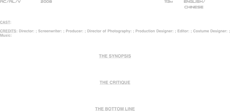 





















AC/AL/V        2008                                                             113m         ENGLISH/     
                                                                                                                                                         CHINESE


CAST:

CREDITS: Director: ; Screenwriter: ; Producer: ; Director of Photography: ; Production Designer: ; Editor: ; Costume Designer: ; Music:



THE SYNOPSIS




THE CRITIQUE




THE BOTTOM LINE



















