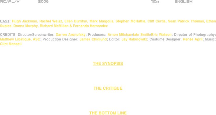 





















AC/AL/V        2006                                                           110m             ENGLISH     



CAST: Hugh Jackman, Rachel Weisz, Ellen Burstyn, Mark Margolis, Stephen McHattie, Cliff Curtis, Sean Patrick Thomas, Ethan Suplee, Donna Murphy, Richard McMillan & Fernando Hernandez

CREDITS: Director/Screenwriter: Darren Aronofsky; Producers: Arnon Milchan/Iain Smith/Eric Watson; Director of Photography: Matthew Libatique, ASC; Production Designer: James Chinlund; Editor: Jay Rabinowitz; Costume Designer: Renée April; Music: Clint Mansell



THE SYNOPSIS




THE CRITIQUE




THE BOTTOM LINE














