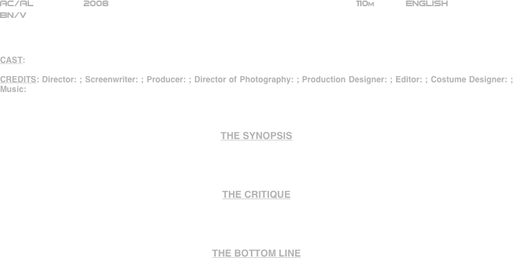 





















AC/AL         2008                                                            110m           ENGLISH     
BN/V



CAST: 

CREDITS: Director: ; Screenwriter: ; Producer: ; Director of Photography: ; Production Designer: ; Editor: ; Costume Designer: ; Music: 



THE SYNOPSIS




THE CRITIQUE




THE BOTTOM LINE



















