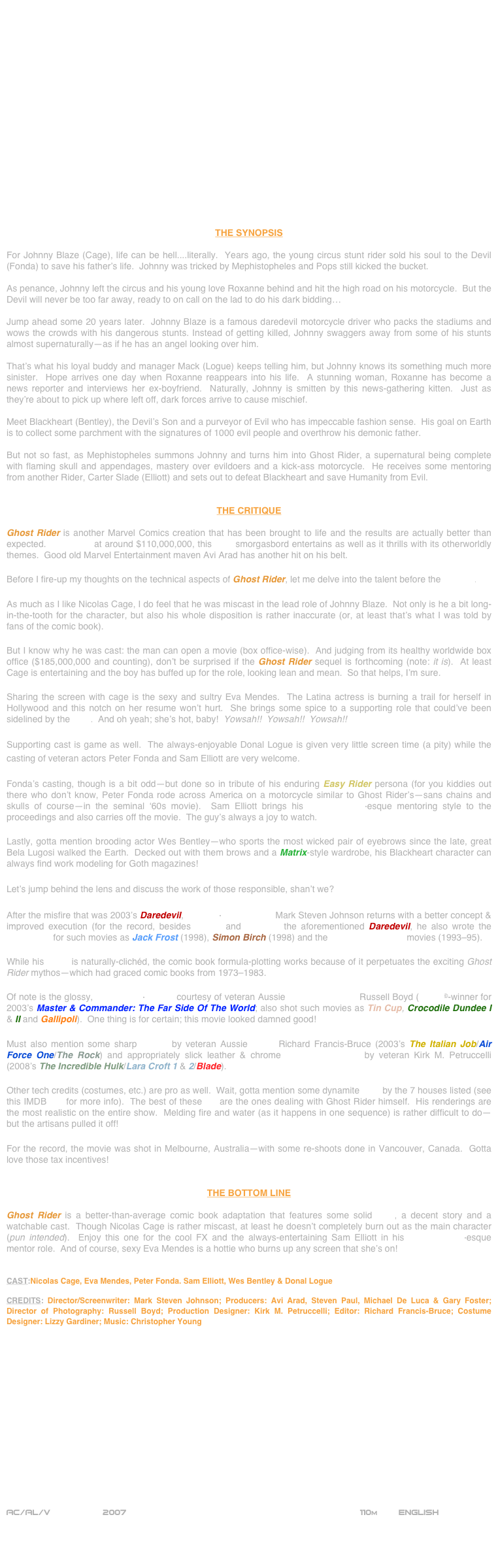 



















THE SYNOPSIS

For Johnny Blaze (Cage), life can be hell....literally.  Years ago, the young circus stunt rider sold his soul to the Devil (Fonda) to save his father’s life.  Johnny was tricked by Mephistopheles and Pops still kicked the bucket.  

As penance, Johnny left the circus and his young love Roxanne behind and hit the high road on his motorcycle.  But the Devil will never be too far away, ready to on call on the lad to do his dark bidding…

Jump ahead some 20 years later.  Johnny Blaze is a famous daredevil motorcycle driver who packs the stadiums and wows the crowds with his dangerous stunts. Instead of getting killed, Johnny swaggers away from some of his stunts almost supernaturally—as if he has an angel looking over him.

That’s what his loyal buddy and manager Mack (Logue) keeps telling him, but Johnny knows its something much more sinister.  Hope arrives one day when Roxanne reappears into his life.  A stunning woman, Roxanne has become a news reporter and interviews her ex-boyfriend.  Naturally, Johnny is smitten by this news-gathering kitten.  Just as they’re about to pick up where left off, dark forces arrive to cause mischief.

Meet Blackheart (Bentley), the Devil’s Son and a purveyor of Evil who has impeccable fashion sense.  His goal on Earth is to collect some parchment with the signatures of 1000 evil people and overthrow his demonic father.

But not so fast, as Mephistopheles summons Johnny and turns him into Ghost Rider, a supernatural being complete with flaming skull and appendages, mastery over evildoers and a kick-ass motorcycle.  He receives some mentoring from another Rider, Carter Slade (Elliott) and sets out to defeat Blackheart and save Humanity from Evil.


THE CRITIQUE

Ghost Rider is another Marvel Comics creation that has been brought to life and the results are actually better than expected.  Budgeted at around $110,000,000, this VFX smorgasbord entertains as well as it thrills with its otherworldly themes.  Good old Marvel Entertainment maven Avi Arad has another hit on his belt.

Before I fire-up my thoughts on the technical aspects of Ghost Rider, let me delve into the talent before the camera.

As much as I like Nicolas Cage, I do feel that he was miscast in the lead role of Johnny Blaze.  Not only is he a bit long-in-the-tooth for the character, but also his whole disposition is rather inaccurate (or, at least that’s what I was told by fans of the comic book).

But I know why he was cast: the man can open a movie (box office-wise).  And judging from its healthy worldwide box office ($185,000,000 and counting), don’t be surprised if the Ghost Rider sequel is forthcoming (note: it is).  At least Cage is entertaining and the boy has buffed up for the role, looking lean and mean.  So that helps, I’m sure.

Sharing the screen with cage is the sexy and sultry Eva Mendes.  The Latina actress is burning a trail for herself in Hollywood and this notch on her resume won’t hurt.  She brings some spice to a supporting role that could’ve been sidelined by the VFX.  And oh yeah; she’s hot, baby!  Yowsah!!  Yowsah!!  Yowsah!!

Supporting cast is game as well.  The always-enjoyable Donal Logue is given very little screen time (a pity) while the casting of veteran actors Peter Fonda and Sam Elliott are very welcome.

Fonda’s casting, though is a bit odd—but done so in tribute of his enduring Easy Rider persona (for you kiddies out there who don’t know, Peter Fonda rode across America on a motorcycle similar to Ghost Rider’s—sans chains and skulls of course—in the seminal ‘60s movie).  Sam Elliott brings his Road House-esque mentoring style to the proceedings and also carries off the movie.  The guy’s always a joy to watch.

Lastly, gotta mention brooding actor Wes Bentley—who sports the most wicked pair of eyebrows since the late, great Bela Lugosi walked the Earth.  Decked out with them brows and a Matrix-style wardrobe, his Blackheart character can always find work modeling for Goth magazines!

Let’s jump behind the lens and discuss the work of those responsible, shan’t we?

After the misfire that was 2003’s Daredevil, Director-Screenwriter Mark Steven Johnson returns with a better concept & improved execution (for the record, besides writing and directing the aforementioned Daredevil, he also wrote the screenplay for such movies as Jack Frost (1998), Simon Birch (1998) and the Grumpy Old Men movies (1993-95).

While his script is naturally-clichéd, the comic book formula-plotting works because of it perpetuates the exciting Ghost Rider mythos—which had graced comic books from 1973-1983.

Of note is the glossy, widescreen-lensing courtesy of veteran Aussie cinematographer Russell Boyd (Oscar©-winner for 2003’s Master & Commander: The Far Side Of The World; also shot such movies as Tin Cup, Crocodile Dundee I & II and Gallipoli).  One thing is for certain; this movie looked damned good!

Must also mention some sharp cutting by veteran Aussie editor Richard Francis-Bruce (2003’s The Italian Job/Air Force One/The Rock) and appropriately slick leather & chrome production design by veteran Kirk M. Petruccelli (2008’s The Incredible Hulk/Lara Croft 1 & 2/Blade).

Other tech credits (costumes, etc.) are pro as well.  Wait, gotta mention some dynamite VFX by the 7 houses listed (see this IMDB link for more info).  The best of these FX are the ones dealing with Ghost Rider himself.  His renderings are the most realistic on the entire show.  Melding fire and water (as it happens in one sequence) is rather difficult to do—but the artisans pulled it off!

For the record, the movie was shot in Melbourne, Australia—with some re-shoots done in Vancouver, Canada.  Gotta love those tax incentives!


THE BOTTOM LINE

Ghost Rider is a better-than-average comic book adaptation that features some solid VFX, a decent story and a watchable cast.  Though Nicolas Cage is rather miscast, at least he doesn’t completely burn out as the main character (pun intended).  Enjoy this one for the cool FX and the always-entertaining Sam Elliott in his Road House-esque mentor role.  And of course, sexy Eva Mendes is a hottie who burns up any screen that she’s on!


CAST:Nicolas Cage, Eva Mendes, Peter Fonda. Sam Elliott, Wes Bentley & Donal Logue

CREDITS: Director/Screenwriter: Mark Steven Johnson; Producers: Avi Arad, Steven Paul, Michael De Luca & Gary Foster; Director of Photography: Russell Boyd; Production Designer: Kirk M. Petruccelli; Editor: Richard Francis-Bruce; Costume Designer: Lizzy Gardiner; Music: Christopher Young
















AC/AL/V          2007                                                            110m        ENGLISH     



