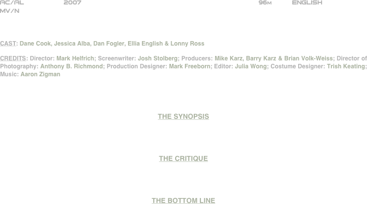 

























AC/AL          2007                                                            96m          ENGLISH     
MV/N



CAST: Dane Cook, Jessica Alba, Dan Fogler, Ellia English & Lonny Ross

CREDITS: Director: Mark Helfrich; Screenwriter: Josh Stolberg; Producers: Mike Karz, Barry Karz & Brian Volk-Weiss; Director of Photography: Anthony B. Richmond; Production Designer: Mark Freeborn; Editor: Julia Wong; Costume Designer: Trish Keating; Music: Aaron Zigman




THE SYNOPSIS




THE CRITIQUE




THE BOTTOM LINE



















