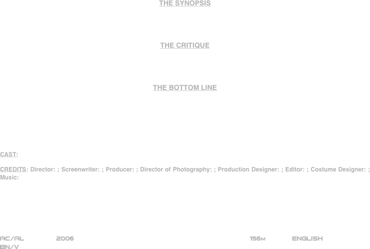 

















THE SYNOPSIS




THE CRITIQUE




THE BOTTOM LINE







CAST:

CREDITS: Director: ; Screenwriter: ; Producer: ; Director of Photography: ; Production Designer: ; Editor: ; Costume Designer: ; Music:






AC/AL        2006                                                           156m             ENGLISH
BN/V








