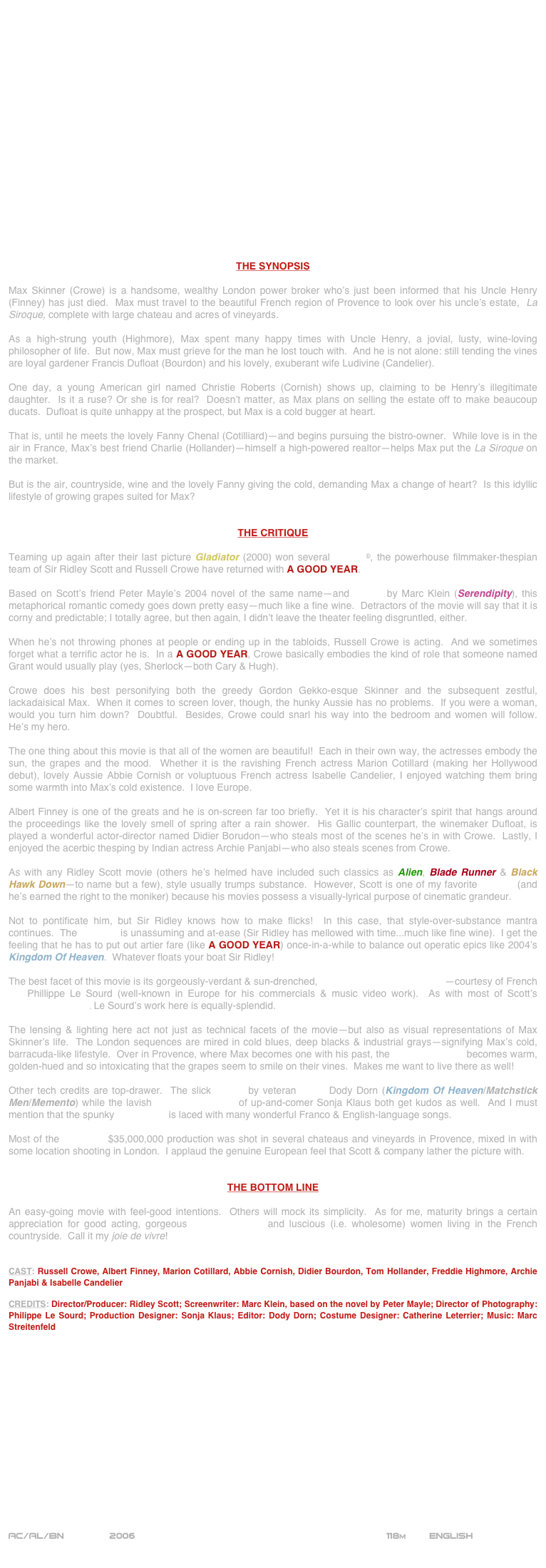 




















THE SYNOPSIS

Max Skinner (Crowe) is a handsome, wealthy London power broker who’s just been informed that his Uncle Henry (Finney) has just died.  Max must travel to the beautiful French region of Provence to look over his uncle’s estate,  La Siroque, complete with large chateau and acres of vineyards.

As a high-strung youth (Highmore), Max spent many happy times with Uncle Henry, a jovial, lusty, wine-loving philosopher of life.  But now, Max must grieve for the man he lost touch with.  And he is not alone: still tending the vines are loyal gardener Francis Dufloat (Bourdon) and his lovely, exuberant wife Ludivine (Candelier).

One day, a young American girl named Christie Roberts (Cornish) shows up, claiming to be Henry’s illegitimate daughter.  Is it a ruse? Or she is for real?  Doesn’t matter, as Max plans on selling the estate off to make beaucoup ducats.  Dufloat is quite unhappy at the prospect, but Max is a cold bugger at heart.

That is, until he meets the lovely Fanny Chenal (Cotilliard)--and begins pursuing the bistro-owner.  While love is in the air in France, Max’s best friend Charlie (Hollander)--himself a high-powered realtor--helps Max put the La Siroque on the market.

But is the air, countryside, wine and the lovely Fanny giving the cold, demanding Max a change of heart?  Is this idyllic lifestyle of growing grapes suited for Max?


THE CRITIQUE

Teaming up again after their last picture Gladiator (2000) won several Oscars©, the powerhouse filmmaker-thespian team of Sir Ridley Scott and Russell Crowe have returned with A GOOD YEAR.

Based on Scott’s friend Peter Mayle’s 2004 novel of the same name--and written by Marc Klein (Serendipity), this metaphorical romantic comedy goes down pretty easy--much like a fine wine.  Detractors of the movie will say that it is corny and predictable; I totally agree, but then again, I didn’t leave the theater feeling disgruntled, either.

When he’s not throwing phones at people or ending up in the tabloids, Russell Crowe is acting.  And we sometimes forget what a terrific actor he is.  In a A GOOD YEAR, Crowe basically embodies the kind of role that someone named Grant would usually play (yes, Sherlock--both Cary & Hugh).

Crowe does his best personifying both the greedy Gordon Gekko-esque Skinner and the subsequent zestful, lackadaisical Max.  When it comes to screen lover, though, the hunky Aussie has no problems.  If you were a woman, would you turn him down?  Doubtful.  Besides, Crowe could snarl his way into the bedroom and women will follow.  He’s my hero.

The one thing about this movie is that all of the women are beautiful!  Each in their own way, the actresses embody the sun, the grapes and the mood.  Whether it is the ravishing French actress Marion Cotillard (making her Hollywood debut), lovely Aussie Abbie Cornish or voluptuous French actress Isabelle Candelier, I enjoyed watching them bring some warmth into Max’s cold existence.  I love Europe.

Albert Finney is one of the greats and he is on-screen far too briefly.  Yet it is his character’s spirit that hangs around the proceedings like the lovely smell of spring after a rain shower.  His Gallic counterpart, the winemaker Dufloat, is played a wonderful actor-director named Didier Borudon--who steals most of the scenes he’s in with Crowe.  Lastly, I enjoyed the acerbic thesping by Indian actress Archie Panjabi--who also steals scenes from Crowe.

As with any Ridley Scott movie (others he’s helmed have included such classics as Alien, Blade Runner & Black Hawk Down--to name but a few), style usually trumps substance.  However, Scott is one of my favorite auteurs (and he’s earned the right to the moniker) because his movies possess a visually-lyrical purpose of cinematic grandeur.

Not to pontificate him, but Sir Ridley knows how to make flicks!  In this case, that style-over-substance mantra continues.  The direction is unassuming and at-ease (Sir Ridley has mellowed with time...much like fine wine).  I get the feeling that he has to put out artier fare (like A GOOD YEAR) once-in-a-while to balance out operatic epics like 2004’s Kingdom Of Heaven.  Whatever floats your boat Sir Ridley!

The best facet of this movie is its gorgeously-verdant & sun-drenched, widescreen cinematography--courtesy of French DP Phillippe Le Sourd (well-known in Europe for his commercials & music video work).  As with most of Scott’s cinematographers, Le Sourd’s work here is equally-splendid.

The lensing & lighting here act not just as technical facets of the movie--but also as visual representations of Max Skinner’s life.  The London sequences are mired in cold blues, deep blacks & industrial grays--signifying Max’s cold, barracuda-like lifestyle.  Over in Provence, where Max becomes one with his past, the cinematography becomes warm, golden-hued and so intoxicating that the grapes seem to smile on their vines.  Makes me want to live there as well!

Other tech credits are top-drawer.  The slick editing by veteran cutter Dody Dorn (Kingdom Of Heaven/Matchstick Men/Memento) while the lavish production design of up-and-comer Sonja Klaus both get kudos as well.  And I must mention that the spunky soundtrack is laced with many wonderful Franco & English-language songs.

Most of the budgeted $35,000,000 production was shot in several chateaus and vineyards in Provence, mixed in with some location shooting in London.  I applaud the genuine European feel that Scott & company lather the picture with.


THE BOTTOM LINE

An easy-going movie with feel-good intentions.  Others will mock its simplicity.  As for me, maturity brings a certain appreciation for good acting, gorgeous cinematography and luscious (i.e. wholesome) women living in the French countryside.  Call it my joie de vivre!  


CAST: Russell Crowe, Albert Finney, Marion Cotillard, Abbie Cornish, Didier Bourdon, Tom Hollander, Freddie Highmore, Archie Panjabi & Isabelle Candelier

CREDITS: Director/Producer: Ridley Scott; Screenwriter: Marc Klein, based on the novel by Peter Mayle; Director of Photography: Philippe Le Sourd; Production Designer: Sonja Klaus; Editor: Dody Dorn; Costume Designer: Catherine Leterrier; Music: Marc Streitenfeld
















AC/AL/BN        2006                                                           118m        ENGLISH     
