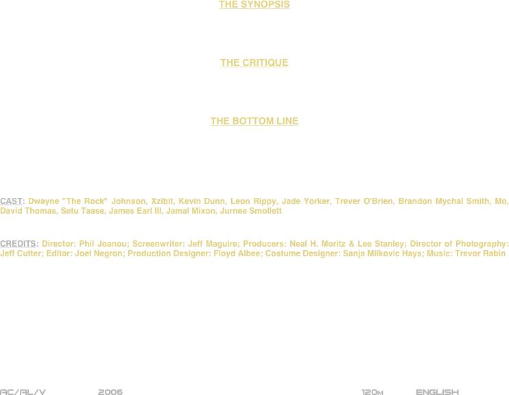 




















THE SYNOPSIS




THE CRITIQUE




THE BOTTOM LINE






CAST: Dwayne "The Rock" Johnson, Xzibit, Kevin Dunn, Leon Rippy, Jade Yorker, Trever O'Brien, Brandon Mychal Smith, Mo, David Thomas, Setu Taase, James Earl III, Jamal Mixon, Jurnee Smollett


CREDITS: Director: Phil Joanou; Screenwriter: Jeff Maguire; Producers: Neal H. Moritz & Lee Stanley; Director of Photography: Jeff Cutter; Editor: Joel Negron; Production Designer: Floyd Albee; Costume Designer: Sanja Milkovic Hays; Music: Trevor Rabin











AC/AL/V               2006                                            120m      English 
