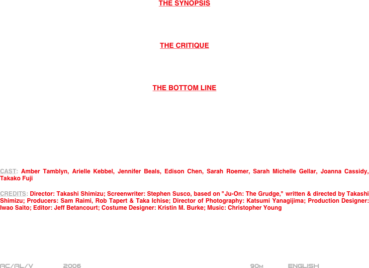 




















THE SYNOPSIS




THE CRITIQUE




THE BOTTOM LINE









CAST: Amber Tamblyn, Arielle Kebbel, Jennifer Beals, Edison Chen, Sarah Roemer, Sarah Michelle Gellar, Joanna Cassidy, Takako Fuji

CREDITS: Director: Takashi Shimizu; Screenwriter: Stephen Susco, based on "Ju-On: The Grudge," written & directed by Takashi Shimizu; Producers: Sam Raimi, Rob Tapert & Taka Ichise; Director of Photography: Katsumi Yanagijima; Production Designer: Iwao Saito; Editor: Jeff Betancourt; Costume Designer: Kristin M. Burke; Music: Christopher Young






AC/AL/V          2006                                           90m       English       