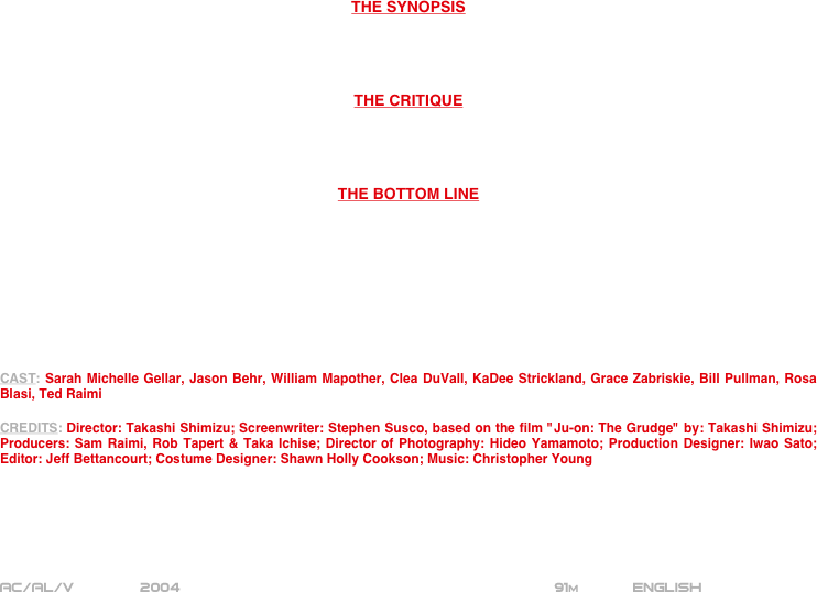 






















THE SYNOPSIS




THE CRITIQUE




THE BOTTOM LINE









CAST: Sarah Michelle Gellar, Jason Behr, William Mapother, Clea DuVall, KaDee Strickland, Grace Zabriskie, Bill Pullman, Rosa Blasi, Ted Raimi

CREDITS: Director: Takashi Shimizu; Screenwriter: Stephen Susco, based on the film "Ju-on: The Grudge" by: Takashi Shimizu; Producers: Sam Raimi, Rob Tapert & Taka Ichise; Director of Photography: Hideo Yamamoto; Production Designer: Iwao Sato; Editor: Jeff Bettancourt; Costume Designer: Shawn Holly Cookson; Music: Christopher Young






AC/AL/V          2004                                           91m       English