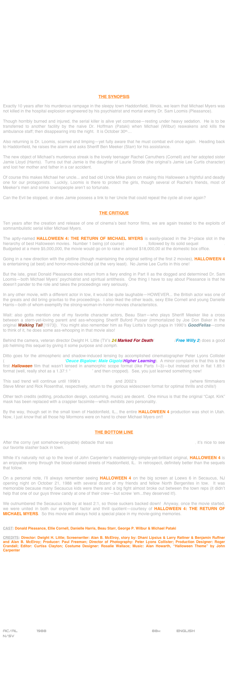 

















THE SYNOPSIS

Exactly 10 years after his murderous rampage in the sleepy town Haddonfield, Illinois, we learn that Michael Myers was not killed in the hospital explosion engineered by his psychiatrist and mortal enemy Dr. Sam Loomis (Pleasance).

Though horribly burned and injured, the serial killer is alive yet comatose—resting under heavy sedation.  He is to be transferred to another facility by the naive Dr. Hoffman (Pataki) when Michael (Wilbur) reawakens and kills the ambulance staff; then disappearing into the night.  It is October 30th…

Also returning is Dr. Loomis, scarred and limping—yet fully aware that he must combat evil once again.  Heading back to Haddonfield, he raises the alarm and asks Sheriff Ben Meeker (Starr) for his assistance.

The new object of Michael’s murderous streak is the lovely teenager Rachel Carruthers (Cornell) and her adopted sister Jamie Lloyd (Harris).  Turns out that Jamie is the daughter of Laurie Strode (the original’s Jamie Lee Curtis character) and lost her mother and father in a car accident.

Of course this makes Michael her uncle... and bad old Uncle Mike plans on making this Halloween a frightful and deadly one for our protagonists.  Luckily, Loomis is there to protect the girls, though several of Rachel’s friends, most of Meeker’s men and some townspeople aren’t so fortunate.

Can the Evil be stopped, or does Jamie possess a link to her Uncle that could repeat the cycle all over again?


THE CRITIQUE

Ten years after the creation and release of one of cinema’s best horror films, we are again treated to the exploits of somnambulistic serial killer Michael Myers.

The aptly-named HALLOWEEN 4: THE RETURN OF MICHAEL MYERS is easily-placed in the 3rd-place slot in the hierarchy of best Halloween movies.  Number 1 being (of course) Halloween, followed by its solid sequel Halloween II.  Budgeted at a mere $5,000,000, the movie would go on to rake in almost $18,000,00 at the domestic box office.

Going in a new direction with the plotline (though maintaining the original setting of the first 2 movies), HALLOWEEN 4 is entertaining (at best) and horror-movie-clichéd (at the very least).  No Jamie Lee Curtis in this one!

But the late, great Donald Pleasance does return from a fiery ending in Part II as the dogged and determined Dr. Sam Loomis--both Michael Myers’ psychiatrist and spiritual antithesis.  One thing I have to say about Pleasance is that he doesn’t pander to the role and takes the proceedings very seriously.

In any other movie, with a different actor in tow, it would be quite laughable--HOWEVER... the British actor was one of the greats and did bring gravitas to the proceedings.  I also liked the other leads, sexy Ellie Cornell and young Danielle Harris--both of whom exemplify the strong-woman-in-horror-movies characteristics.

Wait: also gotta mention one of my favorite character actors, Beau Starr--who plays Sheriff Meeker like a cross between a stern-yet-loving parent and ass-whooping Sheriff Buford Pusser (immortalized by Joe Don Baker in the original Walking Tall [1973]).  You might also remember him as Ray Liotta’s tough papa in 1990’s GoodFellas--come to think of it, he does some ass-whooping in that movie also!

Behind the camera, veteran director Dwight H. Little (TV’s 24/Marked For Death/Rapid Fire/Free Willy 2) does a good job helming this sequel by giving it some purpose and oomph.

Ditto goes for the atmospheric and shadow-induced lensing by accomplished cinematographer Peter Lyons Collister (Garfield: A Tale Of Two Kitties/Deuce Bigalow: Male Gigolo/Higher Learning).  A minor complaint is that this is the first Halloween film that wasn’t lensed in anamorphic scope format (like Parts 1-3)--but instead shot in flat 1.85:1 format (well, really shot as a 1.37:1 “open-matte” and then cropped).  See, you just learned something new!

This sad trend will continue until 1998’s Halloween: H20 and 2002’s Halloween: Resurrection (where filmmakers Steve Miner and Rick Rosenthal, respectively, return to the glorious widescreen format for optimal thrills and chills!)

Other tech credits (editing, production design, costuming, music) are decent.  One minus is that the original “Capt. Kirk” mask has been replaced with a crappier facsimile--which exhibits zero personality.

By the way, though set in the small town of Haddonfield, IL., the entire HALLOWEEN 4 production was shot in Utah.  Now, I just know that all those hip Mormons were on hand to cheer Michael Myers on!!


THE BOTTOM LINE

After the corny (yet somehow-enjoyable) debacle that was Halloween III: The Season Of The Witch, it’s nice to see our favorite slasher back in town.

While it’s naturally not up to the level of John Carpenter’s maddeningly-simple-yet-brilliant original, HALLOWEEN 4 is an enjoyable romp through the blood-stained streets of Haddonfield, IL.  In retrospect, definitely better than the sequels that follow.

On a personal note, I’ll always remember seeing HALLOWEEN 4 on the big screen at Loews 6 in Secaucus, NJ opening night on October 21, 1988 with several dozen of my friends and fellow North Bergenites in tow.  It was memorable because many Secaucus kids were there and a big fight almost broke out between the town reps (it didn’t help that one of our guys threw candy at one of their crew--but screw ‘em...they deserved it!).

We outnumbered the Secaucus kids by at least 2:1, so those suckers backed down!  Anyway, once the movie started, we were united in both our enjoyment factor and thrill quotient--courtesy of HALLOWEEN 4: THE RETURN OF MICHAEL MYERS.  So this movie will always hold a special place in my movie-going memories.


CAST: Donald Pleasance, Ellie Cornell, Danielle Harris, Beau Starr, George P. Wilbur & Michael Pataki

CREDITS: Director: Dwight H. Little; Screenwriter: Alan B. McElroy, story by: Dhani Lipsius & Larry Rattner & Benjamin Ruffner and Alan B. McElroy; Producer: Paul Freeman; Director of Photography: Peter Lyons Collister; Production Designer: Roger Crandall; Editor: Curtiss Clayton; Costume Designer: Rosalie Wallace; Music: Alan Howarth, “Halloween Theme” by John Carpenter















AC/AL        1988                                                           88m             ENGLISH
N/SV







