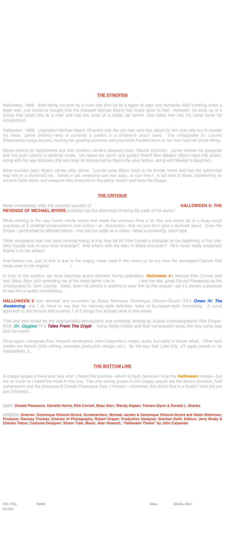 

















THE SYNOPSIS

Halloween, 1988.  After being run over by a truck and shot up by a legion of cops and rednecks AND tumbling down a deep well, one would’ve thought that the dreaded Michael Myers has finally gone to Hell.  However, he ends up in a tunnel that leads him to a river and into the arms of a kindly old hermit, who takes him into his some hovel for recuperation.

Halloween, 1989.  Ungrateful Michael Myers (Shanks) kills the old man who has cared for him and sets out to murder his niece, Jamie (Harris)--who is currently a patient in a children’s psych ward.  The unflappable Dr. Loomis (Pleasance) hangs around, treating her growing paranoia and psychosis handed down to her from bad old Uncle Mikey.

Myers returns to Haddonfield and first murders Jamie’s adopted sister, Rachel (Cornell).  Jamie senses his presence and this puts Loomis in defense mode.  He raises the alarm and guides Sheriff Ben Meeker (Starr) back into action, along with his new deputies (the last ones all massacred by Myers the year before, along with Meeker’s daughter).

More murders later, Myers comes after Jamie.  Loomis lures Myers back to his former home and has the authorities trap him in a chainmail net.  Safely in jail, everyone can rest easy...or can they?  A tall man in black, brandishing an ancient Celtic tattoo and weapons kills everyone in the police station and frees the Shape.


THE CRITIQUE

Made immediately after the surprise success of Halloween 4: The Return Of Michael Myers, HALLOWEEN 5: THE REVENGE OF MICHAEL MYERS probably has the distinction of being the nadir of the series!

While sticking to the very horror movie norms that made the previous films a hit, this one works off of a lousy script (courtesy of 3 credited screenwriters) and victims--er, characters--that we just don’t give a damned about.  Even the Shape--personified by Michael Myers--has lost his luster as a villain--albeit a lumbering, silent type.

Other complaints that I do have (among many) is that they kill off Ellie Cornell’s character at the beginning of this one.  Why murder one of your best character?  And what’s with the Man In Black character?  He’s never really explained!  Blame it on the writers!

And believe me, part of that is due to the crappy mask used in the movie (a far cry from the revamped Captain Kirk mask used in the original Halloween).

In front of the camera, we have returning actors Danielle Harris (adorable), Halloween 4‘s heroine Ellie Cornell (still hot), Beau Starr (still reminding me of his mean-father role in GoodFellas) and the late, great Donald Pleasance as the unstoppable Dr. Sam Loomis.  Sadly, even his schtick is starting to wear thin by this sequel--yet it’s always a pleasure to see him in action nonetheless.  

HALLOWEEN 5 was directed and co-written by Swiss filmmaker Dominique Othenin-Girard (TV’s Omen IV: The Awakening) and I do have to say that his helming style definitely reeks of European-style filmmaking.  A novel approach to the formula that is easily 1 of 2 things that actually work in this movie.

That 2nd item would be the appropriately-atmospheric and contrasty lensing by Aussie cinematographer Rob Draper, ACS (Dr. Giggles/TV’s Tales From The Crypt).  Using highly-mobile and fluid camerawork gives this dog some legs (but not much).

Once again, composer Alan Howarth reinterprets John Carpenter’s creepy score, but sadly to lesser effect.  Other tech credits are decent (slick editing, passable production design, etc.).  By the way Salt Lake City, UT again stands in for Haddonfield, IL.


THE BOTTOM LINE

A crappy sequel if there ever was one!  I hated the premise--which is hard, because I love the Halloween movies--but not as much as I hated the mask in this one.  The only saving graces in this crappy sequel are the decent direction, fluid camerawork and the presence of Donald Pleasance (hey, I rhyme!)--otherwise, this dumb flick is a freakin’ hack job (no pun intended)...


CAST: Donald Pleasance, Danielle Harris, Ellie Cornell, Beau Starr, Wendy Kaplan, Tamara Glynn & Donald L. Shanks

CREDITS: Director: Dominique Othenin-Girard; Screenwriters: Michael Jacobs & Dominique Othenin-Girard and Shem Bitterman; Producer: Ramsey Thomas; Director of Photography: Robert Draper; Production Designer: Brenton Swift; Editors: Jerry Brady & Charles Tetoni; Costume Designer: Simon Tuke; Music: Alan Howarth, “Halloween Theme” by John Carpenter















AC/AL        1989                                                           98m             ENGLISH
N/SV




