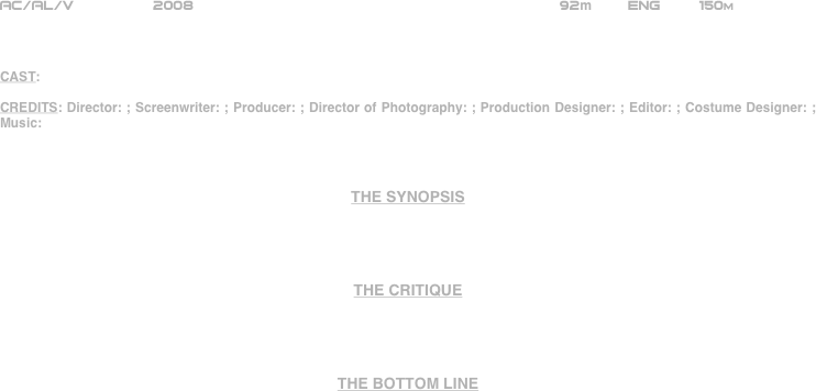 




















AC/AL/V         2008                                                       92m        ENG     150m    



CAST: 

CREDITS: Director: ; Screenwriter: ; Producer: ; Director of Photography: ; Production Designer: ; Editor: ; Costume Designer: ; Music: 



THE SYNOPSIS




THE CRITIQUE




THE BOTTOM LINE



















