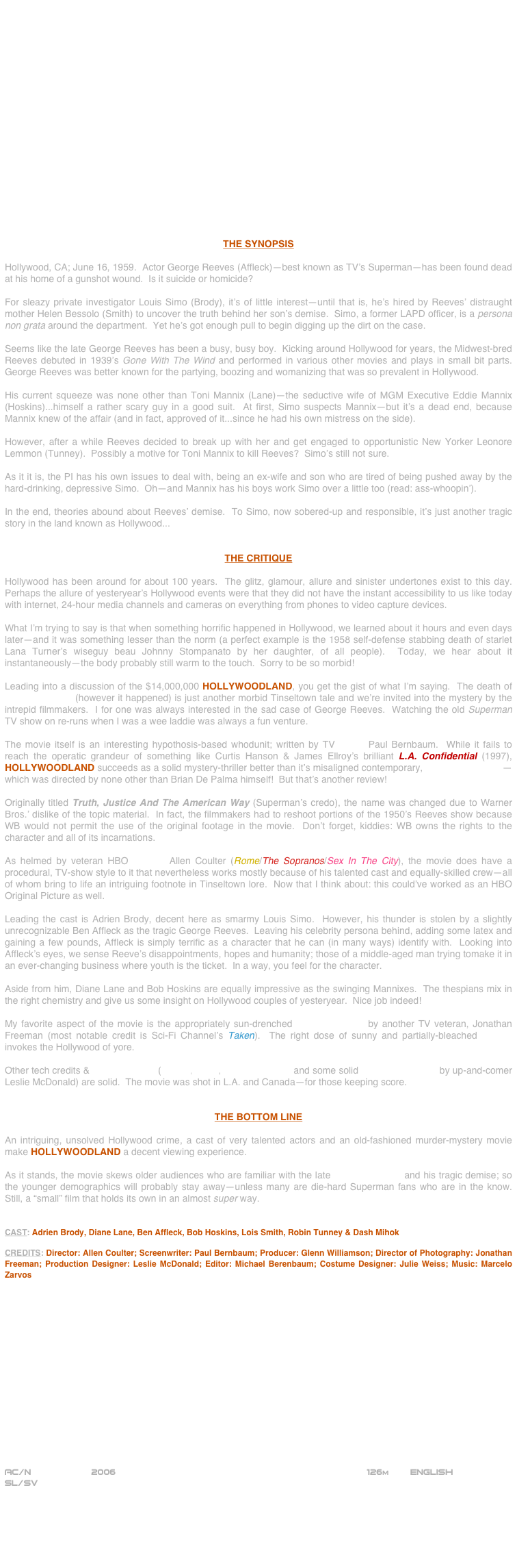 



















THE SYNOPSIS

Hollywood, CA; June 16, 1959.  Actor George Reeves (Affleck)--best known as TV’s Superman--has been found dead at his home of a gunshot wound.  Is it suicide or homicide?

For sleazy private investigator Louis Simo (Brody), it’s of little interest--until that is, he’s hired by Reeves’ distraught mother Helen Bessolo (Smith) to uncover the truth behind her son’s demise.  Simo, a former LAPD officer, is a persona non grata around the department.  Yet he’s got enough pull to begin digging up the dirt on the case.

Seems like the late George Reeves has been a busy, busy boy.  Kicking around Hollywood for years, the Midwest-bred Reeves debuted in 1939’s Gone With The Wind and performed in various other movies and plays in small bit parts.  George Reeves was better known for the partying, boozing and womanizing that was so prevalent in Hollywood.

His current squeeze was none other than Toni Mannix (Lane)--the seductive wife of MGM Executive Eddie Mannix (Hoskins)...himself a rather scary guy in a good suit.  At first, Simo suspects Mannix--but it’s a dead end, because Mannix knew of the affair (and in fact, approved of it...since he had his own mistress on the side).

However, after a while Reeves decided to break up with her and get engaged to opportunistic New Yorker Leonore Lemmon (Tunney).  Possibly a motive for Toni Mannix to kill Reeves?  Simo’s still not sure.

As it it is, the PI has his own issues to deal with, being an ex-wife and son who are tired of being pushed away by the hard-drinking, depressive Simo.  Oh--and Mannix has his boys work Simo over a little too (read: ass-whoopin’).

In the end, theories abound about Reeves’ demise.  To Simo, now sobered-up and responsible, it’s just another tragic story in the land known as Hollywood...


THE CRITIQUE

Hollywood has been around for about 100 years.  The glitz, glamour, allure and sinister undertones exist to this day.  Perhaps the allure of yesteryear’s Hollywood events were that they did not have the instant accessibility to us like today with internet, 24-hour media channels and cameras on everything from phones to video capture devices.

What I’m trying to say is that when something horrific happened in Hollywood, we learned about it hours and even days later--and it was something lesser than the norm (a perfect example is the 1958 self-defense stabbing death of starlet Lana Turner’s wiseguy beau Johnny Stompanato by her daughter, of all people).  Today, we hear about it instantaneously--the body probably still warm to the touch.  Sorry to be so morbid!

Leading into a discussion of the $14,000,000 HOLLYWOODLAND, you get the gist of what I’m saying.  The death of George Reeves (however it happened) is just another morbid Tinseltown tale and we’re invited into the mystery by the intrepid filmmakers.  I for one was always interested in the sad case of George Reeves.  Watching the old Superman TV show on re-runs when I was a wee laddie was always a fun venture.

The movie itself is an interesting hypothosis-based whodunit; written by TV scribe Paul Bernbaum.  While it fails to reach the operatic grandeur of something like Curtis Hanson & James Ellroy’s brilliant L.A. Confidential (1997), HOLLYWOODLAND succeeds as a solid mystery-thriller better than it’s misaligned contemporary, The Black Dahlia--which was directed by none other than Brian De Palma himself!  But that’s another review!

Originally titled Truth, Justice And The American Way (Superman’s credo), the name was changed due to Warner Bros.’ dislike of the topic material.  In fact, the filmmakers had to reshoot portions of the 1950’s Reeves show because WB would not permit the use of the original footage in the movie.  Don’t forget, kiddies: WB owns the rights to the character and all of its incarnations.  

As helmed by veteran HBO director Allen Coulter (Rome/The Sopranos/Sex In The City), the movie does have a procedural, TV-show style to it that nevertheless works mostly because of his talented cast and equally-skilled crew--all of whom bring to life an intriguing footnote in Tinseltown lore.  Now that I think about: this could’ve worked as an HBO Original Picture as well.

Leading the cast is Adrien Brody, decent here as smarmy Louis Simo.  However, his thunder is stolen by a slightly unrecognizable Ben Affleck as the tragic George Reeves.  Leaving his celebrity persona behind, adding some latex and gaining a few pounds, Affleck is simply terrific as a character that he can (in many ways) identify with.  Looking into Affleck’s eyes, we sense Reeve’s disappointments, hopes and humanity; those of a middle-aged man trying tomake it in  an ever-changing business where youth is the ticket.  In a way, you feel for the character.

Aside from him, Diane Lane and Bob Hoskins are equally impressive as the swinging Mannixes.  The thespians mix in the right chemistry and give us some insight on Hollywood couples of yesteryear.  Nice job indeed!

My favorite aspect of the movie is the appropriately sun-drenched cinematography by another TV veteran, Jonathan Freeman (most notable credit is Sci-Fi Channel’s Taken).  The right dose of sunny and partially-bleached lensing invokes the Hollywood of yore.

Other tech credits & mise-en-scene (editing, score, costume design and some solid production design by up-and-comer Leslie McDonald) are solid.  The movie was shot in L.A. and Canada--for those keeping score.


THE BOTTOM LINE

An intriguing, unsolved Hollywood crime, a cast of very talented actors and an old-fashioned murder-mystery movie  make HOLLYWOODLAND a decent viewing experience.

As it stands, the movie skews older audiences who are familiar with the late George Reeves and his tragic demise; so the younger demographics will probably stay away--unless many are die-hard Superman fans who are in the know.  Still, a “small” film that holds its own in an almost super way.


CAST: Adrien Brody, Diane Lane, Ben Affleck, Bob Hoskins, Lois Smith, Robin Tunney & Dash Mihok

CREDITS: Director: Allen Coulter; Screenwriter: Paul Bernbaum; Producer: Glenn Williamson; Director of Photography: Jonathan Freeman; Production Designer: Leslie McDonald; Editor: Michael Berenbaum; Costume Designer: Julie Weiss; Music: Marcelo Zarvos
















AC/N                  2006                                                 126m    English 
SL/SV






