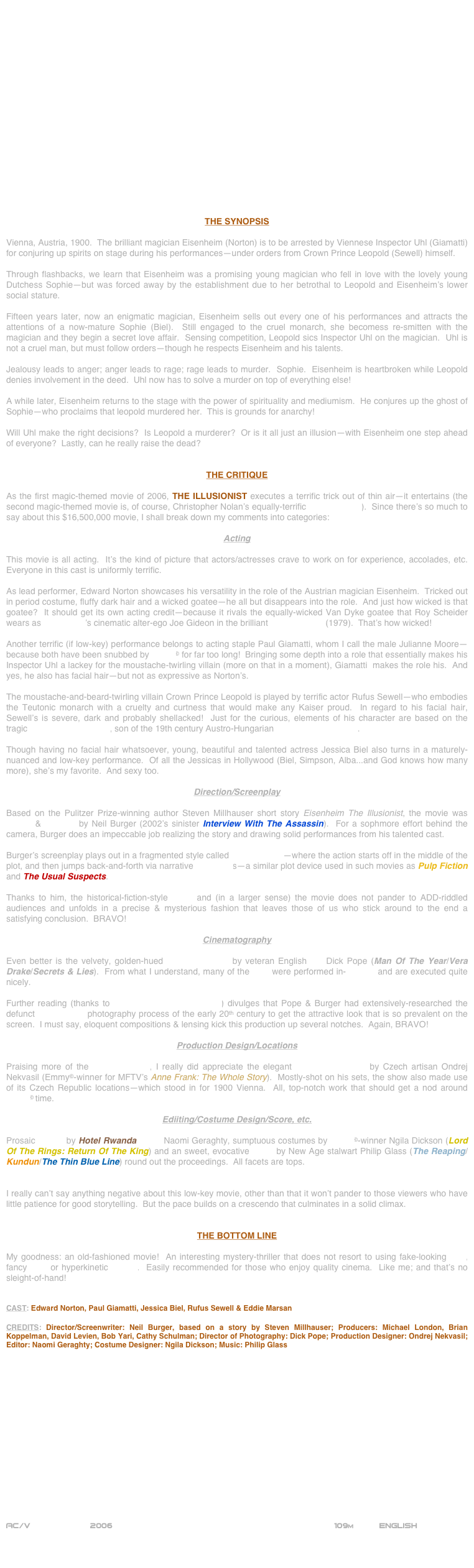 



















THE SYNOPSIS

Vienna, Austria, 1900.  The brilliant magician Eisenheim (Norton) is to be arrested by Viennese Inspector Uhl (Giamatti) for conjuring up spirits on stage during his performances--under orders from Crown Prince Leopold (Sewell) himself.

Through flashbacks, we learn that Eisenheim was a promising young magician who fell in love with the lovely young Dutchess Sophie--but was forced away by the establishment due to her betrothal to Leopold and Eisenheim’s lower social stature.

Fifteen years later, now an enigmatic magician, Eisenheim sells out every one of his performances and attracts the attentions of a now-mature Sophie (Biel).  Still engaged to the cruel monarch, she becomess re-smitten with the magician and they begin a secret love affair.  Sensing competition, Leopold sics Inspector Uhl on the magician.  Uhl is not a cruel man, but must follow orders--though he respects Eisenheim and his talents.

Jealousy leads to anger; anger leads to rage; rage leads to murder.  Sophie.  Eisenheim is heartbroken while Leopold denies involvement in the deed.  Uhl now has to solve a murder on top of everything else!

A while later, Eisenheim returns to the stage with the power of spirituality and mediumism.  He conjures up the ghost of Sophie--who proclaims that leopold murdered her.  This is grounds for anarchy!

Will Uhl make the right decisions?  Is Leopold a murderer?  Or is it all just an illusion--with Eisenheim one step ahead of everyone?  Lastly, can he really raise the dead?


THE CRITIQUE

As the first magic-themed movie of 2006, THE ILLUSIONIST executes a terrific trick out of thin air--it entertains (the second magic-themed movie is, of course, Christopher Nolan’s equally-terrific The Prestige).  Since there’s so much to say about this $16,500,000 movie, I shall break down my comments into categories:

Acting

This movie is all acting.  It’s the kind of picture that actors/actresses crave to work on for experience, accolades, etc.  Everyone in this cast is uniformly terrific.

As lead performer, Edward Norton showcases his versatility in the role of the Austrian magician Eisenheim.  Tricked out in period costume, fluffy dark hair and a wicked goatee--he all but disappears into the role.  And just how wicked is that goatee?  It should get its own acting credit--because it rivals the equally-wicked Van Dyke goatee that Roy Scheider wears as Bob Fosse’s cinematic alter-ego Joe Gideon in the brilliant All That Jazz (1979).  That’s how wicked!

Another terrific (if low-key) performance belongs to acting staple Paul Giamatti, whom I call the male Julianne Moore--because both have been snubbed by Oscar© for far too long!  Bringing some depth into a role that essentially makes his Inspector Uhl a lackey for the moustache-twirling villain (more on that in a moment), Giamatti  makes the role his.  And yes, he also has facial hair--but not as expressive as Norton’s.

The moustache-and-beard-twirling villain Crown Prince Leopold is played by terrific actor Rufus Sewell--who embodies the Teutonic monarch with a cruelty and curtness that would make any Kaiser proud.  In regard to his facial hair, Sewell’s is severe, dark and probably shellacked!  Just for the curious, elements of his character are based on the tragic Crown Prince Rudolf, son of the 19th century Austro-Hungarian Emperor Franz Josef.

Though having no facial hair whatsoever, young, beautiful and talented actress Jessica Biel also turns in a maturely-nuanced and low-key performance.  Of all the Jessicas in Hollywood (Biel, Simpson, Alba...and God knows how many more), she’s my favorite.  And sexy too.

Direction/Screenplay

Based on the Pulitzer Prize-winning author Steven Millhauser short story Eisenheim The Illusionist, the movie was written & directed by Neil Burger (2002’s sinister Interview With The Assassin).  For a sophmore effort behind the camera, Burger does an impeccable job realizing the story and drawing solid performances from his talented cast.

Burger’s screenplay plays out in a fragmented style called in medias res--where the action starts off in the middle of the plot, and then jumps back-and-forth via narrative flashbacks--a similar plot device used in such movies as Pulp Fiction and The Usual Suspects.

Thanks to him, the historical-fiction-style script and (in a larger sense) the movie does not pander to ADD-riddled audiences and unfolds in a precise & mysterious fashion that leaves those of us who stick around to the end a satisfying conclusion.  BRAVO!

Cinematography

Even better is the velvety, golden-hued cinematography by veteran English DP Dick Pope (Man Of The Year/Vera Drake/Secrets & Lies).  From what I understand, many of the VFX were performed in-camera and are executed quite nicely. 

Further reading (thanks to American Cinematographer) divulges that Pope & Burger had extensively-researched the defunct Autochrome photography process of the early 20th century to get the attractive look that is so prevalent on the screen.  I must say, eloquent compositions & lensing kick this production up several notches.  Again, BRAVO!

Production Design/Locations

Praising more of the mise-en-scene, I really did appreciate the elegant production design by Czech artisan Ondrej Nekvasil (Emmy©-winner for MFTV’s Anne Frank: The Whole Story).  Mostly-shot on his sets, the show also made use of its Czech Republic locations--which stood in for 1900 Vienna.  All, top-notch work that should get a nod around Oscar© time.

Ediiting/Costume Design/Score, etc.

Prosaic editing by Hotel Rwanda cutter Naomi Geraghty, sumptuous costumes by Oscar©-winner Ngila Dickson (Lord Of The Rings: Return Of The King) and an sweet, evocative score by New Age stalwart Philip Glass (The Reaping/Kundun/The Thin Blue Line) round out the proceedings.  All facets are tops.


I really can’t say anything negative about this low-key movie, other than that it won’t pander to those viewers who have little patience for good storytelling.  But the pace builds on a crescendo that culminates in a solid climax.


THE BOTTOM LINE

My goodness: an old-fashioned movie!  An interesting mystery-thriller that does not resort to using fake-looking CGI, fancy SFX or hyperkinetic editing.  Easily recommended for those who enjoy quality cinema.  Like me; and that’s no sleight-of-hand!


CAST: Edward Norton, Paul Giamatti, Jessica Biel, Rufus Sewell & Eddie Marsan

CREDITS: Director/Screenwriter: Neil Burger, based on a story by Steven Millhauser; Producers: Michael London, Brian Koppelman, David Levien, Bob Yari, Cathy Schulman; Director of Photography: Dick Pope; Production Designer: Ondrej Nekvasil; Editor: Naomi Geraghty; Costume Designer: Ngila Dickson; Music: Philip Glass
















AC/V            2006                                                          109m          ENGLISH
