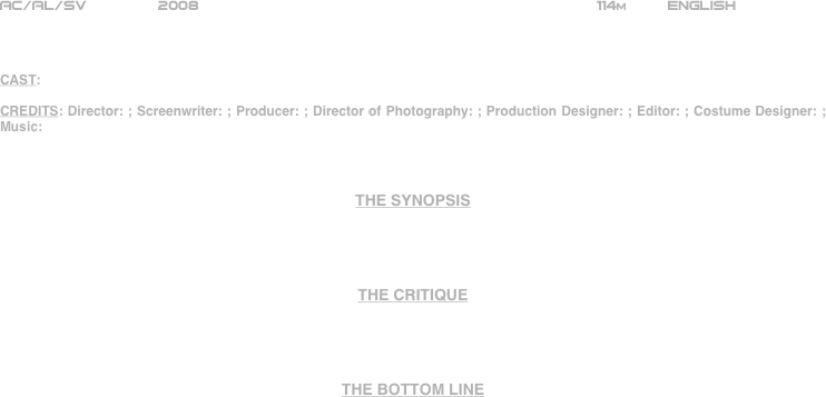 





















AC/AL/SV        2008                                                            114m         ENGLISH     



CAST:

CREDITS: Director: ; Screenwriter: ; Producer: ; Director of Photography: ; Production Designer: ; Editor: ; Costume Designer: ; Music: 



THE SYNOPSIS




THE CRITIQUE




THE BOTTOM LINE



















