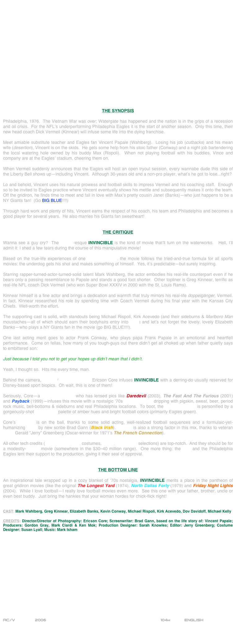 



















THE SYNOPSIS

Philadelphia, 1976.  The Vietnam War was over; Watergate has happened and the nation is in the grips of a recession and oil crisis.  For the NFL’s underperforming Philadephia Eagles it is the start of another season.  Only this time, their new head coach Dick Vermeil (Kinnear) will infuse some life into the dying franchise.

Meet amiable substitute teacher and Eagles fan Vincent Papale (Wahlberg).  Losing his job (cutbacks) and his mean wife (desertion), Vincent is on the skids.  He gets some help from his stoic father (Conway) and a night job bartendering the local watering hole owned by his buddy Max (Rispoli).  When not playing football with his buddies, Vince and company are at the Eagles’ stadium, cheering them on.

When Vermeil suddenly announces that the Eagles will host an open tryout session, every wannabe dude this side of the Liberty Bell shows up--including Vincent.  Although 30-years old and a non-pro player, what’s he got to lose...right?

Lo and behold, Vincent uses his natural prowess and football skills to impress Vermeil and his coaching staff.  Enough so to be invited to Eagles practice where Vincent eventually shows his mettle and subsequently makes it onto the team.  Off the gridiron, he finds time to meet and fall in love with Max’s pretty cousin Janet (Banks)--who just happens to be a NY Giants fan!  (Go BIG BLUE!!!!)

Through hard work and plenty of hits, Vincent earns the respect of his coach, his team and Philadelphia and becomes a good player for several years.  He also marries his Giants fan sweetheart!


THE CRITIQUE

Wanna see a guy cry?  The Rocky-esque INVINCIBLE is the kind of movie that’ll turn on the waterworks.   Hell, I’ll admit it: I shed a few tears during the course of this manipulative movie!

Based on the true-life experiences of one Vincent Papale, the movie follows the tried-and-true formula for all sports movies: the underdog gets his shot and makes something of himself.  Yes, it’s predictable--but surely inspiring.

Starring rapper-turned-actor-turned-solid talent Mark Wahlberg, the actor embodies his real-life counterpart even if he bears only a passing resemblance to Papale and stands a good foot shorter.  Other topliner is Greg Kinnear, terrific as real-life NFL coach Dick Vermeil (who won Super Bowl XXXIV in 2000 with the St. Louis Rams).

Kinnear himself is a fine actor and brings a dedication and warmth that truly mirrors his real-life doppelgänger, Vermeil.  In fact, Kinnear researched his role by spending time with Coach Vermeil during his final year with the Kansas City Chiefs.  Well-worth the effort.

The supporting cast is solid, with standouts being Michael Rispoli, Kirk Acevedo (and their sideburns & Marlboro Man moustaches--all of which should earn their bodyhairs entry into SAG) and let’s not forget the lovely, lovely Elizabeth Banks--who plays a NY Giants fan in the movie (go BIG BLUE!!!!).

One last acting merit goes to actor Frank Conway, who plays papa Frank Papale in an emotional and heartfelt performance.  Come on fellas, how many of you tough-guys out there didn’t get all choked up when father quietly says to embittered son: 

Just because I told you not to get your hopes up didn’t mean that I didn’t.

Yeah, I thought so.  Hits me every time, man.

Behind the camera, director/cinematographer Ericson Core infuses INVINCIBLE with a derring-do usually reserved for Disney-based sport biopics.  Oh wait, this is one of them!

Seriously, Core--a cinematographer who has lensed pics like Daredevil (2003), The Fast And The Furious (2001) and Payback (1999)--infuses this movie with a nostalgic ‘70s mise-en-scene dripping with pigskin, sweat, beer, period rock music, bell-bottoms & sideburns and real Philadelphia locations.  To boot, the cinematography is personified by a gorgeously-shot widescreen palette of amber hues and bright football colors (primarily Eagles green).

Core’s direction is on the ball, thanks to some solid acting, well-realized football sequences and a formulaic-yet-humanizing script by new scribe Brad Gann (Black Irish).  Editing is also a strong factor in this mix, thanks to veteran editor Gerald “Jerry” Greenberg (Oscar-winner for 1971’s The French Connection).

All other tech credits (production design, costumes, score, soundtrack selections) are top-notch.  And they should be for a modestly-budget movie (somewhere in the $30-40 million range).  One more thing: the NFL and the Philadelphia Eagles lent their support to the production, giving it their seal of approval.


THE BOTTOM LINE

An inspirational tale wrapped up in a cozy blanket of ‘70s nostalgia, INVINCIBLE merits a place in the pantheon of great gridiron movies (like the original The Longest Yard (1974), North Dallas Forty (1979) and Friday Night Lights (2004).  While I love football--I really love football movies even more.  See this one with your father, brother, uncle or even best buddy.  Just bring the hankies that your woman hordes for chick-flick night!


CAST: Mark Wahlberg, Greg Kinnear, Elizabeth Banks, Kevin Conway, Michael Rispoli, Kirk Acevedo, Dov Davidoff, Michael Kelly

CREDITS: Director/Director of Photography: Ericson Core; Screenwriter: Brad Gann, based on the life story of: Vincent Papale; Producers: Gordon Gray, Mark Ciardi & Ken Mok; Production Designer: Sarah Knowles; Editor: Jerry Greenberg; Costume Designer: Susan Lyall; Music: Mark Isham
















AC/V        2006                                                            104m            ENGLISH