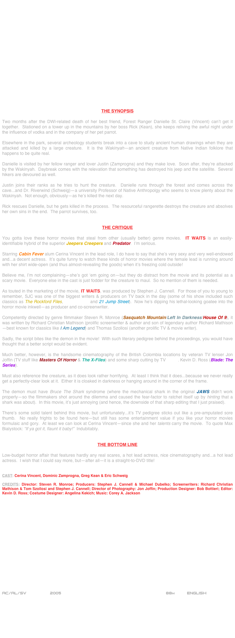 



















THE SYNOPSIS

Two months after the DWI-related death of her best friend, Forest Ranger Danielle St. Claire (Vincent) can’t get it together.  Stationed on a tower up in the mountains by her boss Rick (Kean), she keeps reliving the awful night under the influence of vodka and in the company of her pet parrot.

Elsewhere in the park, several archeology students break into a cave to study ancient human drawings when they are attacked and killed by a large creature.  It is the Wakinyah--an ancient creature from Native Indian folklore that happens to be quite real.

Danielle is visited by her fellow ranger and lover Justin (Zamprogna) and they make love.  Soon after, they’re attacked by the Wakinyah.  Daybreak comes with the relevation that something has destroyed his jeep and the satellite.  Several hikers are devoured as well.

Justin joins their ranks as he tries to hunt the creature.  Danielle runs through the forest and comes across the cave...and Dr. Riverwind (Schweig)--a university Professor of Native Anthropolgy who seems to know plenty about the Wakinyah.  Not enough, obviously--as he’s killed the next day.

Rick rescues Danielle, but he gets killed in the process.  The resourceful rangerette destroys the creature and absolves her own sins in the end.  The parrot survives, too.


THE CRITIQUE

You gotta love these horror movies that steal from other (usually better) genre movies.  IT WAITS is an easily-identifiable hybrid of the superior Jeepers Creepers and Predator.  I’m serious.

Starring Cabin Fever alum Cerina Vincent in the lead role, I do have to say that she’s very sexy and very well-endowed and...a decent actress.  It’s quite funny to watch these kinds of horror movies where the female lead is running around with her shirt wide-open (and thus almost-revealing the goods) when it’s freezing cold outside!

Believe me, I’m not complaining--she’s got ‘em going on--but they do distract from the movie and its potential as a scary movie.  Everyone else in the cast is just fodder for the creature to maul.  So no mention of them is needed.

As touted in the marketing of the movie, IT WAITS, was produced by Stephen J. Cannell.  For those of you to young to remember, SJC was one of the biggest writers & producers on TV back in the day (some of his show included such classics as The Rockford Files, The A-Team and 21 Jump Street).  Now he’s dipping his lethal-looking goatee into the horror movie inkwell--as producer and co-screenwriter.

Competently directed by genre filmmaker Steven R. Monroe (Sasquatch Mountain/Left In Darkness/House Of 9), it was written by Richard Christian Mathison (prolific screenwriter & author and son of legendary author Richard Mathison --best known for classics like I Am Legend) and Thomas Szollosi (another prolific TV & movie writer).

Sadly, the script bites like the demon in the movie!  With such literary pedigree behind the proceedings, you would have  thought that a better script would be evident.

Much better, however, is the handsome cinematography of the British Colombia locations by veteran TV lenser Jon Joffin (TV stuff like Masters Of Horror & The X-Files) and some sharp cutting by TV editor, Kevin D. Ross (Blade: The Series).

Must also reference the creature, as it does look rather horrifying.  At least I think that it does...because we never really get a perfectly-clear look at it.  Either it is cloaked in darkness or hanging around in the corner of the frame.

The demon must have Bruce The Shark syndrome (where the mechanical shark in the original JAWS didn’t work properly--so the filmmakers shot around the dilemma and caused the fear-factor to ratchet itself up by hinting that a shark was about).  In this movie, it’s just annoying (and hence, the downside of that sharp editing that I just praised).

There’s some solid talent behind this movie, but unfortunately...it’s TV pedigree sticks out like a pre-amputated sore thumb.  No really frights to be found here--but still has some entertainment value if you like your horror movies formulaic and gory.  At least we can look at Cerina Vincent--since she and her talents carry the movie.  To quote Max Bialystock: “If ya got it, flaunt it baby!”  Indubitably.


THE BOTTOM LINE

Low-budget horror affair that features hardly any real scares, a hot lead actress, nice cinematography and...a hot lead actress.  I wish that I could say more, but--after all--it is a straight-to-DVD title!


CAST: Cerina Vincent, Dominic Zamprogna, Greg Kean & Eric Schweig

CREDITS: Director: Steven R. Monroe; Producers: Stephen J. Cannell & Michael Dubelko; Screenwriters: Richard Christian Mathison & Tom Szollosi and Stephen J. Cannell; Director of Photography: Jon Joffin; Production Designer: Bob Bottieri; Editor: Kevin D. Ross; Costume Designer: Angelina Kekich; Music: Corey A. Jackson


















AC/AL/SV               2005                                           88m     English 
