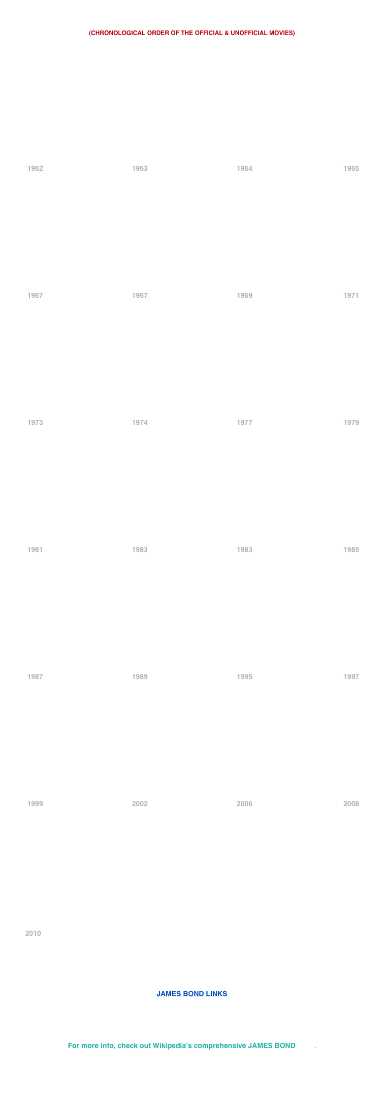


(CHRONOLOGICAL ORDER OF THE OFFICIAL & UNOFFICIAL MOVIES)















            1962                                             1963                                             1964                                              1965














            1967                                             1967                                             1969                                              1971














            1973                                             1974                                             1977                                              1979














            1981                                             1983                                             1983                                              1985














            1987                                             1989                                             1995                                              1997














            1999                                             2002                                             2006                                              2008














           2010






JAMES BOND LINKS





For more info, check out Wikipedia’s comprehensive JAMES BOND page.
