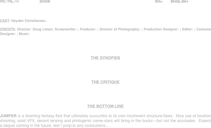 




















AC/AL/V         2008                                                             90m       ENGLISH     



CAST: Hayden Christiansen, 

CREDITS: Director: Doug Liman; Screenwriter: ; Producer: ; Director of Photography: ; Production Designer: ; Editor: ; Costume Designer: ; Music:




THE SYNOPSIS




THE CRITIQUE




THE BOTTOM LINE

JUMPER is a diverting fantasy flick that ultimately succumbs to its own incoherent structure-flaws.  Nice use of location shooting, solid VFX, decent lensing and photogenic name-stars will bring in the bucks--but not the accolades.  Expect a sequel coming in the future, lest I jump to any conclusions...

















