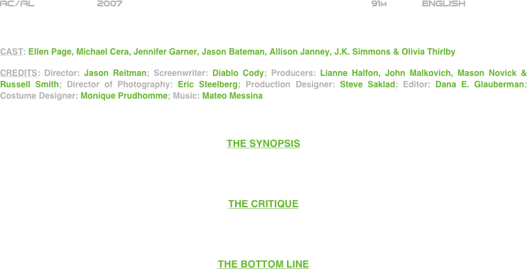 

























AC/AL           2007                                                           91m            ENGLISH     



CAST: Ellen Page, Michael Cera, Jennifer Garner, Jason Bateman, Allison Janney, J.K. Simmons & Olivia Thirlby

CREDITS: Director: Jason Reitman; Screenwriter: Diablo Cody; Producers: Lianne Halfon, John Malkovich, Mason Novick & Russell Smith; Director of Photography: Eric Steelberg; Production Designer: Steve Saklad; Editor: Dana E. Glauberman; Costume Designer: Monique Prudhomme; Music: Mateo Messina



THE SYNOPSIS




THE CRITIQUE




THE BOTTOM LINE



















