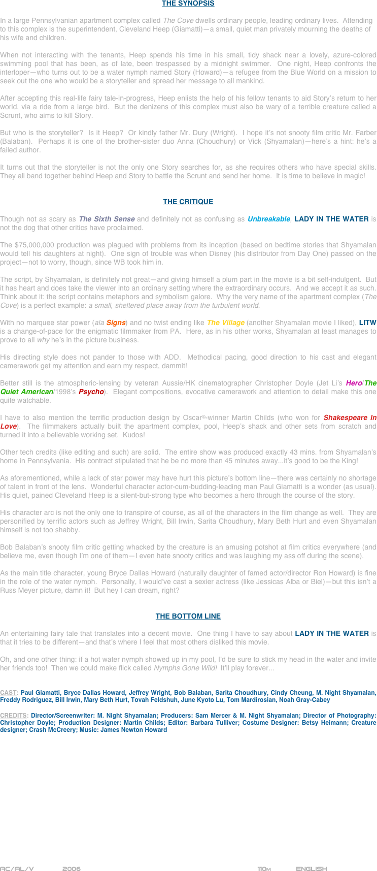 






















THE SYNOPSIS

In a large Pennsylvanian apartment complex called The Cove dwells ordinary people, leading ordinary lives.  Attending to this complex is the superintendent, Cleveland Heep (Giamatti)--a small, quiet man privately mourning the deaths of his wife and children.

When not interacting with the tenants, Heep spends his time in his small, tidy shack near a lovely, azure-colored swimming pool that has been, as of late, been trespassed by a midnight swimmer.  One night, Heep confronts the interloper--who turns out to be a water nymph named Story (Howard)--a refugee from the Blue World on a mission to seek out the one who would be a storyteller and spread her message to all mankind.

After accepting this real-life fairy tale-in-progress, Heep enlists the help of his fellow tenants to aid Story’s return to her world, via a ride from a large bird.  But the denizens of this complex must also be wary of a terrible creature called a Scrunt, who aims to kill Story.

But who is the storyteller?  Is it Heep?  Or kindly father Mr. Dury (Wright).  I hope it’s not snooty film critic Mr. Farber (Balaban).  Perhaps it is one of the brother-sister duo Anna (Choudhury) or Vick (Shyamalan)--here’s a hint: he’s a failed author.

It turns out that the storyteller is not the only one Story searches for, as she requires others who have special skills.  They all band together behind Heep and Story to battle the Scrunt and send her home.  It is time to believe in magic!


THE CRITIQUE

Though not as scary as The Sixth Sense and definitely not as confusing as Unbreakable, LADY IN THE WATER is not the dog that other critics have proclaimed.

The $75,000,000 production was plagued with problems from its inception (based on bedtime stories that Shyamalan would tell his daughters at night).  One sign of trouble was when Disney (his distributor from Day One) passed on the project--not to worry, though, since WB took him in.

The script, by Shyamalan, is definitely not great--and giving himself a plum part in the movie is a bit self-indulgent.  But it has heart and does take the viewer into an ordinary setting where the extraordinary occurs.  And we accept it as such.  Think about it: the script contains metaphors and symbolism galore.  Why the very name of the apartment complex (The Cove) is a perfect example: a small, sheltered place away from the turbulent world.

With no marquee star power (ala Signs) and no twist ending like The Village (another Shyamalan movie I liked), LITW is a change-of-pace for the enigmatic filmmaker from PA.  Here, as in his other works, Shyamalan at least manages to prove to all why he’s in the picture business.

His directing style does not pander to those with ADD.  Methodical pacing, good direction to his cast and elegant camerawork get my attention and earn my respect, dammit!
 
Better still is the atmospheric-lensing by veteran Aussie/HK cinematographer Christopher Doyle (Jet Li’s Hero/The Quiet American/1998’s Psycho).  Elegant compositions, evocative camerawork and attention to detail make this one quite watchable.

I have to also mention the terrific production design by Oscar©-winner Martin Childs (who won for Shakespeare In Love).  The filmmakers actually built the apartment complex, pool, Heep’s shack and other sets from scratch and turned it into a believable working set.  Kudos!

Other tech credits (like editing and such) are solid.  The entire show was produced exactly 43 mins. from Shyamalan’s home in Pennsylvania.  His contract stipulated that he be no more than 45 minutes away...it’s good to be the King!

As aforementioned, while a lack of star power may have hurt this picture’s bottom line--there was certainly no shortage of talent in front of the lens.  Wonderful character actor-cum-budding-leading man Paul Giamatti is a wonder (as usual).  His quiet, pained Cleveland Heep is a silent-but-strong type who becomes a hero through the course of the story.

His character arc is not the only one to transpire of course, as all of the characters in the film change as well.  They are personified by terrific actors such as Jeffrey Wright, Bill Irwin, Sarita Choudhury, Mary Beth Hurt and even Shyamalan himself is not too shabby.

Bob Balaban’s snooty film critic getting whacked by the creature is an amusing potshot at film critics everywhere (and believe me, even though I’m one of them--I even hate snooty critics and was laughing my ass off during the scene).

As the main title character, young Bryce Dallas Howard (naturally daughter of famed actor/director Ron Howard) is fine in the role of the water nymph.  Personally, I would’ve cast a sexier actress (like Jessicas Alba or Biel)--but this isn’t a Russ Meyer picture, damn it!  But hey I can dream, right?


THE BOTTOM LINE

An entertaining fairy tale that translates into a decent movie.  One thing I have to say about LADY IN THE WATER is that it tries to be different--and that’s where I feel that most others disliked this movie.

Oh, and one other thing: if a hot water nymph showed up in my pool, I’d be sure to stick my head in the water and invite her friends too!  Then we could make flick called Nymphs Gone Wild!  It’ll play forever...


CAST: Paul Giamatti, Bryce Dallas Howard, Jeffrey Wright, Bob Balaban, Sarita Choudhury, Cindy Cheung, M. Night Shyamalan, Freddy Rodriguez, Bill Irwin, Mary Beth Hurt, Tovah Feldshuh, June Kyoto Lu, Tom Mardirosian, Noah Gray-Cabey

CREDITS: Director/Screenwriter: M. Night Shyamalan; Producers: Sam Mercer & M. Night Shyamalan; Director of Photography: Christopher Doyle; Production Designer: Martin Childs; Editor: Barbara Tulliver; Costume Designer: Betsy Heimann; Creature designer; Crash McCreery; Music: James Newton Howard















AC/AL/V       2006                                                         110m            ENGLISH



