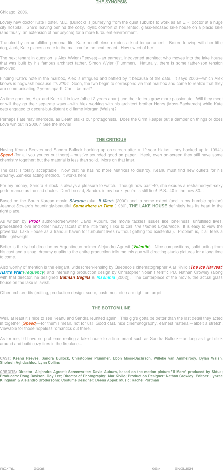 

















THE SYNOPSIS

Chicago, 2006.

Lovely new doctor Kate Foster, M.D. (Bullock) is journeying from the quiet suburbs to work as an E.R. doctor at a huge city hospital.  She’s leaving behind the cozy, idyllic comfort of her rented, glass-encased lake house on a placid lake (and thusly, an extension of her psyche) for a more turbulent environment.

Troubled by an unfulfilled personal life, Kate nonetheless exudes a kind temperament.  Before leaving with her little dog, Jack, Kate places a note in the mailbox for the next tenant.  How sweet of her!

The next tenant in question is Alex Wyler (Reeves)--an earnest, introverted architect who moves into the lake house that was built by his famous architect father, Simon Wyler (Plummer).  Naturally, there is some father-son tension involved.

Finding Kate’s note in the mailbox, Alex is intrigued and baffled by it because of the date.  It says 2006--which Alex knows is hogwash because it’s 2004.  Soon, the two begin to correspond via that mailbox and come to realize that they are communicating 2 years apart!  Can it be real?

As time goes by, Alex and Kate fall in love (albeit 2 years apart) and their letters grow more passionate.  Will they meet or will they go their separate ways--with Alex working with his architect brother Henry (Moss-Bacharach) while Kate gets engaged to decent-but-distant old flame Morgan (Walsh)?

Perhaps Fate may intercede, as Death stalks our protagonists.  Does the Grim Reaper put a damper on things or does Love win out in 2006?  See the movie!


THE CRITIQUE

Having Keanu Reeves and Sandra Bullock hooking up on-screen after a 12-year hiatus--they hooked up in 1994’s  Speed (for all you youths out there)--must’ve sounded good on paper.  Heck, even on-screen they still have some chemistry together; but the material is less than solid.  More on that later.

The cast is totally acceptable.  Now that he has no more Matrixes to destroy, Keanu must find new outlets for his dreamy, Zen-like acting method.  It works here.

For my money, Sandra Bullock is always a pleasure to watch.  Though now past-40, she exudes a restrained-yet-sexy performance as the sad doctor.  Don’t be sad, Sandra: in my book, you’re is still fine!  P.S.: 40 is the new 30...

Based on the South Korean movie Siworae (aka: Il Mare) (2000) and to some extent (and in my humble opinion) Jeannot Szwarc’s hauntingly-beautiful Somewhere In Time (1980), THE LAKE HOUSE definitely has its heart in the right place.

As written by Proof author/screenwriter David Auburn, the movie tackles issues like loneliness, unfulfilled lives, predestined love and other heavy facets of the little thing I like to call The Human Experience.  It is easy to view the proverbial Lake House as a tranquil haven for turbulent lives (without getting too existential).  Problem is, it all feels a little lightweight.

Better is the lyrical direction by Argentinean helmer Alejandro Agresti (Valentin).  Nice compositions, solid acting from his cast and a snug, dreamy quality to the entire production tells me this guy will directing studio pictures for a long time to come.

Also worthy of mention is the elegant, widescreen-lensing by Quebecois cinematographer Alar Kivilo (The Ice Harvest/Hart’s War/Frequency) and interesting production design by Christopher Nolan’s terrific PD, Nathan Crowley (along with that director, he designed Batman Begins & Insomnia [2002]).  The centerpiece of the movie, the actual glass house on the lake is lavish.

Other tech credits (editing, production design, score, costumes, etc.) are right on target.


THE BOTTOM LINE

Well, at least it’s nice to see Keanu and Sandra reunited again.  This gig’s gotta be better than the last detail they acted in together (Speed)--for them I mean, not for us!  Good cast, nice cinematography, earnest material--albeit a stretch.  Viewable for those hopeless romantics out there.

As for me, I’d have no problems renting a lake house to a fine tenant such as Sandra Bullock--as long as I get stick around and build cozy fires in the fireplace...


CAST: Keanu Reeves, Sandra Bullock, Christopher Plummer, Ebon Moss-Bachrach, Willeke van Ammelrooy, Dylan Walsh, Shohreh Aghdashloo, Lynn Collins

CREDITS: Director: Alejandro Agresti; Screenwriter: David Auburn, based on the motion picture "Il Mare" produced by Sidus; Producers: Doug Davison, Roy Lee; Director of Photography: Alar Kivilo; Production Designer: Nathan Crowley; Editors: Lynzee Klingman & Alejandro Brodersohn; Costume Designer: Deena Appel; Music: Rachel Portman













AC/AL        2006                                               98m           ENGLISH               
