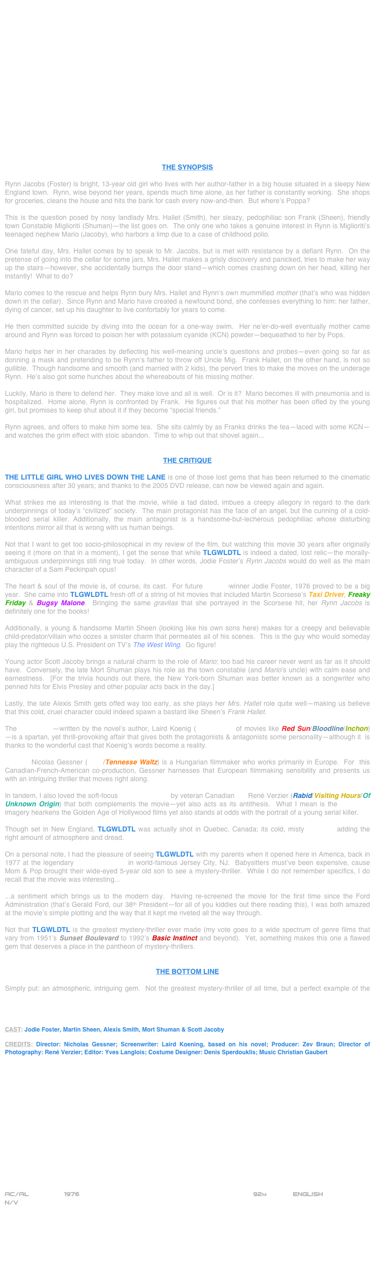 


















THE SYNOPSIS

Rynn Jacobs (Foster) is bright, 13-year old girl who lives with her author-father in a big house situated in a sleepy New England town.  Rynn, wise beyond her years, spends much time alone, as her father is constantly working.  She shops for groceries, cleans the house and hits the bank for cash every now-and-then.  But where’s Poppa?

This is the question posed by nosy landlady Mrs. Hallet (Smith), her sleazy, pedophiliac son Frank (Sheen), friendly town Constable Miglioriti (Shuman)--the list goes on.  The only one who takes a genuine interest in Rynn is Miglioriti’s teenaged nephew Mario (Jacoby), who harbors a limp due to a case of childhood polio.

One fateful day, Mrs. Hallet comes by to speak to Mr. Jacobs, but is met with resistance by a defiant Rynn.  On the pretense of going into the cellar for some jars, Mrs. Hallet makes a grisly discovery and panicked, tries to make her way up the stairs--however, she accidentally bumps the door stand--which comes crashing down on her head, killing her instantly!  What to do?

Mario comes to the rescue and helps Rynn bury Mrs. Hallet and Rynn’s own mummified mother (that’s who was hidden down in the cellar).  Since Rynn and Mario have created a newfound bond, she confesses everything to him: her father, dying of cancer, set up his daughter to live confortably for years to come.

He then committed suicide by diving into the ocean for a one-way swim.  Her ne’er-do-well eventually mother came around and Rynn was forced to poison her with potassium cyanide (KCN) powder--bequeathed to her by Pops.

Mario helps her in her charades by deflecting his well-meaning uncle’s questions and probes--even going so far as donning a mask and pretending to be Rynn’s father to throw off Uncle Mig.  Frank Hallet, on the other hand, is not so gullible.  Though handsome and smooth (and married with 2 kids), the pervert tries to make the moves on the underage Rynn.  He’s also got some hunches about the whereabouts of his missing mother.

Luckily, Mario is there to defend her.  They make love and all is well.  Or is it?  Mario becomes ill with pneumonia and is hospitalized.  Home alone, Rynn is confronted by Frank.  He figures out that his mother has been offed by the young girl, but promises to keep shut about it if they become “special friends.”

Rynn agrees, and offers to make him some tea.  She sits calmly by as Franks drinks the tea--laced with some KCN--and watches the grim effect with stoic abandon.  Time to whip out that shovel again...


THE CRITIQUE

THE LITTLE GIRL WHO LIVES DOWN THE LANE is one of those lost gems that has been returned to the cinematic consciousness after 30 years; and thanks to the 2005 DVD release, can now be viewed again and again.

What strikes me as interesting is that the movie, while a tad dated, imbues a creepy allegory in regard to the dark underpinnings of today’s “civilized” society.  The main protagonist has the face of an angel, but the cunning of a cold-blooded serial killer. Additionally, the main antagonist is a handsome-but-lecherous pedophiliac whose disturbing intentions mirror all that is wrong with us human beings.

Not that I want to get too socio-philosophical in my review of the film, but watching this movie 30 years after originally seeing it (more on that in a moment), I get the sense that while TLGWLDTL is indeed a dated, lost relic--the morally- ambiguous underpinnings still ring true today.  In other words, Jodie Foster’s Rynn Jacobs would do well as the main character of a Sam Peckinpah opus!

The heart & soul of the movie is, of course, its cast.  For future Oscar©-winner Jodie Foster, 1976 proved to be a big year.  She came into TLGWLDTL fresh off of a string of hit movies that included Martin Scorsese’s Taxi Driver, Freaky Friday & Bugsy Malone.  Bringing the same gravitas that she portrayed in the Scorsese hit, her Rynn Jacobs is definitely one for the books!

Additionally, a young & handsome Martin Sheen (looking like his own sons here) makes for a creepy and believable child-predator/villain who oozes a sinister charm that permeates all of his scenes.  This is the guy who would someday  play the righteous U.S. President on TV’s The West Wing.  Go figure!

Young actor Scott Jacoby brings a natural charm to the role of Mario; too bad his career never went as far as it should have.  Conversely, the late Mort Shuman plays his role as the town constable (and Mario’s uncle) with calm ease and earnestness.  [For the trivia hounds out there, the New York-born Shuman was better known as a songwriter who penned hits for Elvis Presley and other popular acts back in the day.]

Lastly, the late Alexis Smith gets offed way too early, as she plays her Mrs. Hallet role quite well--making us believe that this cold, cruel character could indeed spawn a bastard like Sheen’s Frank Hallet.

The screenplay--written by the novel’s author, Laird Koenig (screenwriter of movies like Red Sun/Bloodline/Inchon) --is a spartan, yet thrill-provoking affair that gives both the protagonists & antagonists some personality--although it  is thanks to the wonderful cast that Koenig’s words become a reality.

Director Nicolas Gessner (12+1/Tennesse Waltz) is a Hungarian filmmaker who works primarily in Europe.  For  this Canadian-French-American co-production, Gessner harnesses that European filmmaking sensibility and presents us with an intriguing thriller that moves right along.

In tandem, I also loved the soft-focus cinematography by veteran Canadian DP René Verzier (Rabid/Visiting Hours/Of Unknown Origin) that both complements the movie--yet also acts as its antithesis.  What I mean is the soft-focus imagery hearkens the Golden Age of Hollywood films yet also stands at odds with the portrait of a young serial killer.  

Though set in New England, TLGWLDTL was actually shot in Quebec, Canada; its cold, misty locations adding the right amount of atmosphere and dread.

On a personal note, I had the pleasure of seeing TLGWLDTL with my parents when it opened here in America, back in 1977 at the legendary Stanley Theater in world-famous Jersey City, NJ.  Babysitters must’ve been expensive, cause Mom & Pop brought their wide-eyed 5-year old son to see a mystery-thriller.  While I do not remember specifics, I do recall that the movie was interesting...

...a sentiment which brings us to the modern day.  Having re-screened the movie for the first time since the Ford Administration (that’s Gerald Ford, our 38th President--for all of you kiddies out there reading this), I was both amazed at the movie’s simple plotting and the way that it kept me riveted all the way through.

Not that TLGWLDTL is the greatest mystery-thriller ever made (my vote goes to a wide spectrum of genre films that vary from 1951’s Sunset Boulevard to 1992’s Basic Instinct and beyond).  Yet, something makes this one a flawed gem that deserves a place in the pantheon of mystery-thrillers.


THE BOTTOM LINE

Simply put: an atmospheric, intriguing gem.  Not the greatest mystery-thriller of all time, but a perfect example of the way they used to make ‘em.  The cast is solid, Martin Sheen is creepy and the location shooting kicks the mise-en-scene up a few notches.  The ending proves why you should stick to drinking coffee--instead of tea.


CAST: Jodie Foster, Martin Sheen, Alexis Smith, Mort Shuman & Scott Jacoby

CREDITS: Director: Nicholas Gessner; Screenwriter: Laird Koening, based on his novel; Producer: Zev Braun; Director of Photography: René Verzier; Editor: Yves Langlois; Costume Designer: Denis Sperdouklis; Music Christian Gaubert
















AC/AL         1976                                                           92m             ENGLISH     
N/V







