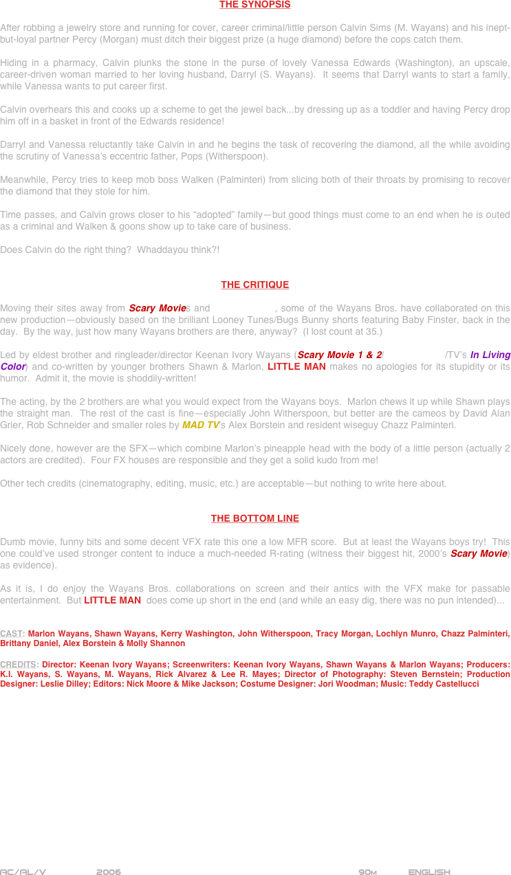 




















THE SYNOPSIS

After robbing a jewelry store and running for cover, career criminal/little person Calvin Sims (M. Wayans) and his inept-but-loyal partner Percy (Morgan) must ditch their biggest prize (a huge diamond) before the cops catch them.

Hiding in a pharmacy, Calvin plunks the stone in the purse of lovely Vanessa Edwards (Washington), an upscale, career-driven woman married to her loving husband, Darryl (S. Wayans).  It seems that Darryl wants to start a family, while Vanessa wants to put career first.

Calvin overhears this and cooks up a scheme to get the jewel back...by dressing up as a toddler and having Percy drop him off in a basket in front of the Edwards residence!

Darryl and Vanessa reluctantly take Calvin in and he begins the task of recovering the diamond, all the while avoiding the scrutiny of Vanessa’s eccentric father, Pops (Witherspoon).

Meanwhile, Percy tries to keep mob boss Walken (Palminteri) from slicing both of their throats by promising to recover the diamond that they stole for him.

Time passes, and Calvin grows closer to his “adopted” family--but good things must come to an end when he is outed as a criminal and Walken & goons show up to take care of business.

Does Calvin do the right thing?  Whaddayou think?!


THE CRITIQUE

Moving their sites away from Scary Movies and White Chicks, some of the Wayans Bros. have collaborated on this new production--obviously based on the brilliant Looney Tunes/Bugs Bunny shorts featuring Baby Finster, back in the day.  By the way, just how many Wayans brothers are there, anyway?  (I lost count at 35.)

Led by eldest brother and ringleader/director Keenan Ivory Wayans (Scary Movie 1 & 2/White Chicks/TV’s In Living Color) and co-written by younger brothers Shawn & Marlon, LITTLE MAN makes no apologies for its stupidity or its humor.  Admit it, the movie is shoddily-written!

The acting, by the 2 brothers are what you would expect from the Wayans boys.  Marlon chews it up while Shawn plays the straight man.  The rest of the cast is fine--especially John Witherspoon, but better are the cameos by David Alan Grier, Rob Schneider and smaller roles by MAD TV’s Alex Borstein and resident wiseguy Chazz Palminteri.

Nicely done, however are the SFX--which combine Marlon’s pineapple head with the body of a little person (actually 2 actors are credited).  Four FX houses are responsible and they get a solid kudo from me!

Other tech credits (cinematography, editing, music, etc.) are acceptable--but nothing to write here about.


THE BOTTOM LINE

Dumb movie, funny bits and some decent VFX rate this one a low MFR score.  But at least the Wayans boys try!  This one could’ve used stronger content to induce a much-needed R-rating (witness their biggest hit, 2000’s Scary Movie) as evidence).  

As it is, I do enjoy the Wayans Bros. collaborations on screen and their antics with the VFX make for passable entertainment.  But LITTLE MAN  does come up short in the end (and while an easy dig, there was no pun intended)...


CAST: Marlon Wayans, Shawn Wayans, Kerry Washington, John Witherspoon, Tracy Morgan, Lochlyn Munro, Chazz Palminteri, Brittany Daniel, Alex Borstein & Molly Shannon

CREDITS: Director: Keenan Ivory Wayans; Screenwriters: Keenan Ivory Wayans, Shawn Wayans & Marlon Wayans; Producers: K.I. Wayans, S. Wayans, M. Wayans, Rick Alvarez & Lee R. Mayes; Director of Photography: Steven Bernstein; Production Designer: Leslie Dilley; Editors: Nick Moore & Mike Jackson; Costume Designer: Jori Woodman; Music: Teddy Castellucci















AC/AL/V          2006                                                         90m           ENGLISH
