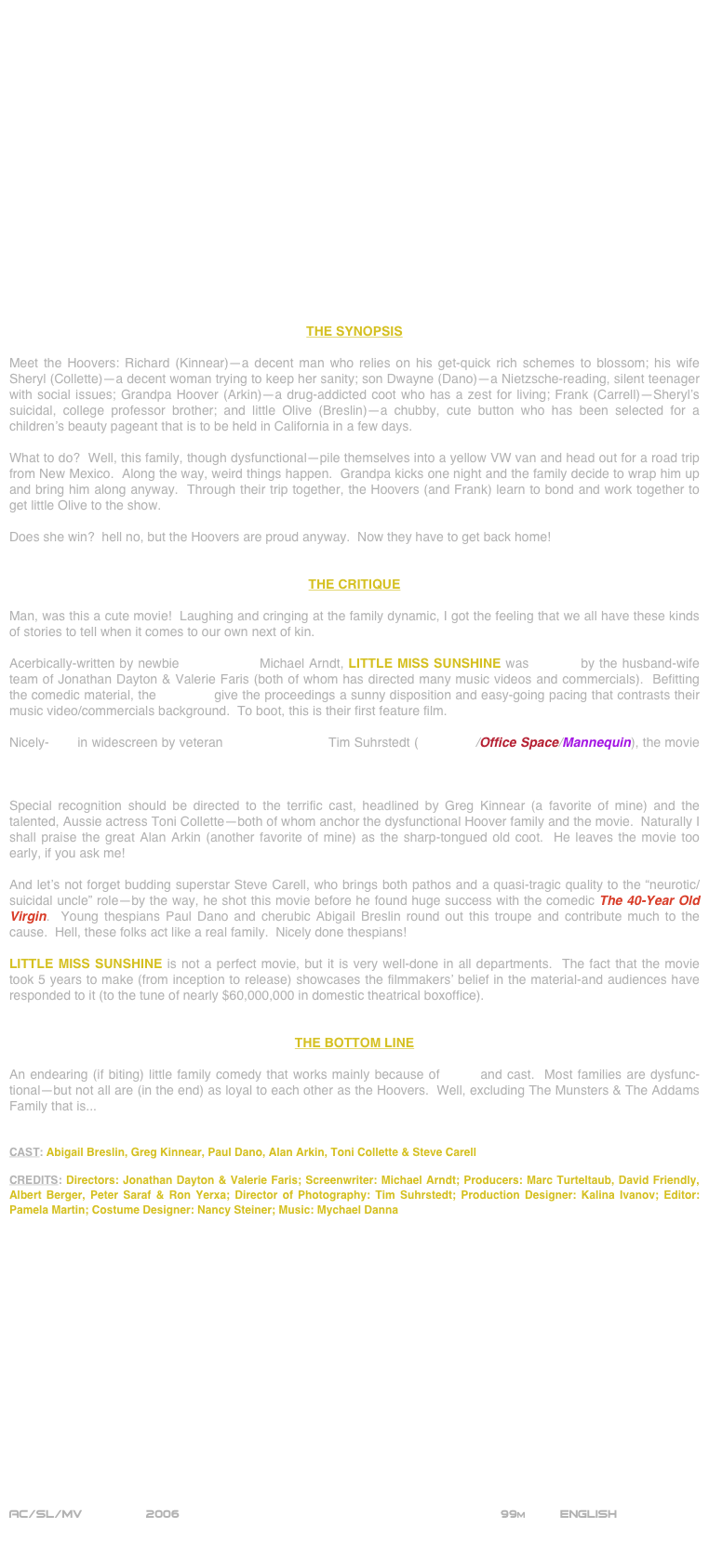 



















THE SYNOPSIS

Meet the Hoovers: Richard (Kinnear)--a decent man who relies on his get-quick rich schemes to blossom; his wife Sheryl (Collette)--a decent woman trying to keep her sanity; son Dwayne (Dano)--a Nietzsche-reading, silent teenager with social issues; Grandpa Hoover (Arkin)--a drug-addicted coot who has a zest for living; Frank (Carrell)--Sheryl’s suicidal, college professor brother; and little Olive (Breslin)--a chubby, cute button who has been selected for a children’s beauty pageant that is to be held in California in a few days.

What to do?  Well, this family, though dysfunctional--pile themselves into a yellow VW van and head out for a road trip from New Mexico.  Along the way, weird things happen.  Grandpa kicks one night and the family decide to wrap him up and bring him along anyway.  Through their trip together, the Hoovers (and Frank) learn to bond and work together to get little Olive to the show.

Does she win?  hell no, but the Hoovers are proud anyway.  Now they have to get back home!


THE CRITIQUE

Man, was this a cute movie!  Laughing and cringing at the family dynamic, I got the feeling that we all have these kinds of stories to tell when it comes to our own next of kin.

Acerbically-written by newbie screenwriter Michael Arndt, LITTLE MISS SUNSHINE was helmed by the husband-wife team of Jonathan Dayton & Valerie Faris (both of whom has directed many music videos and commercials).  Befitting the comedic material, the directors give the proceedings a sunny disposition and easy-going pacing that contrasts their music video/commercials background.  To boot, this is their first feature film.

Nicely-shot in widescreen by veteran cinematographer Tim Suhrstedt (Idiocracy/Office Space/Mannequin), the movie exhibits a cheery, brightly-lit visual palette that belies its cynical undertones.  Other tech credits (editing, production design, score, etc.) are fine--considering that this is a low-budget picture (approximately $8,000,000).

Special recognition should be directed to the terrific cast, headlined by Greg Kinnear (a favorite of mine) and the talented, Aussie actress Toni Collette--both of whom anchor the dysfunctional Hoover family and the movie.  Naturally I shall praise the great Alan Arkin (another favorite of mine) as the sharp-tongued old coot.  He leaves the movie too early, if you ask me!

And let’s not forget budding superstar Steve Carell, who brings both pathos and a quasi-tragic quality to the “neurotic/suicidal uncle” role--by the way, he shot this movie before he found huge success with the comedic The 40-Year Old Virgin.  Young thespians Paul Dano and cherubic Abigail Breslin round out this troupe and contribute much to the cause.  Hell, these folks act like a real family.  Nicely done thespians!

LITTLE MISS SUNSHINE is not a perfect movie, but it is very well-done in all departments.  The fact that the movie took 5 years to make (from inception to release) showcases the filmmakers’ belief in the material-and audiences have responded to it (to the tune of nearly $60,000,000 in domestic theatrical boxoffice).


THE BOTTOM LINE

An endearing (if biting) little family comedy that works mainly because of script and cast.  Most families are dysfunc-tional--but not all are (in the end) as loyal to each other as the Hoovers.  Well, excluding The Munsters & The Addams Family that is...


CAST: Abigail Breslin, Greg Kinnear, Paul Dano, Alan Arkin, Toni Collette & Steve Carell

CREDITS: Directors: Jonathan Dayton & Valerie Faris; Screenwriter: Michael Arndt; Producers: Marc Turteltaub, David Friendly, Albert Berger, Peter Saraf & Ron Yerxa; Director of Photography: Tim Suhrstedt; Production Designer: Kalina Ivanov; Editor: Pamela Martin; Costume Designer: Nancy Steiner; Music: Mychael Danna


















AC/SL/MV         2006                                                         99m         ENGLISH
