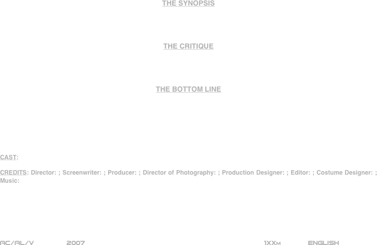 




















THE SYNOPSIS




THE CRITIQUE




THE BOTTOM LINE







CAST:

CREDITS: Director: ; Screenwriter: ; Producer: ; Director of Photography: ; Production Designer: ; Editor: ; Costume Designer: ; Music:






AC/AL/V        2007                                                           1XXm             ENGLISH     








