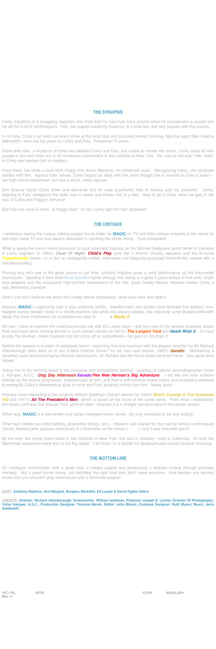 





















THE SYNOPSIS

Corky (Hopkins) is a struggling magician who finds that his hard luck turns around when he incorporates a puppet into his act for a bit of ventriloquism.  Fats, the puppet voiced by Hopkins), is a wise-ass, but very popular with the crowds.

In no time, Corky’s act sells out every show at the local club and procures himself cunning, big-time agent Ben Greene (Meredith)--who has big plans for Corky and Fats.  Primetime TV plans.

Some time later, a modicum of fame has befallen Corky and Fats, but unable to handle the stress, Corky takes off with puppet in tow and hides out in his hometown somewhere in the Catskills of New York.  Oh, and by the way: Fats “talks” to Corky and advises him on matters...

Once there, her rents a room from Peggy Ann Snow (Margret), his childhood crush.  Recognizing Corky, she becomes smitten with him.  Against Fats’ advise, Corky begins an affair with her, even though she is married to Duke (Lauter)--her high school sweetheart, but now a drunk, mean spouse.

Ben Greene tracks Corky down and demands that he seek psychiatric help in dealing with his problems.  Corky, listening to Fats, bludgeons the older man to death and throws him in a lake.  Next to go is Duke, when he gets in the way of Corky and Peggy’s romance.

But Fats has more in mind.  Is Peggy next?  Of can Corky fight off Fats’ bloodlust?


THE CRITIQUE

I remember seeing the creepy, talking-puppet movie trailer for MAGIC on TV and then various snippets of the movie on late-night cable TV and was always interested in catching the whole movie.  Task completed!

What is easily the horror movie precursor to such cinematic baubles as the Michael Redgrave (actor/father of Vanessa & Lynn) segment of 1945’s Dead Of Night, Child’s Play (and the 4 inferior Chucky sequels) and the B-movie Puppetmaster series--is in fact an intelligently-written, well-acted and elegantly-produced horror/thriller replete with a macabre coating.

Proving why he’s one of the great actors of our time, Anthony Hopkins gives a solid performance as the introverted psychopath.  Sporting a Sam Neill/Final Conflict hairdo (though this movie is a good 3 years ahead of that one), bright blue peepers and the occasional high-pitched modulations of the late, great Dudley Moore, Hopkins makes Corky a sad, demented character.

(And if you don’t believe me about the Dudley Moore modulation, close your eyes and listen!)

Anyway, MAGIC’s supporting cast is also uniformly terrific.  Swedish-born sex symbol (and damned fine actress) Ann-Margret carries herself nicely in a mostly-reactive role while the always-reliable, late character actor Burgess Meredith steals the show in-between his cantankerous roles in Rocky & Rocky II.

Oh yes: I have to mention the small-but-pivotal role that Ed Lauter plays--and he’s one of my favorite character actors from way-back-when (having starred in such classic movies as 1974’s The Longest Yard and Death Wish 3).  It’s hard to play the drunken, mean husband and still come off as sympathetic--but good ol’ Ed does it!

Behind the camera is a roster of pedigreed talent--beginning first and foremost with the elegant direction by Sir Richard Attenborough (who went on to win a Best Director Oscar© for his very next picture, 1982’s Gandhi).  Maintaining a steadfast pace and encouraging intricate camerawork, Sir Richard lets the horror build frame-by-frame.  Very good work indeed.

Aiding him in his helming quest is the evocative and atmospheric lensing--courtesy of veteran cinematographer Victor J. Kemper, A.S.C. (Dog Day Afternoon/Xanadu/Pee Wee Herman’s Big Adventure).  I did like the color scheme change as the picture progresses: kaleidoscopic at first...and then a drift towards muted colors and increasing shadows to exemplify Corky’s deteriorating state of mind and Fats’ growing control over him.  Nicely done!

Perhaps most interesting is the script by William Goldman (Oscar©-winner for 1969’s Butch Cassidy & The Sundance Kid and 1977’s All The President’s Men), which is based on his novel of the same name.  From what I understand, the novel’s plot was told through Fats’ point-of-view--whereas it is a straight narrative story in the movie version.

Either way, MAGIC is a well-written and rather intelligent horror movie.  My only complaint is the silly ending.

Other tech credits are solid (editing, production design, etc.).  Hopkins was trained for the role by famous ventriloquist Dennis Atwood (who appears extensively in a featurette on the movie’s DVD)--and it was time well-spent!

By the way: the movie takes place in the Catskills of New York, but was in actuality--shot in California.  At least the Manhattan sequences were shot in the Big Apple!  Y’all know I’m a stickler for geographically-correct location shooting!


THE BOTTOM LINE

An intelligent horror/thriller with a good cast, a creepy puppet and possessing a letdown ending (though probably merited).  Not a great horror movie, but definitely the right kind they don’t make anymore.  And besides any dummy knows that you shouldn’t play ventriloquist with a homicidal puppet!


CAST: Anthony Hopkins, Ann-Margret, Burgess Meredith, Ed Lauter & David Ogden Stiers

CREDITS: Director: Richard Attenborough; Screenwriter: William Goldman; Producer Joseph E. Levine; Director Of Photography: Victor Kemper, A.S.C.; Production Designer: Terence Marsh; Editor: John Bloom; Costume Designer: Ruth Myers; Music: Jerry Goldsmith




















AC/AL		 1978					                     107m		English
BN/V









