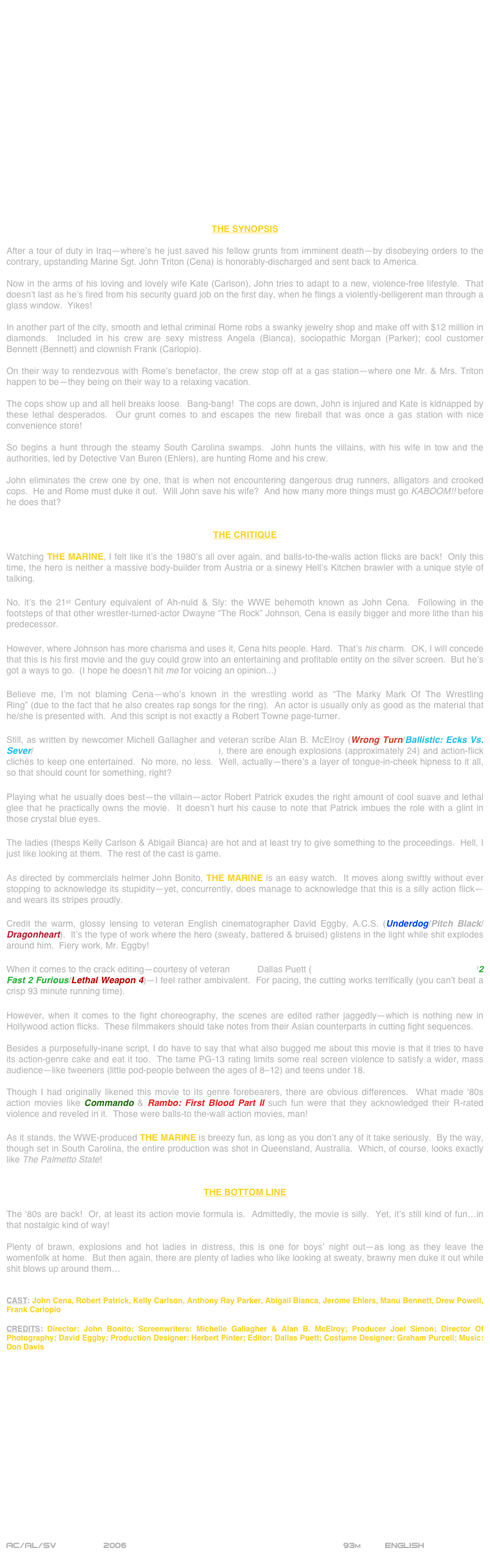 



















THE SYNOPSIS

After a tour of duty in Iraq—where’s he just saved his fellow grunts from imminent death—by disobeying orders to the contrary, upstanding Marine Sgt. John Triton (Cena) is honorably-discharged and sent back to America.

Now in the arms of his loving and lovely wife Kate (Carlson), John tries to adapt to a new, violence-free lifestyle.  That doesn’t last as he’s fired from his security guard job on the first day, when he flings a violently-belligerent man through a glass window.  Yikes!

In another part of the city, smooth and lethal criminal Rome robs a swanky jewelry shop and make off with $12 million in diamonds.  Included in his crew are sexy mistress Angela (Bianca), sociopathic Morgan (Parker); cool customer Bennett (Bennett) and clownish Frank (Carlopio).

On their way to rendezvous with Rome’s benefactor, the crew stop off at a gas station—where one Mr. & Mrs. Triton happen to be—they being on their way to a relaxing vacation.

The cops show up and all hell breaks loose.  Bang-bang!  The cops are down, John is injured and Kate is kidnapped by these lethal desperados.  Our grunt comes to and escapes the new fireball that was once a gas station with nice convenience store!

So begins a hunt through the steamy South Carolina swamps.  John hunts the villains, with his wife in tow and the authorities, led by Detective Van Buren (Ehlers), are hunting Rome and his crew.

John eliminates the crew one by one, that is when not encountering dangerous drug runners, alligators and crooked cops.  He and Rome must duke it out.  Will John save his wife?  And how many more things must go KABOOM!! before he does that?


THE CRITIQUE

Watching THE MARINE, I felt like it’s the 1980’s all over again, and balls-to-the-walls action flicks are back!  Only this time, the hero is neither a massive body-builder from Austria or a sinewy Hell’s Kitchen brawler with a unique style of talking.

No, it’s the 21st Century equivalent of Ah-nuld & Sly: the WWE behemoth known as John Cena.  Following in the footsteps of that other wrestler-turned-actor Dwayne “The Rock” Johnson, Cena is easily bigger and more lithe than his predecessor.

However, where Johnson has more charisma and uses it, Cena hits people. Hard.  That’s his charm.  OK, I will concede that this is his first movie and the guy could grow into an entertaining and profitable entity on the silver screen.  But he’s got a ways to go.  (I hope he doesn’t hit me for voicing an opinion...)

Believe me, I’m not blaming Cena—who’s known in the wrestling world as “The Marky Mark Of The Wrestling Ring” (due to the fact that he also creates rap songs for the ring).  An actor is usually only as good as the material that he/she is presented with.  And this script is not exactly a Robert Towne page-turner.  

Still, as written by newcomer Michell Gallagher and veteran scribe Alan B. McElroy (Wrong Turn/Ballistic: Ecks Vs. Sever/Halloween 4: The Return Of Michael Myers), there are enough explosions (approximately 24) and action-flick clichés to keep one entertained.  No more, no less.  Well, actually—there’s a layer of tongue-in-cheek hipness to it all, so that should count for something, right?

Playing what he usually does best—the villain—actor Robert Patrick exudes the right amount of cool suave and lethal glee that he practically owns the movie.  It doesn’t hurt his cause to note that Patrick imbues the role with a glint in those crystal blue eyes.

The ladies (thesps Kelly Carlson & Abigail Bianca) are hot and at least try to give something to the proceedings.  Hell, I just like looking at them.  The rest of the cast is game.

As directed by commercials helmer John Bonito, THE MARINE is an easy watch.  It moves along swiftly without ever stopping to acknowledge its stupidity—yet, concurrently, does manage to acknowledge that this is a silly action flick—and wears its stripes proudly.

Credit the warm, glossy lensing to veteran English cinematographer David Eggby, A.C.S. (Underdog/Pitch Black/Dragonheart).  It’s the type of work where the hero (sweaty, battered & bruised) glistens in the light while shit explodes around him.  Fiery work, Mr. Eggby!

When it comes to the crack editing—courtesy of veteran cutter Dallas Puett (The Fast And The Furious: Tokyo Drift/2 Fast 2 Furious/Lethal Weapon 4)—I feel rather ambivalent.  For pacing, the cutting works terrifically (you can’t beat a crisp 93 minute running time).

However, when it comes to the fight choreography, the scenes are edited rather jaggedly—which is nothing new in Hollywood action flicks.  These filmmakers should take notes from their Asian counterparts in cutting fight sequences.

Besides a purposefully-inane script, I do have to say that what also bugged me about this movie is that it tries to have its action-genre cake and eat it too.  The tame PG-13 rating limits some real screen violence to satisfy a wider, mass audience--like tweeners (little pod-people between the ages of 8-12) and teens under 18.

Though I had originally likened this movie to its genre forebearers, there are obvious differences.  What made ‘80s action movies like Commando & Rambo: First Blood Part II such fun were that they acknowledged their R-rated violence and reveled in it.  Those were balls-to the-wall action movies, man!

As it stands, the WWE-produced THE MARINE is breezy fun, as long as you don’t any of it take seriously.  By the way, though set in South Carolina, the entire production was shot in Queensland, Australia.  Which, of course, looks exactly like The Palmetto State!


THE BOTTOM LINE

The ‘80s are back!  Or, at least its action movie formula is.  Admittedly, the movie is silly.  Yet, it’s still kind of fun…in that nostalgic kind of way!

Plenty of brawn, explosions and hot ladies in distress, this is one for boys’ night out—as long as they leave the womenfolk at home.  But then again, there are plenty of ladies who like looking at sweaty, brawny men duke it out while shit blows up around them…


CAST: John Cena, Robert Patrick, Kelly Carlson, Anthony Ray Parker, Abigail Bianca, Jerome Ehlers, Manu Bennett, Drew Powell, Frank Carlopio

CREDITS: Director: John Bonito; Screenwriters: Michelle Gallagher & Alan B. McElroy; Producer Joel Simon; Director Of Photography: David Eggby; Production Designer: Herbert Pinter; Editor: Dallas Puett; Costume Designer: Graham Purcell; Music: Don Davis

















AC/AL/SV          2006                                                           93m         ENGLISH
