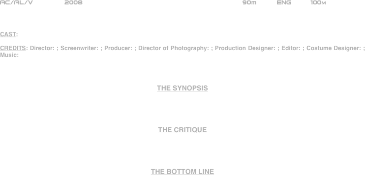 






















AC/AL/V        2008                                                      90m          ENG     100m    



CAST:

CREDITS: Director: ; Screenwriter: ; Producer: ; Director of Photography: ; Production Designer: ; Editor: ; Costume Designer: ; Music: 



THE SYNOPSIS




THE CRITIQUE




THE BOTTOM LINE



















