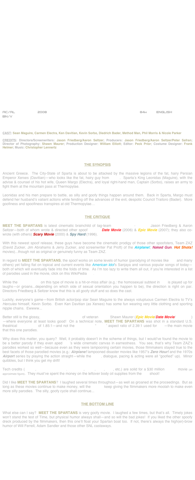 
























AC/AL           2008                                                             84m         ENGLISH     
BN/V



CAST: Sean Maguire, Carmen Electra, Ken Davitian, Kevin Sorbo, Diedrich Bader, Method Man, Phil Morris & Nicole Parker

CREDITS: Directors/Screenwriters: Jason Friedberg/Aaron Seltzer; Producers: Jason Friedberg/Aaron Seltzer/Peter Safran; Director of Photography: Shawn Maurer; Production Designer: William Elliott; Editor: Peck Prior; Costume Designer: Frank Helmer; Music: Christopher Lennertz



THE SYNOPSIS

Ancient Greece.  The City-State of Sparta is about to be attacked by the massive legions of the fat, hairy Persian Emperor Xerxes (Davitian)--who looks like the fat, hairy guy from Borat.  Sparta’s King Leonidas (Maguire), with the advise & counsel of his hot wife, Queen Margo (Electra), and loyal right-hand man, Captain (Sorbo), raises an army to fight them at the mountain pass at Thermopylae.

Leonidas and his men prepare to battle, as silly and goofy things happen around them.  Back in Sparta, Margo must defend her husband’s valiant actions while fending off the advances of the evil, despotic Council Traitoro (Bader).  More goofiness and spoofiness transpires at old Thermopylae…


THE CRITIQUE

MEET THE SPARTANS is latest cinematic brainchild of tag-team screenwriters-directors Jason Friedberg & Aaron Seltzer--both of whom wrote & directed other spoof movies Date Movie (2006) & Epic Movie (2007); they also co-wrote (with others) Scary Movie (2000) & Spy Hard (1996).

With this newest spoof release, these guys have become the cinematic prodigy of those other spoofsters, Team ZAZ (David Zucker, Jim Abrahams & Jerry Zucker, and screenwriter Pat Proft) of the Airplane!, Naked Gun, Hot Shots! movies)...though not as original or genuinely funny as Team ZAZ.

In regard to MEET THE SPARTANS, the spoof works on some levels of humor (parodying of movies like 300 and many others) yet falling flat on topical and current events like American Idol’s Sanjaya and various popular songs of today--both of which will eventually fade into the folds of time.  As I’m too lazy to write them all out, if you’re interested in a list of parodies used in the movie, click on this WikiPedia link.

While the screenwriting on this type of movie is a hit-or-miss affair (e.g.: the homosexual subtext in 300 is played up for laughs--or groans...depending on which side of sexual orientation you happen to be), the direction is right on par.  Directors Friedberg & Seltzer know that this is all goofy stuff and so does the cast.

Luckily, everyone’s game--from British actor/pop star Sean Maguire to the always voluptuous Carmen Electra to TV’s Hercules himself, Kevin Sorbo.  Even Ken Davitian (as Xerxes) has some fun wearing very little clothing and sporting nipple chains.  Ewwww...

Better still is the glossy, high-key cinematography of veteran lenser Shawn Maurer (Epic Movie/Date Movie/Boat Trip) --where everyone at least looks good!  On a technical note, MEET THE SPARTANS was shot in a standard U.S. theatrical aspect ratio of 1.85:1--and not the widescreen “scope” aspect ratio of 2.39:1 used for 300--the main movie that this one parodies.  

Why does this matter, you query?  Well, it probably doesn’t in the scheme of things, but I would’ve found the movie to be a better parody if they even aped 300’s wide cinematic canvas in earnestness.  You see, that’s why Team ZAZ’s parodies worked so well--because even as they were lampooning certain movies, those filmmakers stayed true to the best facets of those parodied movies (e.g.: Airplane! lampooned disaster movies like 1957’s Zero Hour! and the 1970s Airport series by playing the action straight--while the script, dialogue, pacing & acting were all “goofied” up).  Minor quibbles, but I think you get my drift!

Tech credits (editing, production design, costumes, score, VFX, SFX, etc.) are solid for a $30 million budget movie (an approximate figure).  They must’ve spent the money on the leftover body oil supplies from the 300 shoot!

Did I like MEET THE SPARTANS?  I laughed several times throughout--as well as groaned at the proceedings.  But as long as these movies continue to make money, will the studios keep giving the filmmakers more moolah to make even more silly parodies.  The silly, goofy cycle shall continue...


THE BOTTOM LINE

What else can I say?  MEET THE SPARTANS is very goofy movie.  I laughed a few times, but that’s all.  Timely jokes won’t stand the test of Time, but physical humor always shall--and so will the bad jokes!  If you liked the other spoofy dreck produced by the filmmakers, then this one’ll float your Spartan boat too.  If not, there’s always the high(er)-brow humor of Will Ferrell, Adam Sandler and those other SNL castaways.








