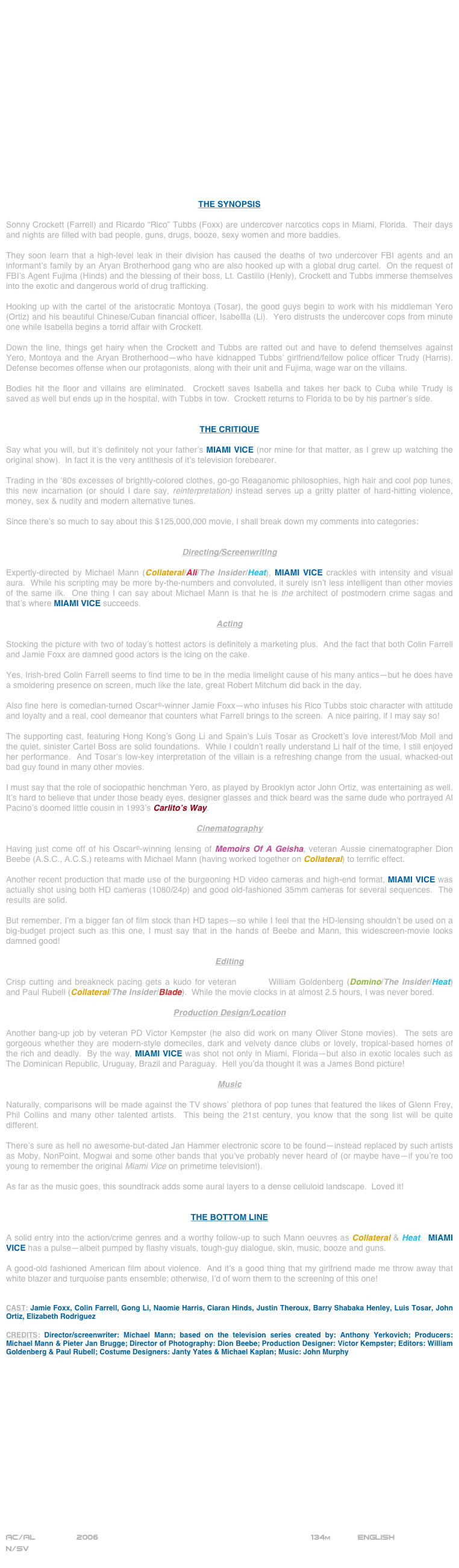 


















THE SYNOPSIS

Sonny Crockett (Farrell) and Ricardo “Rico” Tubbs (Foxx) are undercover narcotics cops in Miami, Florida.  Their days and nights are filled with bad people, guns, drugs, booze, sexy women and more baddies.  

They soon learn that a high-level leak in their division has caused the deaths of two undercover FBI agents and an informant’s family by an Aryan Brotherhood gang who are also hooked up with a global drug cartel.  On the request of FBI’s Agent Fujima (Hinds) and the blessing of their boss, Lt. Castillo (Henly), Crockett and Tubbs immerse themselves into the exotic and dangerous world of drug trafficking.

Hooking up with the cartel of the aristocratic Montoya (Tosar), the good guys begin to work with his middleman Yero (Ortiz) and his beautiful Chinese/Cuban financial officer, Isabellla (Li).  Yero distrusts the undercover cops from minute one while Isabella begins a torrid affair with Crockett.

Down the line, things get hairy when the Crockett and Tubbs are ratted out and have to defend themselves against Yero, Montoya and the Aryan Brotherhood--who have kidnapped Tubbs’ girlfriend/fellow police officer Trudy (Harris).  Defense becomes offense when our protagonists, along with their unit and Fujima, wage war on the villains.

Bodies hit the floor and villains are eliminated.  Crockett saves Isabella and takes her back to Cuba while Trudy is saved as well but ends up in the hospital, with Tubbs in tow.  Crockett returns to Florida to be by his partner’s side.


THE CRITIQUE

Say what you will, but it’s definitely not your father’s MIAMI VICE (nor mine for that matter, as I grew up watching the original show).  In fact it is the very antithesis of it’s television forebearer.

Trading in the ‘80s excesses of brightly-colored clothes, go-go Reaganomic philosophies, high hair and cool pop tunes, this new incarnation (or should I dare say, reinterpretation) instead serves up a gritty platter of hard-hitting violence, money, sex & nudity and modern alternative tunes.

Since there’s so much to say about this $125,000,000 movie, I shall break down my comments into categories:


Directing/Screenwriting

Expertly-directed by Michael Mann (Collateral/Ali/The Insider/Heat), MIAMI VICE crackles with intensity and visual aura.  While his scripting may be more by-the-numbers and convoluted, it surely isn’t less intelligent than other movies of the same ilk.  One thing I can say about Michael Mann is that he is the architect of postmodern crime sagas and that’s where MIAMI VICE succeeds.

Acting

Stocking the picture with two of today’s hottest actors is definitely a marketing plus.  And the fact that both Colin Farrell and Jamie Foxx are damned good actors is the icing on the cake.

Yes, Irish-bred Colin Farrell seems to find time to be in the media limelight cause of his many antics--but he does have a smoldering presence on screen, much like the late, great Robert Mitchum did back in the day.

Also fine here is comedian-turned Oscar©-winner Jamie Foxx--who infuses his Rico Tubbs stoic character with attitude and loyalty and a real, cool demeanor that counters what Farrell brings to the screen.  A nice pairing, if I may say so!

The supporting cast, featuring Hong Kong’s Gong Li and Spain’s Luis Tosar as Crockett’s love interest/Mob Moll and the quiet, sinister Cartel Boss are solid foundations.  While I couldn’t really understand Li half of the time, I still enjoyed her performance.  And Tosar’s low-key interpretation of the villain is a refreshing change from the usual, whacked-out bad guy found in many other movies.

I must say that the role of sociopathic henchman Yero, as played by Brooklyn actor John Ortiz, was entertaining as well.  It’s hard to believe that under those beady eyes, designer glasses and thick beard was the same dude who portrayed Al Pacino’s doomed little cousin in 1993’s Carlito’s Way.  

Cinematography

Having just come off of his Oscar©-winning lensing of Memoirs Of A Geisha, veteran Aussie cinematographer Dion Beebe (A.S.C., A.C.S.) reteams with Michael Mann (having worked together on Collateral) to terrific effect.

Another recent production that made use of the burgeoning HD video cameras and high-end format, MIAMI VICE was actually shot using both HD cameras (1080/24p) and good old-fashioned 35mm cameras for several sequences.  The results are solid.

But remember, I’m a bigger fan of film stock than HD tapes--so while I feel that the HD-lensing shouldn’t be used on a big-budget project such as this one, I must say that in the hands of Beebe and Mann, this widescreen-movie looks damned good!

Editing

Crisp cutting and breakneck pacing gets a kudo for veteran editors William Goldenberg (Domino/The Insider/Heat) and Paul Rubell (Collateral/The Insider/Blade).  While the movie clocks in at almost 2.5 hours, I was never bored.

Production Design/Location

Another bang-up job by veteran PD Victor Kempster (he also did work on many Oliver Stone movies).  The sets are gorgeous whether they are modern-style domeciles, dark and velvety dance clubs or lovely, tropical-based homes of the rich and deadly.  By the way, MIAMI VICE was shot not only in Miami, Florida--but also in exotic locales such as The Dominican Republic, Uruguay, Brazil and Paraguay.  Hell you’da thought it was a James Bond picture!

Music

Naturally, comparisons will be made against the TV shows’ plethora of pop tunes that featured the likes of Glenn Frey, Phil Collins and many other talented artists.  This being the 21st century, you know that the song list will be quite different.

There’s sure as hell no awesome-but-dated Jan Hammer electronic score to be found--instead replaced by such artists as Moby, NonPoint, Mogwai and some other bands that you’ve probably never heard of (or maybe have--if you’re too young to remember the original Miami Vice on primetime television!).

As far as the music goes, this soundtrack adds some aural layers to a dense celluloid landscape.  Loved it!


THE BOTTOM LINE

A solid entry into the action/crime genres and a worthy follow-up to such Mann oeuvres as Collateral & Heat.  MIAMI VICE has a pulse--albeit pumped by flashy visuals, tough-guy dialogue, skin, music, booze and guns.

A good-old fashioned American film about violence.  And it’s a good thing that my girlfriend made me throw away that white blazer and turquoise pants ensemble; otherwise, I’d of worn them to the screening of this one!


CAST: Jamie Foxx, Colin Farrell, Gong Li, Naomie Harris, Ciaran Hinds, Justin Theroux, Barry Shabaka Henley, Luis Tosar, John Ortiz, Elizabeth Rodriguez

CREDITS: Director/screenwriter: Michael Mann; based on the television series created by: Anthony Yerkovich; Producers: Michael Mann & Pieter Jan Brugge; Director of Photography: Dion Beebe; Production Designer: Victor Kempster; Editors: William Goldenberg & Paul Rubell; Costume Designers: Janty Yates & Michael Kaplan; Music: John Murphy

















AC/AL         2006                                                          134m           ENGLISH
N/SV
