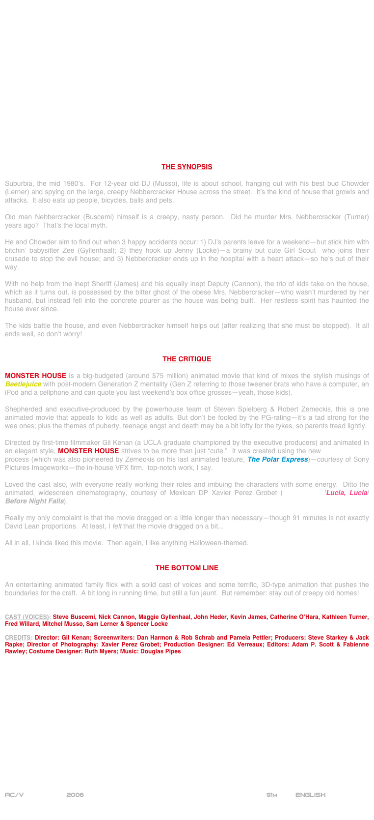 


















THE SYNOPSIS

Suburbia, the mid 1980’s.  For 12-year old DJ (Musso), life is about school, hanging out with his best bud Chowder (Lerner) and spying on the large, creepy Nebbercracker House across the street.  It’s the kind of house that growls and attacks.  It also eats up people, bicycles, balls and pets.

Old man Nebbercracker (Buscemi) himself is a creepy, nasty person.  Did he murder Mrs. Nebbercracker (Turner)   years ago?  That’s the local myth.

He and Chowder aim to find out when 3 happy accidents occur: 1) DJ’s parents leave for a weekend--but stick him with bitchin’ babysitter Zee (Gyllenhaal); 2) they hook up Jenny (Locke)--a brainy but cute Girl Scout  who joins their crusade to stop the evil house; and 3) Nebbercracker ends up in the hospital with a heart attack--so he’s out of their way.

With no help from the inept Sheriff (James) and his equally inept Deputy (Cannon), the trio of kids take on the house, which as it turns out, is possessed by the bitter ghost of the obese Mrs. Nebbercracker--who wasn’t murdered by her husband, but instead fell into the concrete pourer as the house was being built.  Her restless spirit has haunted the house ever since.

The kids battle the house, and even Nebbercracker himself helps out (after realizing that she must be stopped).  It all ends well, so don’t worry!


THE CRITIQUE

MONSTER HOUSE is a big-budgeted (around $75 million) animated movie that kind of mixes the stylish musings of Beetlejuice with post-modern Generation Z mentality (Gen Z referring to those tweener brats who have a computer, an iPod and a cellphone and can quote you last weekend’s box office grosses--yeah, those kids).

Shepherded and executive-produced by the powerhouse team of Steven Spielberg & Robert Zemeckis, this is one animated movie that appeals to kids as well as adults. But don’t be fooled by the PG-rating--it’s a tad strong for the wee ones; plus the themes of puberty, teenage angst and death may be a bit lofty for the tykes, so parents tread lightly.

Directed by first-time filmmaker Gil Kenan (a UCLA graduate championed by the executive producers) and animated in an elegant style, MONSTER HOUSE strives to be more than just “cute.”  It was created using the new motion-capture process (which was also pioneered by Zemeckis on his last animated feature, The Polar Express)--courtesy of Sony Pictures Imageworks--the in-house VFX firm.  top-notch work, I say.

Loved the cast also, with everyone really working their roles and imbuing the characters with some energy.  Ditto the animated, widescreen cinematography, courtesy of Mexican DP Xavier Perez Grobet (Nacho Libre/Lucia, Lucia/Before Night Falls).

Really my only complaint is that the movie dragged on a little longer than necessary--though 91 minutes is not exactly David Lean proportions.  At least, I felt that the movie dragged on a bit...

All in all, I kinda liked this movie.  Then again, I like anything Halloween-themed.


THE BOTTOM LINE

An entertaining animated family flick with a solid cast of voices and some terrific, 3D-type animation that pushes the boundaries for the craft.  A bit long in running time, but still a fun jaunt.  But remember: stay out of creepy old homes!


CAST (VOICES): Steve Buscemi, Nick Cannon, Maggie Gyllenhaal, John Heder, Kevin James, Catherine O’Hara, Kathleen Turner, Fred Willard, Mitchel Musso, Sam Lerner & Spencer Locke

CREDITS: Director: Gil Kenan; Screenwriters: Dan Harmon & Rob Schrab and Pamela Pettler; Producers: Steve Starkey & Jack Rapke; Director of Photography: Xavier Perez Grobet; Production Designer: Ed Verreaux; Editors: Adam P. Scott & Fabienne Rawley; Costume Designer: Ruth Myers; Music: Douglas Pipes
















AC/V             2006                                                              91m         ENGLISH

