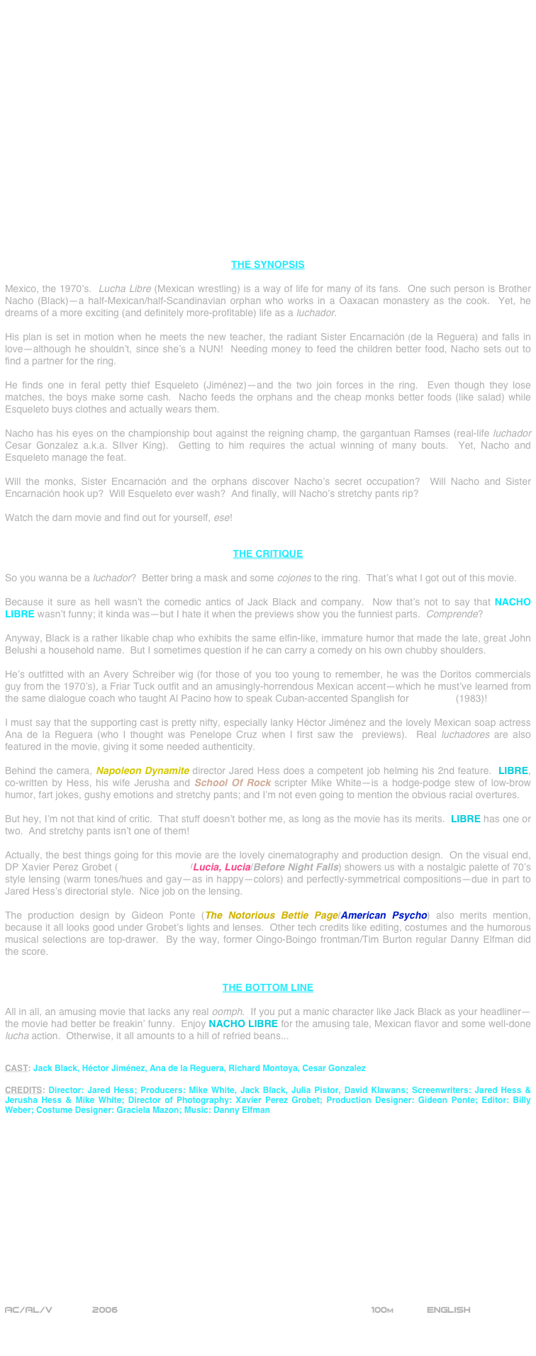 




















THE SYNOPSIS

Mexico, the 1970’s.  Lucha Libre (Mexican wrestling) is a way of life for many of its fans.  One such person is Brother Nacho (Black)--a half-Mexican/half-Scandinavian orphan who works in a Oaxacan monastery as the cook.  Yet, he dreams of a more exciting (and definitely more-profitable) life as a luchador.  

His plan is set in motion when he meets the new teacher, the radiant Sister Encarnación (de la Reguera) and falls in love--although he shouldn’t, since she’s a NUN!  Needing money to feed the children better food, Nacho sets out to find a partner for the ring.

He finds one in feral petty thief Esqueleto (Jiménez)--and the two join forces in the ring.  Even though they lose matches, the boys make some cash.  Nacho feeds the orphans and the cheap monks better foods (like salad) while  Esqueleto buys clothes and actually wears them.

Nacho has his eyes on the championship bout against the reigning champ, the gargantuan Ramses (real-life luchador Cesar Gonzalez a.k.a. SIlver King).  Getting to him requires the actual winning of many bouts.  Yet, Nacho and Esqueleto manage the feat.

Will the monks, Sister Encarnación and the orphans discover Nacho’s secret occupation?  Will Nacho and Sister Encarnación hook up?  Will Esqueleto ever wash?  And finally, will Nacho’s stretchy pants rip?

Watch the darn movie and find out for yourself, ese!


THE CRITIQUE

So you wanna be a luchador?  Better bring a mask and some cojones to the ring.  That’s what I got out of this movie.

Because it sure as hell wasn’t the comedic antics of Jack Black and company.  Now that’s not to say that NACHO LIBRE wasn’t funny; it kinda was--but I hate it when the previews show you the funniest parts.  Comprende?

Anyway, Black is a rather likable chap who exhibits the same elfin-like, immature humor that made the late, great John Belushi a household name.  But I sometimes question if he can carry a comedy on his own chubby shoulders.

He’s outfitted with an Avery Schreiber wig (for those of you too young to remember, he was the Doritos commercials guy from the 1970’s), a Friar Tuck outfit and an amusingly-horrendous Mexican accent--which he must’ve learned from the same dialogue coach who taught Al Pacino how to speak Cuban-accented Spanglish for Scarface (1983)!

I must say that the supporting cast is pretty nifty, especially lanky Héctor Jiménez and the lovely Mexican soap actress Ana de la Reguera (who I thought was Penelope Cruz when I first saw the  previews).  Real luchadores are also featured in the movie, giving it some needed authenticity.

Behind the camera, Napoleon Dynamite director Jared Hess does a competent job helming his 2nd feature.  LIBRE, co-written by Hess, his wife Jerusha and School Of Rock scripter Mike White--is a hodge-podge stew of low-brow humor, fart jokes, gushy emotions and stretchy pants; and I’m not even going to mention the obvious racial overtures.  

But hey, I’m not that kind of critic.  That stuff doesn’t bother me, as long as the movie has its merits.  LIBRE has one or two.  And stretchy pants isn’t one of them!

Actually, the best things going for this movie are the lovely cinematography and production design.  On the visual end, DP Xavier Perez Grobet (Monster House/Lucia, Lucia/Before Night Falls) showers us with a nostalgic palette of 70’s style lensing (warm tones/hues and gay--as in happy--colors) and perfectly-symmetrical compositions--due in part to Jared Hess’s directorial style.  Nice job on the lensing.

The production design by Gideon Ponte (The Notorious Bettie Page/American Psycho) also merits mention, because it all looks good under Grobet’s lights and lenses.  Other tech credits like editing, costumes and the humorous musical selections are top-drawer.  By the way, former Oingo-Boingo frontman/Tim Burton regular Danny Elfman did the score.


THE BOTTOM LINE

All in all, an amusing movie that lacks any real oomph.  If you put a manic character like Jack Black as your headliner--the movie had better be freakin’ funny.  Enjoy NACHO LIBRE for the amusing tale, Mexican flavor and some well-done lucha action.  Otherwise, it all amounts to a hill of refried beans...


CAST: Jack Black, Héctor Jiménez, Ana de la Reguera, Richard Montoya, Cesar Gonzalez

CREDITS: Director: Jared Hess; Producers: Mike White, Jack Black, Julia Pistor, David Klawans; Screenwriters: Jared Hess & Jerusha Hess & Mike White; Director of Photography: Xavier Perez Grobet; Production Designer: Gideon Ponte; Editor: Billy Weber; Costume Designer: Graciela Mazon; Music: Danny Elfman
















AC/AL/V       2006                                               100m           ENGLISH 



               