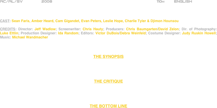 























AC/AL/SV        2008                                                            110m        ENGLISH     



CAST: Sean Faris, Amber Heard, Cam Gigandet, Evan Peters, Leslie Hope, Charlie Tyler & Djimon Hounsou

CREDITS: Director: Jeff Wadlow; Screenwriter: Chris Hauty; Producers: Chris Baumgarten/David Zelon; Dir. of Photography: Luke Ettlin; Production Designer: Ida Random; Editors: Victor DuBois/Debra Weinfeld; Costume Designer: Judy Ruskin Howell; Music: Michael Wandmacher



THE SYNOPSIS




THE CRITIQUE




THE BOTTOM LINE



















