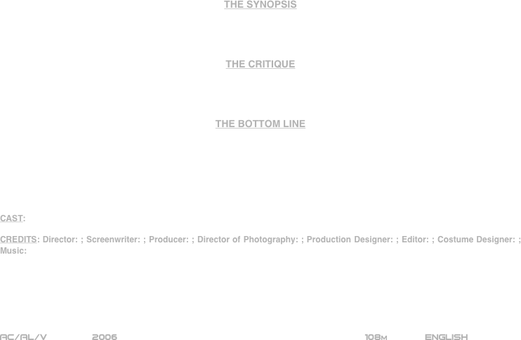 

















THE SYNOPSIS




THE CRITIQUE




THE BOTTOM LINE







CAST:

CREDITS: Director: ; Screenwriter: ; Producer: ; Director of Photography: ; Production Designer: ; Editor: ; Costume Designer: ; Music:






AC/AL/V        2006                                                           108m             ENGLISH     








