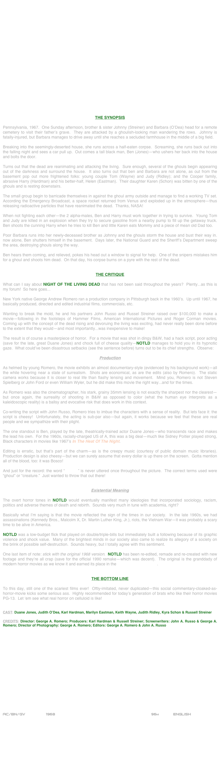 






















THE SYNOPSIS

Pennsylvania, 1967.  One Sunday afternoon, brother & sister Johnny (Streiner) and Barbara (O’Dea) head for a remote cemetery to visit their father’s grave.  They are attacked by a ghoulish-looking man wandering the rows.  Johnny is fatally-injured, but Barbara manages to drive away until she reaches a secluded farmhouse in the middle of a big field.

Breaking into the seemingly-deserted house, she runs across a half-eaten corpse.  Screaming, she runs back out into the falling night and sees a car pull up.  Out comes a tall black man, Ben (Jones)--who ushers her back into the house and bolts the door.

Turns out that the dead are reanimating and attacking the living.  Sure enough, several of the ghouls begin appearing out of the darkness and surround the house.  It also turns out that ben and Barbara are not alone, as out from the basement pop out more frightened folks: young couple Tom (Wayne) and Judy (Ridley); and the Cooper family, abrasive Harry (Hardman) and his better-half, Helen (Eastman).  Their daughter Karen (Schon) was bitten by one of the ghouls and is resting downstairs.

The small group begin to barricade themselves in against the ghoul army outside and manage to find a working TV set.  According the Emergency Broadcast, a space rocket returned from Venus and exploded up in the atmosphere--thus releasing radioactive particles that have reanimated the dead.  Thanks, NASA!

When not fighting each other--the 2 alpha-males, Ben and Harry must work together in trying to survive.  Young Tom and Judy are killed in an explosion when they try to secure gasoline from a nearby pump to fill up the getaway truck.  Ben shoots the cunning Harry when he tries to kill Ben and little Karen eats Mommy and a piece of mean old Dad too.

Poor Barbara runs into her newly-deceased brother as Johnny and the ghouls storm the house and bust their way in.  now alone, Ben shutters himself in the basement.  Days later, the National Guard and the Sheriff’s Department sweep the area, destroying ghouls along the way.

Ben hears them coming, and relieved, pokes his head out a window to signal for help.  One of the snipers mistakes him for a ghoul and shoots him dead.  On that day, his corpse burns on a pyre with the rest of the dead.


THE CRITIQUE

What can I say about NIGHT OF THE LIVING DEAD that has not been said throughout the years?  Plenty...as this is my forum!  So here goes...

New York native George Andrew Romero ran a production company in Pittsburgh back in the 1960’s.  Up until 1967, he basically produced, directed and edited industrial films, commercials, etc.

Wanting to break the mold, he and his partners John Russo and Russel Streiner raised over $100,000 to make a movie--following in the footsteps of Hammer Films, American International Pictures and Roger Corman movies.  Coming up with the concept of the dead rising and devoruing the living was excitng, had never really been done before to the extent that they would--and most importantly...was inexpensive to make!

The result is of course a masterpiece of horror.  For a movie that was shot in dingy B&W, had a hack script, poor acting (save for the late, great Duane Jones) and chock full of cheese quality--NOTLD manages to hold you in its hypnotic gaze.  What could’ve been disastrous setbacks (see the sentence before) turns out to be its chief strengths.  Observe:

Production

As helmed by young Romero, the movie exhibits an almost documentary-style (evidenced by his background work)--all the while hovering near a state of surrealism.  Shots are economical, as are the edits (also by Romero).  The static camera works because it is closer to real life than flashy lensing and movement.  Mind you, Romero is not Steven Spielberg or John Ford or even William Wyler, but he did make this movie the right way...and for the times.

As Romero was also the cinematographer, his stark, grainy 35mm lensing is not exactly the sharpest nor the clearest--but once again, the surreality of shooting in B&W as opposed to color (what the human eye interprets as a kaleidoscopic reality) is a ballsy and evocative risk that does work in this context.

Co-writing the script with John Russo, Romero tries to imbue the characters with a sense of reality.  But lets face it: the script is cheesy!  Unfortunately, the acting is sub-par also--but again, it works because we feel that these are real people and we sympathize with their plight.

The one standout is Ben, played by the late, theatrically-trained actor Duane Jones--who transcends race and makes the lead his own.  For the 1960s, racially-charged US of A, this was a big deal--much like Sidney Poitier played strong, Black characters in movies like 1967’s In The Heat Of The Night. 

Editing is erratic, but that’s part of the charm--as is the creepy music (courtesy of public domain music libraries).  Production design is also cheesy--but we can surely assume that every dollar is up there on the screen.  Gotta mention all of the blood, too: it was Bosco!

And just for the record: the word “zombie” is never uttered once throughout the picture.  The correct terms used were “ghoul” or “creature.”  Just wanted to throw that out there!


Existential Meaning

The overt horror tones in NOTLD would eventually manifest many ideologies that incorporated sociology, racism, politics and adverse themes of death and rebirth.  Sounds very much in tune with academia, right?

Basically what I’m saying is that the movie reflected the sign of the times in our society.  In the late 1960s, we had assassinations (Kennedy Bros., Malcolm X, Dr. Martin Luther King, Jr.), riots, the Vietnam War--it was probably a scary time to be alive in America.

NOTLD was a low-budget flick that played on double/triple-bills but immediately built a following because of its graphic violence and shock value.  Many of the brightest minds in our society also came to realize its allegory of a society on the brink of possible self-destruction.  Sounds heavy, but I totally agree with this sentiment.

One last item of note: stick with the original 1968 version.  NOTLD has been re-edited, remade and re-created with new footage and they’re all crap (save for the official 1990 remake--which was decent).  The original is the granddady of modern horror movies as we know it and earned its place in the National Film Registry.


THE BOTTOM LINE

To this day, still one of the scariest films ever!  Oftly-imitated, never duplicated--this social commentary-cloaked-as-horror-movie kicks some serious ass.  Highly recommended for today’s generation of brats who like their horror movies PG-13.  Let ‘em see what real horror on celluloid is like!


CAST: Duane Jones, Judith O’Dea, Karl Hardman, Marilyn Eastman, Keith Wayne, Judith Ridley, Kyra Schon & Russell Streiner

CREDITS: Director: George A. Romero; Producers: Karl Hardman & Russell Streiner; Screenwriters: John A. Russo & George A. Romero; Director of Photography: George A. Romero; Editors: George A. Romero & John A. Russo

















AC/BN/GV         1968                                                       96m            ENGLISH

