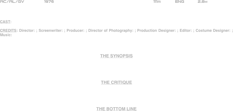 




















AC/AL/GV        1976                                                     111m           ENG      2.8m    



CAST:

CREDITS: Director: ; Screenwriter: ; Producer: ; Director of Photography: ; Production Designer: ; Editor: ; Costume Designer: ; Music: 



THE SYNOPSIS




THE CRITIQUE




THE BOTTOM LINE



















