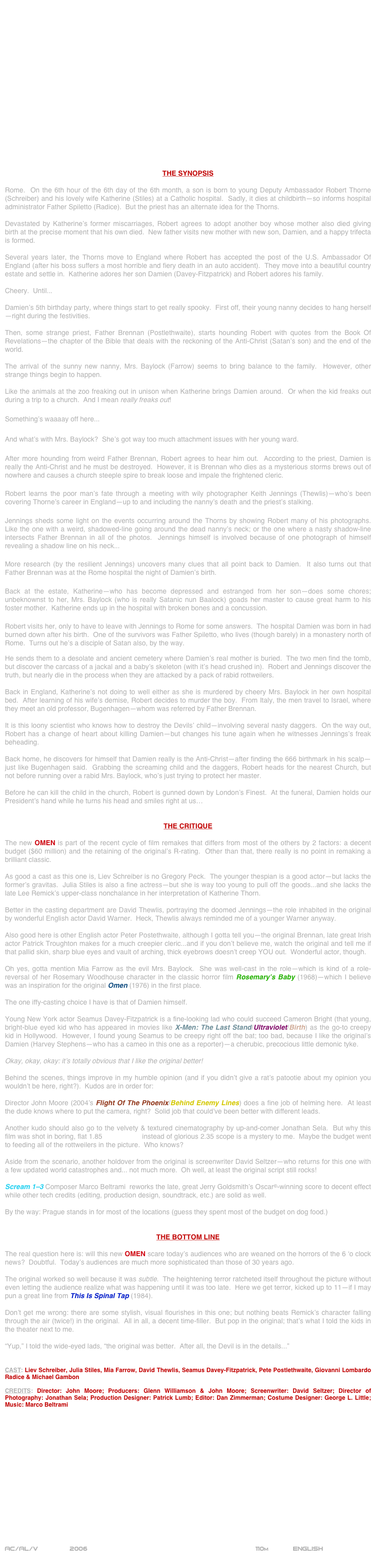 


















THE SYNOPSIS

Rome.  On the 6th hour of the 6th day of the 6th month, a son is born to young Deputy Ambassador Robert Thorne (Schreiber) and his lovely wife Katherine (Stiles) at a Catholic hospital.  Sadly, it dies at childbirth—so informs hospital administrator Father Spiletto (Radice).  But the priest has an alternate idea for the Thorns.

Devastated by Katherine’s former miscarriages, Robert agrees to adopt another boy whose mother also died giving birth at the precise moment that his own died.  New father visits new mother with new son, Damien, and a happy trifecta is formed.

Several years later, the Thorns move to England where Robert has accepted the post of the U.S. Ambassador Of England (after his boss suffers a most horrible and fiery death in an auto accident).  They move into a beautiful country estate and settle in.  Katherine adores her son Damien (Davey-Fitzpatrick) and Robert adores his family.

Cheery.  Until...

Damien’s 5th birthday party, where things start to get really spooky.  First off, their young nanny decides to hang herself—right during the festivities.

Then, some strange priest, Father Brennan (Postlethwaite), starts hounding Robert with quotes from the Book Of Revelations—the chapter of the Bible that deals with the reckoning of the Anti-Christ (Satan’s son) and the end of the world.

The arrival of the sunny new nanny, Mrs. Baylock (Farrow) seems to bring balance to the family.  However, other strange things begin to happen.

Like the animals at the zoo freaking out in unison when Katherine brings Damien around.  Or when the kid freaks out during a trip to a church.  And I mean really freaks out!

Something’s waaaay off here...

And what’s with Mrs. Baylock?  She’s got way too much attachment issues with her young ward.

After more hounding from weird Father Brennan, Robert agrees to hear him out.  According to the priest, Damien is really the Anti-Christ and he must be destroyed.  However, it is Brennan who dies as a mysterious storms brews out of nowhere and causes a church steeple spire to break loose and impale the frightened cleric.

Robert learns the poor man’s fate through a meeting with wily photographer Keith Jennings (Thewlis)—who’s been covering Thorne’s career in England—up to and including the nanny’s death and the priest’s stalking.

Jennings sheds some light on the events occurring around the Thorns by showing Robert many of his photographs.  Like the one with a weird, shadowed-line going around the dead nanny’s neck; or the one where a nasty shadow-line intersects Father Brennan in all of the photos.  Jennings himself is involved because of one photograph of himself revealing a shadow line on his neck...

More research (by the resilient Jennings) uncovers many clues that all point back to Damien.  It also turns out that Father Brennan was at the Rome hospital the night of Damien’s birth.

Back at the estate, Katherine—who has become depressed and estranged from her son--does some chores; unbeknownst to her, Mrs. Baylock (who is really Satanic nun Baalock) goads her master to cause great harm to his foster mother.  Katherine ends up in the hospital with broken bones and a concussion.

Robert visits her, only to have to leave with Jennings to Rome for some answers.  The hospital Damien was born in had burned down after his birth.  One of the survivors was Father Spiletto, who lives (though barely) in a monastery north of Rome.  Turns out he’s a disciple of Satan also, by the way.

He sends them to a desolate and ancient cemetery where Damien’s real mother is buried.  The two men find the tomb, but discover the carcass of a jackal and a baby’s skeleton (with it’s head crushed in).  Robert and Jennings discover the truth, but nearly die in the process when they are attacked by a pack of rabid rottweilers.

Back in England, Katherine’s not doing to well either as she is murdered by cheery Mrs. Baylock in her own hospital bed.  After learning of his wife’s demise, Robert decides to murder the boy.  From Italy, the men travel to Israel, where they meet an old professor, Bugenhagen—whom was referred by Father Brennan.

It is this loony scientist who knows how to destroy the Devils’ child—involving several nasty daggers.  On the way out, Robert has a change of heart about killing Damien—but changes his tune again when he witnesses Jennings’s freak beheading.

Back home, he discovers for himself that Damien really is the Anti-Christ—after finding the 666 birthmark in his scalp—just like Bugenhagen said.  Grabbing the screaming child and the daggers, Robert heads for the nearest Church, but not before running over a rabid Mrs. Baylock, who’s just trying to protect her master.

Before he can kill the child in the church, Robert is gunned down by London’s Finest.  At the funeral, Damien holds our President’s hand while he turns his head and smiles right at us…


THE CRITIQUE

The new OMEN is part of the recent cycle of film remakes that differs from most of the others by 2 factors: a decent budget ($60 million) and the retaining of the original’s R-rating.  Other than that, there really is no point in remaking a brilliant classic.

As good a cast as this one is, Liev Schreiber is no Gregory Peck.  The younger thespian is a good actor--but lacks the former’s gravitas.  Julia Stiles is also a fine actress--but she is way too young to pull off the goods...and she lacks the late Lee Remick’s upper-class nonchalance in her interpretation of Katherine Thorn.

Better in the casting department are David Thewlis, portraying the doomed Jennings--the role inhabited in the original by wonderful English actor David Warner.  Heck, Thewlis always reminded me of a younger Warner anyway.

Also good here is other English actor Peter Postethwaite, although I gotta tell you--the original Brennan, late great Irish actor Patrick Troughton makes for a much creepier cleric...and if you don’t believe me, watch the original and tell me if that pallid skin, sharp blue eyes and vault of arching, thick eyebrows doesn’t creep YOU out.  Wonderful actor, though.

Oh yes, gotta mention Mia Farrow as the evil Mrs. Baylock.  She was well-cast in the role--which is kind of a role-reversal of her Rosemary Woodhouse character in the classic horror film Rosemary’s Baby (1968)--which I believe was an inspiration for the original Omen (1976) in the first place.

The one iffy-casting choice I have is that of Damien himself.

Young New York actor Seamus Davey-Fitzpatrick is a fine-looking lad who could succeed Cameron Bright (that young, bright-blue eyed kid who has appeared in movies like X-Men: The Last Stand/Ultraviolet/Birth) as the go-to creepy kid in Hollywood.  However, I found young Seamus to be creepy right off the bat; too bad, because I like the original’s Damien (Harvey Stephens--who has a cameo in this one as a reporter)--a cherubic, precocious little demonic tyke.

Okay, okay, okay: it’s totally obvious that I like the original better!

Behind the scenes, things improve in my humble opinion (and if you didn’t give a rat’s patootie about my opinion you wouldn’t be here, right?).  Kudos are in order for:

Director John Moore (2004’s Flight Of The Phoenix/Behind Enemy Lines) does a fine job of helming here.  At least the dude knows where to put the camera, right?  Solid job that could’ve been better with different leads.

Another kudo should also go to the velvety & textured cinematography by up-and-comer Jonathan Sela.  But why this film was shot in boring, flat 1.85 aspect ratio instead of glorious 2.35 scope is a mystery to me.  Maybe the budget went to feeding all of the rottweilers in the picture.  Who knows?

Aside from the scenario, another holdover from the original is screenwriter David Seltzer--who returns for this one with a few updated world catastrophes and... not much more.  Oh well, at least the original script still rocks!

Scream 1-3 Composer Marco Beltrami  reworks the late, great Jerry Goldsmith’s Oscar©-winning score to decent effect while other tech credits (editing, production design, soundtrack, etc.) are solid as well.

By the way: Prague stands in for most of the locations (guess they spent most of the budget on dog food.) 


THE BOTTOM LINE

The real question here is: will this new OMEN scare today’s audiences who are weaned on the horrors of the 6 ‘o clock news?  Doubtful.  Today’s audiences are much more sophisticated than those of 30 years ago.

The original worked so well because it was subtle.  The heightening terror ratcheted itself throughout the picture without even letting the audience realize what was happening until it was too late.  Here we get terror, kicked up to 11--if I may pun a great line from This Is Spinal Tap (1984).

Don’t get me wrong: there are some stylish, visual flourishes in this one; but nothing beats Remick’s character falling through the air (twice!) in the original.  All in all, a decent time-filler.  But pop in the original; that’s what I told the kids in the theater next to me.

“Yup,” I told the wide-eyed lads, “the original was better.  After all, the Devil is in the details...” 


CAST: Liev Schreiber, Julia Stiles, Mia Farrow, David Thewlis, Seamus Davey-Fitzpatrick, Pete Postlethwaite, Giovanni Lombardo Radice & Michael Gambon

CREDITS: Director: John Moore; Producers: Glenn Williamson & John Moore; Screenwriter: David Seltzer; Director of Photography: Jonathan Sela; Production Designer: Patrick Lumb; Editor: Dan Zimmerman; Costume Designer: George L. Little; Music: Marco Beltrami















AC/AL/V        2006                                                        110m            ENGLISH     
