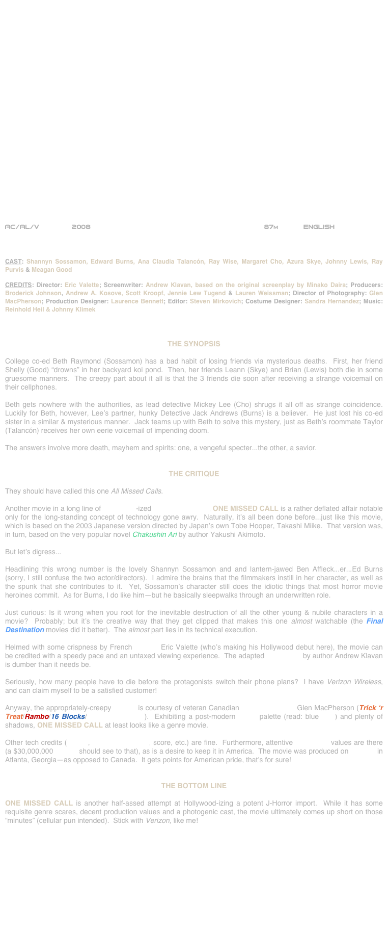
























AC/AL/V        2008                                                        87m            ENGLISH     



CAST: Shannyn Sossamon, Edward Burns, Ana Claudia Talancón, Ray Wise, Margaret Cho, Azura Skye, Johnny Lewis, Ray Purvis & Meagan Good

CREDITS: Director: Eric Valette; Screenwriter: Andrew Klavan, based on the original screenplay by Minako Daira; Producers: Broderick Johnson, Andrew A. Kosove, Scott Kroopf, Jennie Lew Tugend & Lauren Weissman; Director of Photography: Glen MacPherson; Production Designer: Laurence Bennett; Editor: Steven Mirkovich; Costume Designer: Sandra Hernandez; Music: Reinhold Heil & Johnny Klimek



THE SYNOPSIS

College co-ed Beth Raymond (Sossamon) has a bad habit of losing friends via mysterious deaths.  First, her friend Shelly (Good) “drowns” in her backyard koi pond.  Then, her friends Leann (Skye) and Brian (Lewis) both die in some gruesome manners.  The creepy part about it all is that the 3 friends die soon after receiving a strange voicemail on their cellphones.

Beth gets nowhere with the authorities, as lead detective Mickey Lee (Cho) shrugs it all off as strange coincidence.  Luckily for Beth, however, Lee’s partner, hunky Detective Jack Andrews (Burns) is a believer.  He just lost his co-ed sister in a similar & mysterious manner.  Jack teams up with Beth to solve this mystery, just as Beth’s roommate Taylor (Talancón) receives her own eerie voicemail of impending doom.

The answers involve more death, mayhem and spirits: one, a vengeful specter...the other, a savior.


THE CRITIQUE

They should have called this one All Missed Calls.

Another movie in a long line of Hollywood-ized J-Horror remakes, ONE MISSED CALL is a rather deflated affair notable only for the long-standing concept of technology gone awry.  Naturally, it’s all been done before...just like this movie, which is based on the 2003 Japanese version directed by Japan’s own Tobe Hooper, Takashi Miike.  That version was, in turn, based on the very popular novel Chakushin Ari by author Yakushi Akimoto.

But let’s digress...

Headlining this wrong number is the lovely Shannyn Sossamon and and lantern-jawed Ben Affleck...er...Ed Burns (sorry, I still confuse the two actor/directors).  I admire the brains that the filmmakers instill in her character, as well as the spunk that she contributes to it.  Yet, Sossamon’s character still does the idiotic things that most horror movie heroines commit.  As for Burns, I do like him--but he basically sleepwalks through an underwritten role.

Just curious: Is it wrong when you root for the inevitable destruction of all the other young & nubile characters in a movie?  Probably; but it’s the creative way that they get clipped that makes this one almost watchable (the Final Destination movies did it better).  The almost part lies in its technical execution.

Helmed with some crispness by French director Eric Valette (who’s making his Hollywood debut here), the movie can be credited with a speedy pace and an untaxed viewing experience.  The adapted screenplay by author Andrew Klavan is dumber than it needs be.

Seriously, how many people have to die before the protagonists switch their phone plans?  I have Verizon Wireless, and can claim myself to be a satisfied customer!  

Anyway, the appropriately-creepy lensing is courtesy of veteran Canadian cinematographer Glen MacPherson (Trick ‘r Treat/Rambo/16 Blocks/Romeo Must Die).  Exhibiting a post-modern genre palette (read: blue gels) and plenty of shadows, ONE MISSED CALL at least looks like a genre movie.

Other tech credits (editing, production design, score, etc.) are fine.  Furthermore, attentive production values are there (a $30,000,000 budget should see to that), as is a desire to keep it in America.  The movie was produced on location in Atlanta, Georgia--as opposed to Canada.  It gets points for American pride, that’s for sure!


THE BOTTOM LINE

ONE MISSED CALL is another half-assed attempt at Hollywood-izing a potent J-Horror import.  While it has some requisite genre scares, decent production values and a photogenic cast, the movie ultimately comes up short on those “minutes” (cellular pun intended).  Stick with Verizon, like me!











