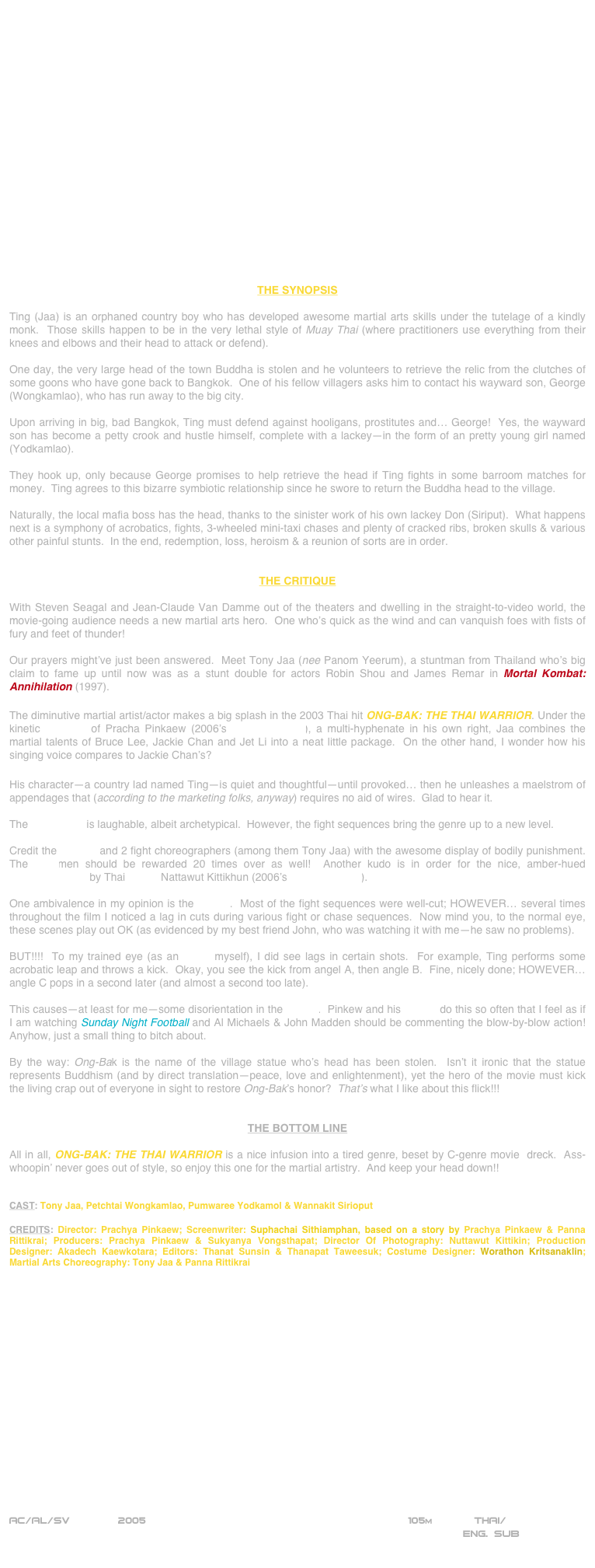 




















THE SYNOPSIS

Ting (Jaa) is an orphaned country boy who has developed awesome martial arts skills under the tutelage of a kindly monk.  Those skills happen to be in the very lethal style of Muay Thai (where practitioners use everything from their knees and elbows and their head to attack or defend).

One day, the very large head of the town Buddha is stolen and he volunteers to retrieve the relic from the clutches of some goons who have gone back to Bangkok.  One of his fellow villagers asks him to contact his wayward son, George (Wongkamlao), who has run away to the big city.

Upon arriving in big, bad Bangkok, Ting must defend against hooligans, prostitutes and… George!  Yes, the wayward son has become a petty crook and hustle himself, complete with a lackey—in the form of an pretty young girl named (Yodkamlao).

They hook up, only because George promises to help retrieve the head if Ting fights in some barroom matches for money.  Ting agrees to this bizarre symbiotic relationship since he swore to return the Buddha head to the village.

Naturally, the local mafia boss has the head, thanks to the sinister work of his own lackey Don (Siriput).  What happens next is a symphony of acrobatics, fights, 3-wheeled mini-taxi chases and plenty of cracked ribs, broken skulls & various other painful stunts.  In the end, redemption, loss, heroism & a reunion of sorts are in order.


THE CRITIQUE

With Steven Seagal and Jean-Claude Van Damme out of the theaters and dwelling in the straight-to-video world, the movie-going audience needs a new martial arts hero.  One who’s quick as the wind and can vanquish foes with fists of fury and feet of thunder!

Our prayers might’ve just been answered.  Meet Tony Jaa (nee Panom Yeerum), a stuntman from Thailand who’s big claim to fame up until now was as a stunt double for actors Robin Shou and James Remar in Mortal Kombat: Annihilation (1997).

The diminutive martial artist/actor makes a big splash in the 2003 Thai hit ONG-BAK: THE THAI WARRIOR. Under the kinetic direction of Pracha Pinkaew (2006’s The Protector), a multi-hyphenate in his own right, Jaa combines the martial talents of Bruce Lee, Jackie Chan and Jet Li into a neat little package.  On the other hand, I wonder how his singing voice compares to Jackie Chan’s?

His character—a country lad named Ting—is quiet and thoughtful—until provoked… then he unleashes a maelstrom of appendages that (according to the marketing folks, anyway) requires no aid of wires.  Glad to hear it.

The screenplay is laughable, albeit archetypical.  However, the fight sequences bring the genre up to a new level.

Credit the director and 2 fight choreographers (among them Tony Jaa) with the awesome display of bodily punishment.  The stuntmen should be rewarded 20 times over as well!  Another kudo is in order for the nice, amber-hued cinematography by Thai lenser Nattawut Kittikhun (2006’s The Protector).

One ambivalence in my opinion is the editing.  Most of the fight sequences were well-cut; HOWEVER… several times throughout the film I noticed a lag in cuts during various fight or chase sequences.  Now mind you, to the normal eye, these scenes play out OK (as evidenced by my best friend John, who was watching it with me—he saw no problems).

BUT!!!!  To my trained eye (as an editor myself), I did see lags in certain shots.  For example, Ting performs some acrobatic leap and throws a kick.  Okay, you see the kick from angel A, then angle B.  Fine, nicely done; HOWEVER… angle C pops in a second later (and almost a second too late).

This causes—at least for me—some disorientation in the cutting.  Pinkew and his cutters do this so often that I feel as if I am watching Sunday Night Football and Al Michaels & John Madden should be commenting the blow-by-blow action!  Anyhow, just a small thing to bitch about.

By the way: Ong-Bak is the name of the village statue who’s head has been stolen.  Isn’t it ironic that the statue represents Buddhism (and by direct translation—peace, love and enlightenment), yet the hero of the movie must kick the living crap out of everyone in sight to restore Ong-Bak’s honor?  That’s what I like about this flick!!!


THE BOTTOM LINE

All in all, ONG-BAK: THE THAI WARRIOR is a nice infusion into a tired genre, beset by C-genre movie  dreck.  Ass-whoopin’ never goes out of style, so enjoy this one for the martial artistry.  And keep your head down!!


CAST: Tony Jaa, Petchtai Wongkamlao, Pumwaree Yodkamol & Wannakit Sirioput

CREDITS: Director: Prachya Pinkaew; Screenwriter: Suphachai Sithiamphan, based on a story by Prachya Pinkaew & Panna Rittikrai; Producers: Prachya Pinkaew & Sukyanya Vongsthapat; Director Of Photography: Nuttawut Kittikin; Production Designer: Akadech Kaewkotara; Editors: Thanat Sunsin & Thanapat Taweesuk; Costume Designer: Worathon Kritsanaklin; Martial Arts Choreography: Tony Jaa & Panna Rittikrai



















AC/AL/SV        2005                                                        105m             THAI/
                                                                                ENG. SUB
