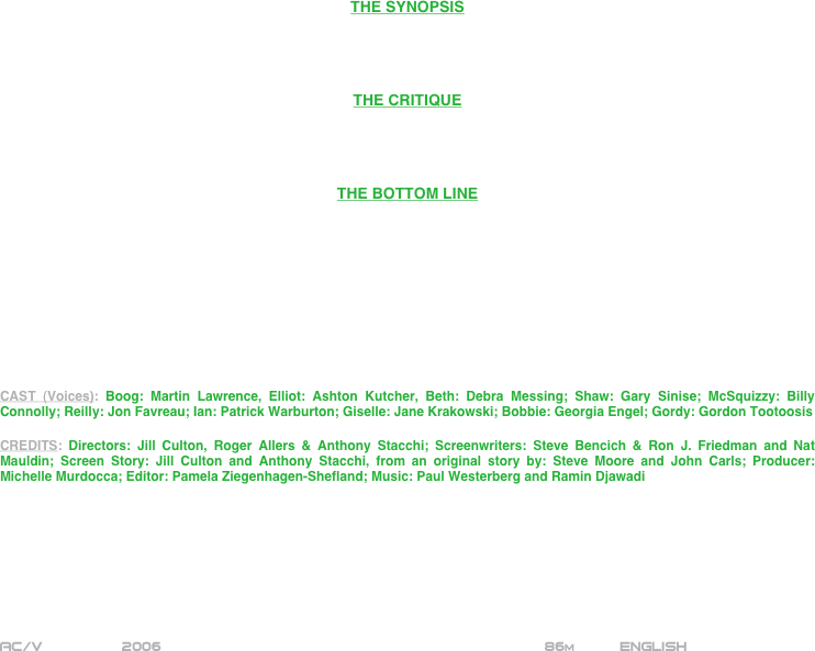 





















THE SYNOPSIS




THE CRITIQUE




THE BOTTOM LINE










CAST (Voices): Boog: Martin Lawrence, Elliot: Ashton Kutcher, Beth: Debra Messing; Shaw: Gary Sinise; McSquizzy: Billy Connolly; Reilly: Jon Favreau; Ian: Patrick Warburton; Giselle: Jane Krakowski; Bobbie: Georgia Engel; Gordy: Gordon Tootoosis

CREDITS: Directors: Jill Culton, Roger Allers & Anthony Stacchi; Screenwriters: Steve Bencich & Ron J. Friedman and Nat Mauldin; Screen Story: Jill Culton and Anthony Stacchi, from an original story by: Steve Moore and John Carls; Producer: Michelle Murdocca; Editor: Pamela Ziegenhagen-Shefland; Music: Paul Westerberg and Ramin Djawadi








AC/V         2006                                                         86m          ENGLISH

