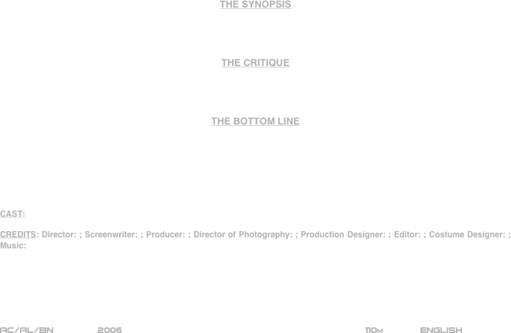 


















THE SYNOPSIS




THE CRITIQUE




THE BOTTOM LINE







CAST:

CREDITS: Director: ; Screenwriter: ; Producer: ; Director of Photography: ; Production Designer: ; Editor: ; Costume Designer: ; Music:






AC/AL/BN        2006                                                           110m             ENGLISH     








