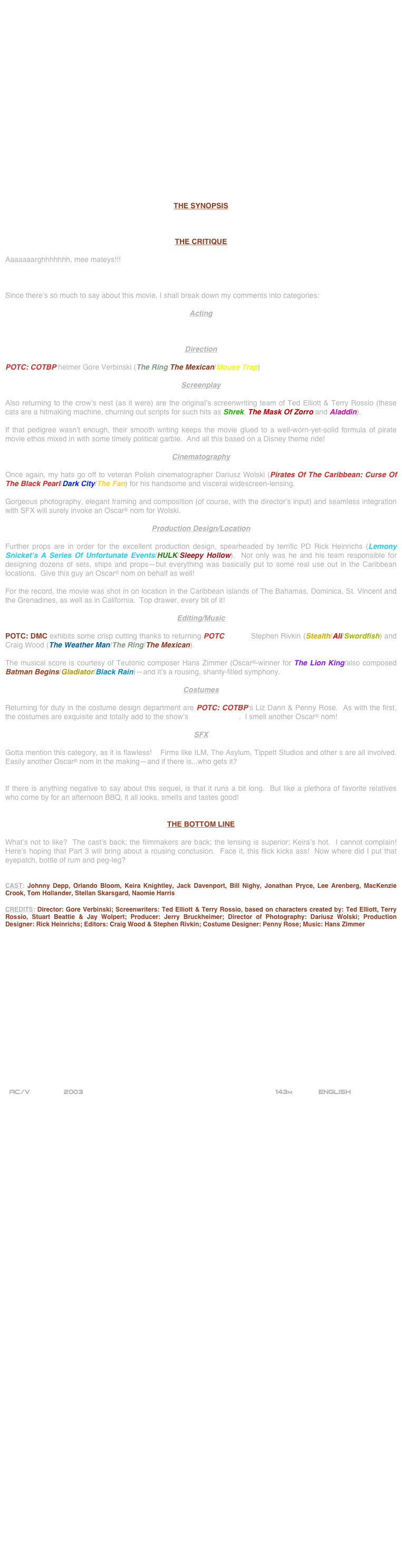 





















THE SYNOPSIS



THE CRITIQUE

Aaaaaaarghhhhhhh, mee mateys!!!



Since there’s so much to say about this movie, I shall break down my comments into categories:

Acting



Direction

POTC: COTBP helmer Gore Verbinski (The Ring The Mexican/Mouse Trap)

Screenplay

Also returning to the crow’s nest (as it were) are the original’s screenwriting team of Ted Elliott & Terry Rossio (these cats are a hitmaking machine, churning out scripts for such hits as Shrek, The Mask Of Zorro and Aladdin).

If that pedigree wasn’t enough, their smooth writing keeps the movie glued to a well-worn-yet-solid formula of pirate movie ethos mixed in with some timely political garble.  And all this based on a Disney theme ride!

Cinematography

Once again, my hats go off to veteran Polish cinematographer Dariusz Wolski (Pirates Of The Caribbean: Curse Of The Black Pearl/Dark City/The Fan) for his handsome and visceral widescreen-lensing.

Gorgeous photography, elegant framing and composition (of course, with the director’s input) and seamless integration with SFX will surely invoke an Oscar© nom for Wolski.

Production Design/Location

Further props are in order for the excellent production design, spearheaded by terrific PD Rick Heinrichs (Lemony Snicket’s A Series Of Unfortunate Events/HULK/Sleepy Hollow).  Not only was he and his team responsible for designing dozens of sets, ships and props--but everything was basically put to some real use out in the Caribbean locations.  Give this guy an Oscar© nom on behalf as well!

For the record, the movie was shot in on location in the Caribbean islands of The Bahamas, Dominica, St. Vincent and the Grenadines, as well as in California.  Top drawer, every bit of it!

Editing/Music

POTC: DMC exhibits some crisp cutting thanks to returning POTC editors Stephen Rivkin (Stealth/Ali/Swordfish) and Craig Wood (The Weather Man/The Ring/The Mexican).

The musical score is courtesy of Teutonic composer Hans Zimmer (Oscar©-winner for The Lion King/also composed Batman Begins/Gladiator/Black Rain)--and it’s a rousing, shanty-filled symphony.

Costumes

Returning for duty in the costume design department are POTC: COTBP’s Liz Dann & Penny Rose.  As with the first, the costumes are exquisite and totally add to the show’s mise-en-scene.  I smell another Oscar© nom!

SFX

Gotta mention this category, as it is flawless!    Firms like ILM, The Asylum, Tippett Studios and other s are all involved. Easily another Oscar© nom in the making--and if there is...who gets it?


If there is anything negative to say about this sequel, is that it runs a bit long.  But like a plethora of favorite relatives who come by for an afternoon BBQ, it all looks, smells and tastes good! 


THE BOTTOM LINE

What’s not to like?  The cast’s back; the filmmakers are back; the lensing is superior; Keira’s hot.  I cannot complain!  Here’s hoping that Part 3 will bring about a rousing conclusion.  Face it, this flick kicks ass!  Now where did I put that eyepatch, bottle of rum and peg-leg?


CAST: Johnny Depp, Orlando Bloom, Keira Knightley, Jack Davenport, Bill Nighy, Jonathan Pryce, Lee Arenberg, MacKenzie Crook, Tom Hollander, Stellan Skarsgard, Naomie Harris

CREDITS: Director: Gore Verbinski; Screenwriters: Ted Elliott & Terry Rossio, based on characters created by: Ted Elliott, Terry Rossio, Stuart Beattie & Jay Wolpert; Producer: Jerry Bruckheimer; Director of Photography: Dariusz Wolski; Production Designer: Rick Heinrichs; Editors: Craig Wood & Stephen Rivkin; Costume Designer: Penny Rose; Music: Hans Zimmer


















 AC/V        2003                                                           143m            ENGLISH


