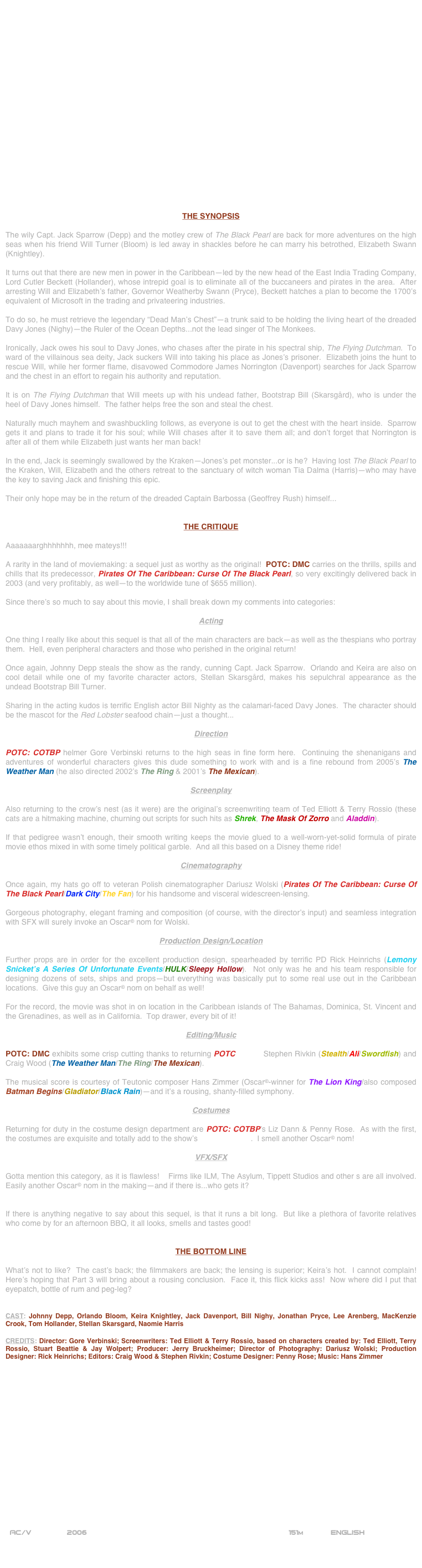 





















THE SYNOPSIS

The wily Capt. Jack Sparrow (Depp) and the motley crew of The Black Pearl are back for more adventures on the high seas when his friend Will Turner (Bloom) is led away in shackles before he can marry his betrothed, Elizabeth Swann (Knightley).

It turns out that there are new men in power in the Caribbean--led by the new head of the East India Trading Company, Lord Cutler Beckett (Hollander), whose intrepid goal is to eliminate all of the buccaneers and pirates in the area.  After arresting Will and Elizabeth’s father, Governor Weatherby Swann (Pryce), Beckett hatches a plan to become the 1700’s equivalent of Microsoft in the trading and privateering industries.

To do so, he must retrieve the legendary “Dead Man’s Chest”--a trunk said to be holding the living heart of the dreaded Davy Jones (Nighy)--the Ruler of the Ocean Depths...not the lead singer of The Monkees.

Ironically, Jack owes his soul to Davy Jones, who chases after the pirate in his spectral ship, The Flying Dutchman.  To ward of the villainous sea deity, Jack suckers Will into taking his place as Jones’s prisoner.  Elizabeth joins the hunt to rescue Will, while her former flame, disavowed Commodore James Norrington (Davenport) searches for Jack Sparrow and the chest in an effort to regain his authority and reputation.

It is on The Flying Dutchman that Will meets up with his undead father, Bootstrap Bill (Skarsgård), who is under the heel of Davy Jones himself.  The father helps free the son and steal the chest.

Naturally much mayhem and swashbuckling follows, as everyone is out to get the chest with the heart inside.  Sparrow gets it and plans to trade it for his soul; while Will chases after it to save them all; and don’t forget that Norrington is after all of them while Elizabeth just wants her man back!

In the end, Jack is seemingly swallowed by the Kraken--Jones’s pet monster...or is he?  Having lost The Black Pearl to the Kraken, Will, Elizabeth and the others retreat to the sanctuary of witch woman Tia Dalma (Harris)--who may have the key to saving Jack and finishing this epic.

Their only hope may be in the return of the dreaded Captain Barbossa (Geoffrey Rush) himself...


THE CRITIQUE

Aaaaaaarghhhhhhh, mee mateys!!!

A rarity in the land of moviemaking: a sequel just as worthy as the original!  POTC: DMC carries on the thrills, spills and chills that its predecessor, Pirates Of The Caribbean: Curse Of The Black Pearl, so very excitingly delivered back in 2003 (and very profitably, as well--to the worldwide tune of $655 million).

Since there’s so much to say about this movie, I shall break down my comments into categories:

Acting

One thing I really like about this sequel is that all of the main characters are back--as well as the thespians who portray them.  Hell, even peripheral characters and those who perished in the original return!

Once again, Johnny Depp steals the show as the randy, cunning Capt. Jack Sparrow.  Orlando and Keira are also on cool detail while one of my favorite character actors, Stellan Skarsgård, makes his sepulchral appearance as the undead Bootstrap Bill Turner.

Sharing in the acting kudos is terrific English actor Bill Nighty as the calamari-faced Davy Jones.  The character should be the mascot for the Red Lobster seafood chain--just a thought...

Direction

POTC: COTBP helmer Gore Verbinski returns to the high seas in fine form here.  Continuing the shenanigans and adventures of wonderful characters gives this dude something to work with and is a fine rebound from 2005’s The Weather Man (he also directed 2002’s The Ring & 2001’s The Mexican).

Screenplay

Also returning to the crow’s nest (as it were) are the original’s screenwriting team of Ted Elliott & Terry Rossio (these cats are a hitmaking machine, churning out scripts for such hits as Shrek, The Mask Of Zorro and Aladdin).

If that pedigree wasn’t enough, their smooth writing keeps the movie glued to a well-worn-yet-solid formula of pirate movie ethos mixed in with some timely political garble.  And all this based on a Disney theme ride!

Cinematography

Once again, my hats go off to veteran Polish cinematographer Dariusz Wolski (Pirates Of The Caribbean: Curse Of The Black Pearl/Dark City/The Fan) for his handsome and visceral widescreen-lensing.

Gorgeous photography, elegant framing and composition (of course, with the director’s input) and seamless integration with SFX will surely invoke an Oscar© nom for Wolski.

Production Design/Location

Further props are in order for the excellent production design, spearheaded by terrific PD Rick Heinrichs (Lemony Snicket’s A Series Of Unfortunate Events/HULK/Sleepy Hollow).  Not only was he and his team responsible for designing dozens of sets, ships and props--but everything was basically put to some real use out in the Caribbean locations.  Give this guy an Oscar© nom on behalf as well!

For the record, the movie was shot in on location in the Caribbean islands of The Bahamas, Dominica, St. Vincent and the Grenadines, as well as in California.  Top drawer, every bit of it!

Editing/Music

POTC: DMC exhibits some crisp cutting thanks to returning POTC editors Stephen Rivkin (Stealth/Ali/Swordfish) and Craig Wood (The Weather Man/The Ring/The Mexican).

The musical score is courtesy of Teutonic composer Hans Zimmer (Oscar©-winner for The Lion King/also composed Batman Begins/Gladiator/Black Rain)--and it’s a rousing, shanty-filled symphony.

Costumes

Returning for duty in the costume design department are POTC: COTBP’s Liz Dann & Penny Rose.  As with the first, the costumes are exquisite and totally add to the show’s mise-en-scene.  I smell another Oscar© nom!

VFX/SFX

Gotta mention this category, as it is flawless!    Firms like ILM, The Asylum, Tippett Studios and other s are all involved. Easily another Oscar© nom in the making--and if there is...who gets it?


If there is anything negative to say about this sequel, is that it runs a bit long.  But like a plethora of favorite relatives who come by for an afternoon BBQ, it all looks, smells and tastes good! 


THE BOTTOM LINE

What’s not to like?  The cast’s back; the filmmakers are back; the lensing is superior; Keira’s hot.  I cannot complain!  Here’s hoping that Part 3 will bring about a rousing conclusion.  Face it, this flick kicks ass!  Now where did I put that eyepatch, bottle of rum and peg-leg?


CAST: Johnny Depp, Orlando Bloom, Keira Knightley, Jack Davenport, Bill Nighy, Jonathan Pryce, Lee Arenberg, MacKenzie Crook, Tom Hollander, Stellan Skarsgard, Naomie Harris

CREDITS: Director: Gore Verbinski; Screenwriters: Ted Elliott & Terry Rossio, based on characters created by: Ted Elliott, Terry Rossio, Stuart Beattie & Jay Wolpert; Producer: Jerry Bruckheimer; Director of Photography: Dariusz Wolski; Production Designer: Rick Heinrichs; Editors: Craig Wood & Stephen Rivkin; Costume Designer: Penny Rose; Music: Hans Zimmer


















 AC/V        2006                                                           151m            ENGLISH


