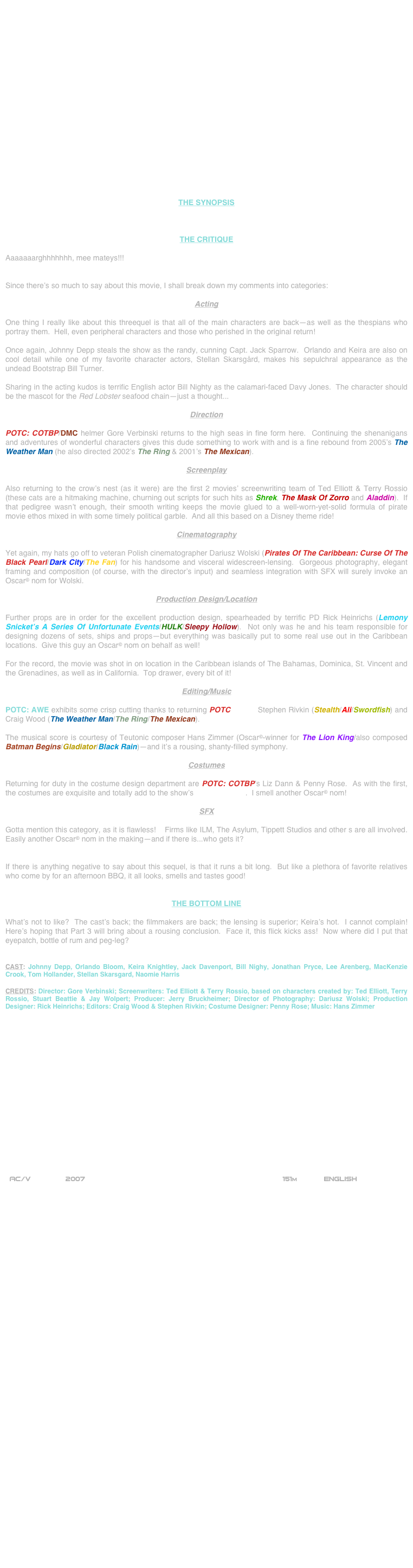 




















THE SYNOPSIS



THE CRITIQUE

Aaaaaaarghhhhhhh, mee mateys!!!


Since there’s so much to say about this movie, I shall break down my comments into categories:

Acting

One thing I really like about this threequel is that all of the main characters are back--as well as the thespians who portray them.  Hell, even peripheral characters and those who perished in the original return!

Once again, Johnny Depp steals the show as the randy, cunning Capt. Jack Sparrow.  Orlando and Keira are also on cool detail while one of my favorite character actors, Stellan Skarsgård, makes his sepulchral appearance as the undead Bootstrap Bill Turner.

Sharing in the acting kudos is terrific English actor Bill Nighty as the calamari-faced Davy Jones.  The character should be the mascot for the Red Lobster seafood chain--just a thought...

Direction

POTC: COTBP/DMC helmer Gore Verbinski returns to the high seas in fine form here.  Continuing the shenanigans and adventures of wonderful characters gives this dude something to work with and is a fine rebound from 2005’s The Weather Man (he also directed 2002’s The Ring & 2001’s The Mexican).

Screenplay

Also returning to the crow’s nest (as it were) are the first 2 movies’ screenwriting team of Ted Elliott & Terry Rossio (these cats are a hitmaking machine, churning out scripts for such hits as Shrek, The Mask Of Zorro and Aladdin).  If that pedigree wasn’t enough, their smooth writing keeps the movie glued to a well-worn-yet-solid formula of pirate movie ethos mixed in with some timely political garble.  And all this based on a Disney theme ride!

Cinematography

Yet again, my hats go off to veteran Polish cinematographer Dariusz Wolski (Pirates Of The Caribbean: Curse Of The Black Pearl/Dark City/The Fan) for his handsome and visceral widescreen-lensing.  Gorgeous photography, elegant framing and composition (of course, with the director’s input) and seamless integration with SFX will surely invoke an Oscar© nom for Wolski.

Production Design/Location

Further props are in order for the excellent production design, spearheaded by terrific PD Rick Heinrichs (Lemony Snicket’s A Series Of Unfortunate Events/HULK/Sleepy Hollow).  Not only was he and his team responsible for designing dozens of sets, ships and props--but everything was basically put to some real use out in the Caribbean locations.  Give this guy an Oscar© nom on behalf as well!

For the record, the movie was shot in on location in the Caribbean islands of The Bahamas, Dominica, St. Vincent and the Grenadines, as well as in California.  Top drawer, every bit of it!

Editing/Music

POTC: AWE exhibits some crisp cutting thanks to returning POTC editors Stephen Rivkin (Stealth/Ali/Swordfish) and Craig Wood (The Weather Man/The Ring/The Mexican).

The musical score is courtesy of Teutonic composer Hans Zimmer (Oscar©-winner for The Lion King/also composed Batman Begins/Gladiator/Black Rain)--and it’s a rousing, shanty-filled symphony.

Costumes

Returning for duty in the costume design department are POTC: COTBP’s Liz Dann & Penny Rose.  As with the first, the costumes are exquisite and totally add to the show’s mise-en-scene.  I smell another Oscar© nom!

SFX

Gotta mention this category, as it is flawless!    Firms like ILM, The Asylum, Tippett Studios and other s are all involved. Easily another Oscar© nom in the making--and if there is...who gets it?


If there is anything negative to say about this sequel, is that it runs a bit long.  But like a plethora of favorite relatives who come by for an afternoon BBQ, it all looks, smells and tastes good! 


THE BOTTOM LINE

What’s not to like?  The cast’s back; the filmmakers are back; the lensing is superior; Keira’s hot.  I cannot complain!  Here’s hoping that Part 3 will bring about a rousing conclusion.  Face it, this flick kicks ass!  Now where did I put that eyepatch, bottle of rum and peg-leg?


CAST: Johnny Depp, Orlando Bloom, Keira Knightley, Jack Davenport, Bill Nighy, Jonathan Pryce, Lee Arenberg, MacKenzie Crook, Tom Hollander, Stellan Skarsgard, Naomie Harris

CREDITS: Director: Gore Verbinski; Screenwriters: Ted Elliott & Terry Rossio, based on characters created by: Ted Elliott, Terry Rossio, Stuart Beattie & Jay Wolpert; Producer: Jerry Bruckheimer; Director of Photography: Dariusz Wolski; Production Designer: Rick Heinrichs; Editors: Craig Wood & Stephen Rivkin; Costume Designer: Penny Rose; Music: Hans Zimmer


















 AC/V        2007                                                           151m            ENGLISH


