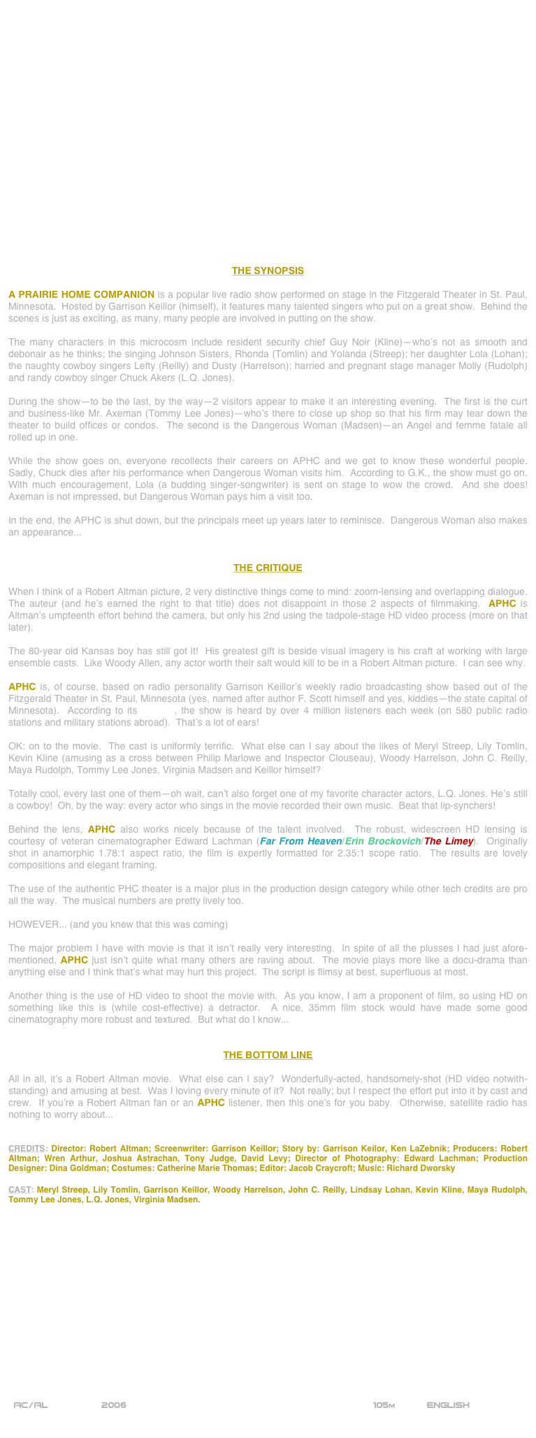 

















THE SYNOPSIS

A PRAIRIE HOME COMPANION is a popular live radio show performed on stage in the Fitzgerald Theater in St. Paul, Minnesota.  Hosted by Garrison Keillor (himself), it features many talented singers who put on a great show.  Behind the scenes is just as exciting, as many, many people are involved in putting on the show.

The many characters in this microcosm include resident security chief Guy Noir (Kline)--who’s not as smooth and debonair as he thinks; the singing Johnson Sisters, Rhonda (Tomlin) and Yolanda (Streep); her daughter Lola (Lohan); the naughty cowboy singers Lefty (Reilly) and Dusty (Harrelson); harried and pregnant stage manager Molly (Rudolph) and randy cowboy singer Chuck Akers (L.Q. Jones).

During the show--to be the last, by the way--2 visitors appear to make it an interesting evening.  The first is the curt and business-like Mr. Axeman (Tommy Lee Jones)--who’s there to close up shop so that his firm may tear down the theater to build offices or condos.  The second is the Dangerous Woman (Madsen)--an Angel and femme fatale all rolled up in one.

While the show goes on, everyone recollects their careers on APHC and we get to know these wonderful people.  Sadly, Chuck dies after his performance when Dangerous Woman visits him.  According to G.K., the show must go on.  With much encouragement, Lola (a budding singer-songwriter) is sent on stage to wow the crowd.  And she does!  Axeman is not impressed, but Dangerous Woman pays him a visit too.

In the end, the APHC is shut down, but the principals meet up years later to reminisce.  Dangerous Woman also makes an appearance...


THE CRITIQUE

When I think of a Robert Altman picture, 2 very distinctive things come to mind: zoom-lensing and overlapping dialogue.  The auteur (and he’s earned the right to that title) does not disappoint in those 2 aspects of filmmaking.  APHC is Altman’s umpteenth effort behind the camera, but only his 2nd using the tadpole-stage HD video process (more on that later).

The 80-year old Kansas boy has still got it!  His greatest gift is beside visual imagery is his craft at working with large ensemble casts.  Like Woody Allen, any actor worth their salt would kill to be in a Robert Altman picture.  I can see why.

APHC is, of course, based on radio personality Garrison Keillor’s weekly radio broadcasting show based out of the Fitzgerald Theater in St. Paul, Minnesota (yes, named after author F. Scott himself and yes, kiddies--the state capital of Minnesota).  According to its website, the show is heard by over 4 million listeners each week (on 580 public radio stations and military stations abroad).  That’s a lot of ears!

OK: on to the movie.  The cast is uniformly terrific.  What else can I say about the likes of Meryl Streep, Lily Tomlin, Kevin Kline (amusing as a cross between Philip Marlowe and Inspector Clouseau), Woody Harrelson, John C. Reilly, Maya Rudolph, Tommy Lee Jones, Virginia Madsen and Keillor himself?

Totally cool, every last one of them--oh wait, can’t also forget one of my favorite character actors, L.Q. Jones. He’s still a cowboy!  Oh, by the way: every actor who sings in the movie recorded their own music.  Beat that lip-synchers!

Behind the lens, APHC also works nicely because of the talent involved.  The robust, widescreen HD lensing is courtesy of veteran cinematographer Edward Lachman (Far From Heaven/Erin Brockovich/The Limey).  Originally shot in anamorphic 1.78:1 aspect ratio, the film is expertly formatted for 2.35:1 scope ratio.  The results are lovely compositions and elegant framing.

The use of the authentic PHC theater is a major plus in the production design category while other tech credits are pro all the way.  The musical numbers are pretty lively too.

HOWEVER... (and you knew that this was coming)

The major problem I have with movie is that it isn’t really very interesting.  In spite of all the plusses I had just afore-mentioned, APHC just isn’t quite what many others are raving about.  The movie plays more like a docu-drama than anything else and I think that’s what may hurt this project.  The script is flimsy at best, superfluous at most.

Another thing is the use of HD video to shoot the movie with.  As you know, I am a proponent of film, so using HD on something like this is (while cost-effective) a detractor.  A nice, 35mm film stock would have made some good cinematography more robust and textured.  But what do I know...


THE BOTTOM LINE

All in all, it’s a Robert Altman movie.  What else can I say?  Wonderfully-acted, handsomely-shot (HD video notwith-standing) and amusing at best.  Was I loving every minute of it?  Not really; but I respect the effort put into it by cast and crew.  If you’re a Robert Altman fan or an APHC listener, then this one’s for you baby.  Otherwise, satellite radio has nothing to worry about...


CREDITS: Director: Robert Altman; Screenwriter: Garrison Keillor; Story by: Garrison Keilor, Ken LaZebnik; Producers: Robert Altman; Wren Arthur, Joshua Astrachan, Tony Judge, David Levy; Director of Photography: Edward Lachman; Production Designer: Dina Goldman; Costumes: Catherine Marie Thomas; Editor: Jacob Craycroft; Music: Richard Dworsky

CAST: Meryl Streep, Lily Tomlin, Garrison Keillor, Woody Harrelson, John C. Reilly, Lindsay Lohan, Kevin Kline, Maya Rudolph, Tommy Lee Jones, L.Q. Jones, Virginia Madsen.

















 AC/AL          2006                                                          105m           ENGLISH     
