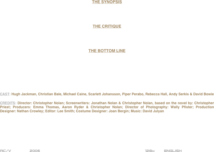 




















THE SYNOPSIS




THE CRITIQUE




THE BOTTOM LINE








CAST: Hugh Jackman, Christian Bale, Michael Caine, Scarlett Johansson, Piper Perabo, Rebecca Hall, Andy Serkis & David Bowie

CREDITS: Director: Christopher Nolan; Screenwriters: Jonathan Nolan & Christopher Nolan, based on the novel by: Christopher Priest; Producers: Emma Thomas, Aaron Ryder & Christopher Nolan; Director of Photography: Wally Pfister; Production Designer: Nathan Crowley; Editor: Lee Smith; Costume Designer: Joan Bergin; Music: David Julyan







AC/V        2006                                                           128m        ENGLISH