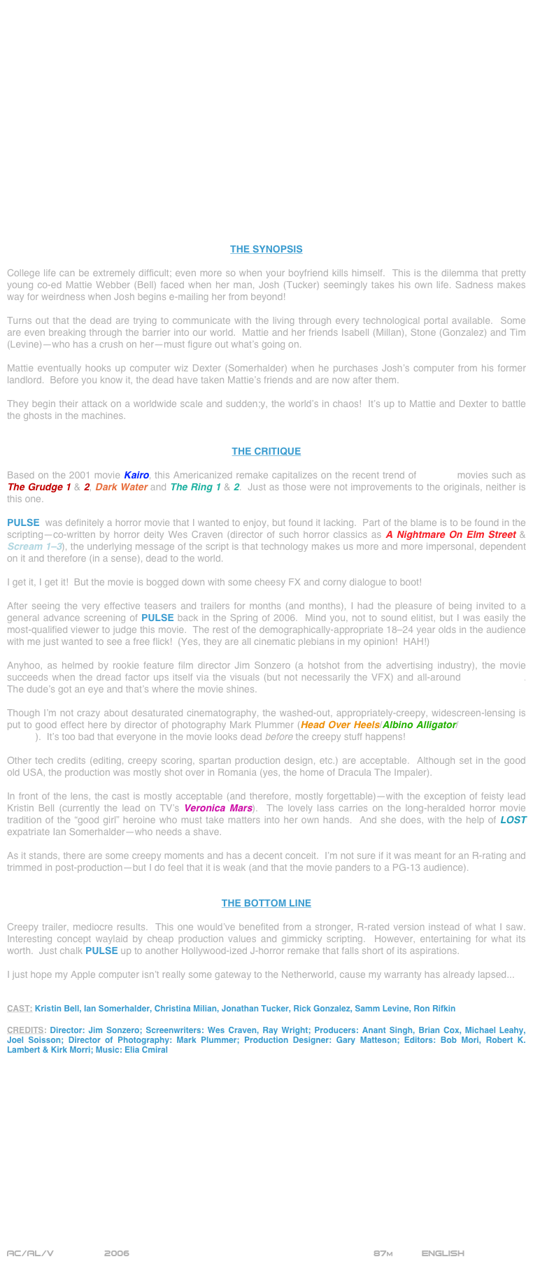 



















THE SYNOPSIS

College life can be extremely difficult; even more so when your boyfriend kills himself.  This is the dilemma that pretty young co-ed Mattie Webber (Bell) faced when her man, Josh (Tucker) seemingly takes his own life. Sadness makes way for weirdness when Josh begins e-mailing her from beyond!

Turns out that the dead are trying to communicate with the living through every technological portal available.  Some are even breaking through the barrier into our world.  Mattie and her friends Isabell (Millan), Stone (Gonzalez) and Tim (Levine)--who has a crush on her--must figure out what’s going on.

Mattie eventually hooks up computer wiz Dexter (Somerhalder) when he purchases Josh’s computer from his former landlord.  Before you know it, the dead have taken Mattie’s friends and are now after them.

They begin their attack on a worldwide scale and sudden;y, the world’s in chaos!  It’s up to Mattie and Dexter to battle the ghosts in the machines.


THE CRITIQUE

Based on the 2001 movie Kairo, this Americanized remake capitalizes on the recent trend of J-horror movies such as The Grudge 1 & 2, Dark Water and The Ring 1 & 2.  Just as those were not improvements to the originals, neither is this one.

PULSE  was definitely a horror movie that I wanted to enjoy, but found it lacking.  Part of the blame is to be found in the scripting--co-written by horror deity Wes Craven (director of such horror classics as A Nightmare On Elm Street & Scream 1-3), the underlying message of the script is that technology makes us more and more impersonal, dependent on it and therefore (in a sense), dead to the world.

I get it, I get it!  But the movie is bogged down with some cheesy FX and corny dialogue to boot!

After seeing the very effective teasers and trailers for months (and months), I had the pleasure of being invited to a general advance screening of PULSE back in the Spring of 2006.  Mind you, not to sound elitist, but I was easily the most-qualified viewer to judge this movie.  The rest of the demographically-appropriate 18-24 year olds in the audience with me just wanted to see a free flick!  (Yes, they are all cinematic plebians in my opinion!  HAH!)

Anyhoo, as helmed by rookie feature film director Jim Sonzero (a hotshot from the advertising industry), the movie succeeds when the dread factor ups itself via the visuals (but not necessarily the VFX) and all-around mis-en-scene.  The dude’s got an eye and that’s where the movie shines.

Though I’m not crazy about desaturated cinematography, the washed-out, appropriately-creepy, widescreen-lensing is put to good effect here by director of photography Mark Plummer (Head Over Heels/Albino Alligator/After Dark, My Sweet).  It’s too bad that everyone in the movie looks dead before the creepy stuff happens!

Other tech credits (editing, creepy scoring, spartan production design, etc.) are acceptable.  Although set in the good old USA, the production was mostly shot over in Romania (yes, the home of Dracula The Impaler).

In front of the lens, the cast is mostly acceptable (and therefore, mostly forgettable)--with the exception of feisty lead Kristin Bell (currently the lead on TV’s Veronica Mars).  The lovely lass carries on the long-heralded horror movie tradition of the “good girl” heroine who must take matters into her own hands.  And she does, with the help of LOST expatriate Ian Somerhalder--who needs a shave.

As it stands, there are some creepy moments and has a decent conceit.  I’m not sure if it was meant for an R-rating and trimmed in post-production--but I do feel that it is weak (and that the movie panders to a PG-13 audience).


THE BOTTOM LINE

Creepy trailer, mediocre results.  This one would’ve benefited from a stronger, R-rated version instead of what I saw.  Interesting concept waylaid by cheap production values and gimmicky scripting.  However, entertaining for what its worth.  Just chalk PULSE up to another Hollywood-ized J-horror remake that falls short of its aspirations. 

I just hope my Apple computer isn’t really some gateway to the Netherworld, cause my warranty has already lapsed...


CAST: Kristin Bell, Ian Somerhalder, Christina Milian, Jonathan Tucker, Rick Gonzalez, Samm Levine, Ron Rifkin

CREDITS: Director: Jim Sonzero; Screenwriters: Wes Craven, Ray Wright; Producers: Anant Singh, Brian Cox, Michael Leahy, Joel Soisson; Director of Photography: Mark Plummer; Production Designer: Gary Matteson; Editors: Bob Mori, Robert K. Lambert & Kirk Morri; Music: Elia Cmiral
















AC/AL/V         2006                                                         87m          ENGLISH

