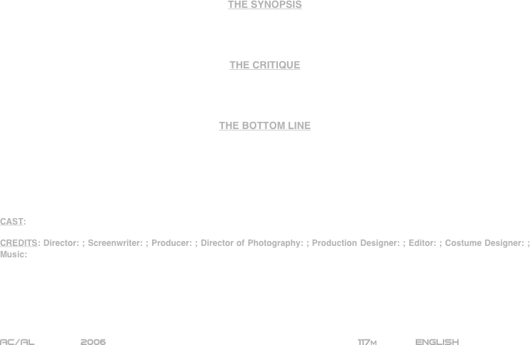 



















THE SYNOPSIS




THE CRITIQUE




THE BOTTOM LINE







CAST:

CREDITS: Director: ; Screenwriter: ; Producer: ; Director of Photography: ; Production Designer: ; Editor: ; Costume Designer: ; Music:






AC/AL        2006                                                           117m             ENGLISH     








